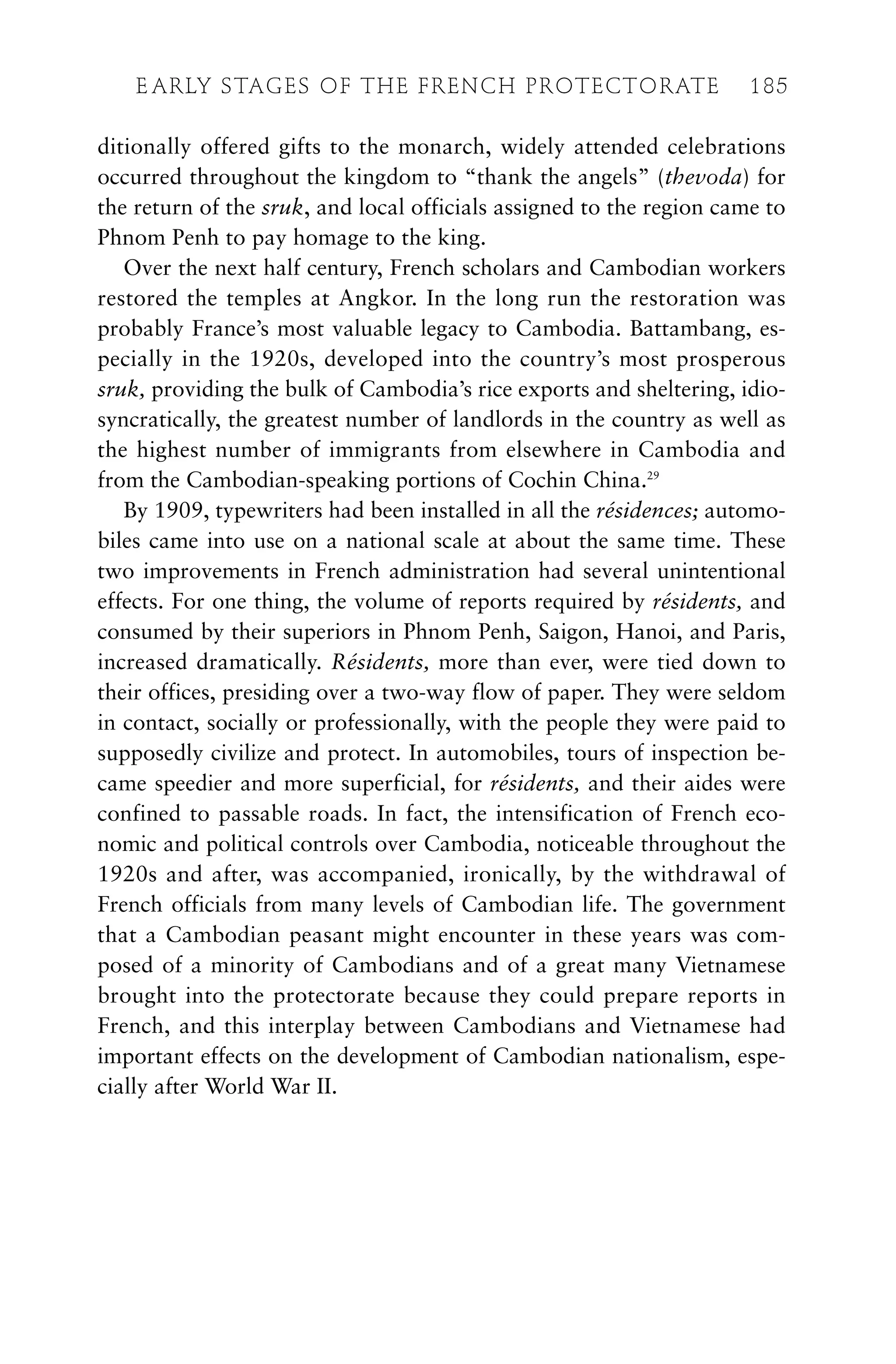 ditionally offered gifts to the monarch, widely attended celebrations
occurred throughout the kingdom to “thank the angels” (thevoda) for
the return of the sruk, and local officials assigned to the region came to
Phnom Penh to pay homage to the king.
Over the next half century, French scholars and Cambodian workers
restored the temples at Angkor. In the long run the restoration was
probably France’s most valuable legacy to Cambodia. Battambang, es-
pecially in the 1920s, developed into the country’s most prosperous
sruk, providing the bulk of Cambodia’s rice exports and sheltering, idio-
syncratically, the greatest number of landlords in the country as well as
the highest number of immigrants from elsewhere in Cambodia and
from the Cambodian-speaking portions of Cochin China.29
By 1909, typewriters had been installed in all the résidences; automo-
biles came into use on a national scale at about the same time. These
two improvements in French administration had several unintentional
effects. For one thing, the volume of reports required by résidents, and
consumed by their superiors in Phnom Penh, Saigon, Hanoi, and Paris,
increased dramatically. Résidents, more than ever, were tied down to
their offices, presiding over a two-way flow of paper. They were seldom
in contact, socially or professionally, with the people they were paid to
supposedly civilize and protect. In automobiles, tours of inspection be-
came speedier and more superficial, for résidents, and their aides were
confined to passable roads. In fact, the intensification of French eco-
nomic and political controls over Cambodia, noticeable throughout the
1920s and after, was accompanied, ironically, by the withdrawal of
French officials from many levels of Cambodian life. The government
that a Cambodian peasant might encounter in these years was com-
posed of a minority of Cambodians and of a great many Vietnamese
brought into the protectorate because they could prepare reports in
French, and this interplay between Cambodians and Vietnamese had
important effects on the development of Cambodian nationalism, espe-
cially after World War II.
E ARLY STAGES OF THE FRENCH PROTECTORATE 185
 