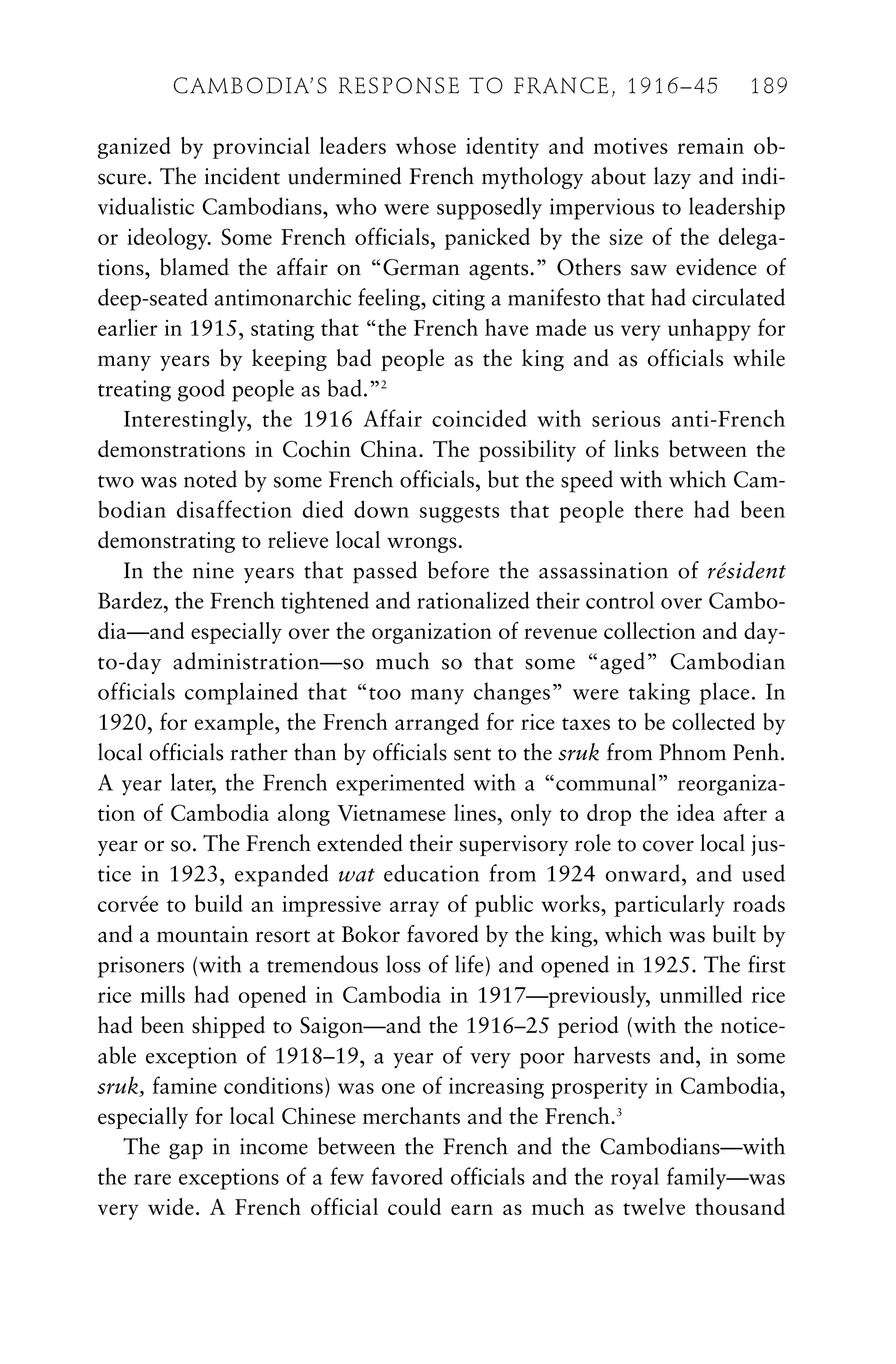 ganized by provincial leaders whose identity and motives remain ob-
scure. The incident undermined French mythology about lazy and indi-
vidualistic Cambodians, who were supposedly impervious to leadership
or ideology. Some French officials, panicked by the size of the delega-
tions, blamed the affair on “German agents.” Others saw evidence of
deep-seated antimonarchic feeling, citing a manifesto that had circulated
earlier in 1915, stating that “the French have made us very unhappy for
many years by keeping bad people as the king and as officials while
treating good people as bad.”2
Interestingly, the 1916 Affair coincided with serious anti-French
demonstrations in Cochin China. The possibility of links between the
two was noted by some French officials, but the speed with which Cam-
bodian disaffection died down suggests that people there had been
demonstrating to relieve local wrongs.
In the nine years that passed before the assassination of résident
Bardez, the French tightened and rationalized their control over Cambo-
dia—and especially over the organization of revenue collection and day-
to-day administration—so much so that some “aged” Cambodian
officials complained that “too many changes” were taking place. In
1920, for example, the French arranged for rice taxes to be collected by
local officials rather than by officials sent to the sruk from Phnom Penh.
A year later, the French experimented with a “communal” reorganiza-
tion of Cambodia along Vietnamese lines, only to drop the idea after a
year or so. The French extended their supervisory role to cover local jus-
tice in 1923, expanded wat education from 1924 onward, and used
corvée to build an impressive array of public works, particularly roads
and a mountain resort at Bokor favored by the king, which was built by
prisoners (with a tremendous loss of life) and opened in 1925. The first
rice mills had opened in Cambodia in 1917—previously, unmilled rice
had been shipped to Saigon—and the 1916–25 period (with the notice-
able exception of 1918–19, a year of very poor harvests and, in some
sruk, famine conditions) was one of increasing prosperity in Cambodia,
especially for local Chinese merchants and the French.3
The gap in income between the French and the Cambodians—with
the rare exceptions of a few favored officials and the royal family—was
very wide. A French official could earn as much as twelve thousand
CAMBODIA’S RESPONSE TO FRANCE, 1916–45 189
 