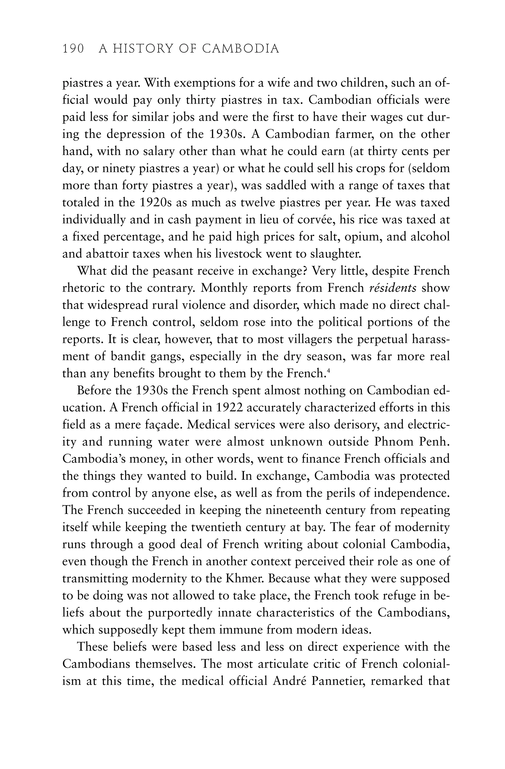 piastres a year. With exemptions for a wife and two children, such an of-
ficial would pay only thirty piastres in tax. Cambodian officials were
paid less for similar jobs and were the first to have their wages cut dur-
ing the depression of the 1930s. A Cambodian farmer, on the other
hand, with no salary other than what he could earn (at thirty cents per
day, or ninety piastres a year) or what he could sell his crops for (seldom
more than forty piastres a year), was saddled with a range of taxes that
totaled in the 1920s as much as twelve piastres per year. He was taxed
individually and in cash payment in lieu of corvée, his rice was taxed at
a fixed percentage, and he paid high prices for salt, opium, and alcohol
and abattoir taxes when his livestock went to slaughter.
What did the peasant receive in exchange? Very little, despite French
rhetoric to the contrary. Monthly reports from French résidents show
that widespread rural violence and disorder, which made no direct chal-
lenge to French control, seldom rose into the political portions of the
reports. It is clear, however, that to most villagers the perpetual harass-
ment of bandit gangs, especially in the dry season, was far more real
than any benefits brought to them by the French.4
Before the 1930s the French spent almost nothing on Cambodian ed-
ucation. A French official in 1922 accurately characterized efforts in this
field as a mere façade. Medical services were also derisory, and electric-
ity and running water were almost unknown outside Phnom Penh.
Cambodia’s money, in other words, went to finance French officials and
the things they wanted to build. In exchange, Cambodia was protected
from control by anyone else, as well as from the perils of independence.
The French succeeded in keeping the nineteenth century from repeating
itself while keeping the twentieth century at bay. The fear of modernity
runs through a good deal of French writing about colonial Cambodia,
even though the French in another context perceived their role as one of
transmitting modernity to the Khmer. Because what they were supposed
to be doing was not allowed to take place, the French took refuge in be-
liefs about the purportedly innate characteristics of the Cambodians,
which supposedly kept them immune from modern ideas.
These beliefs were based less and less on direct experience with the
Cambodians themselves. The most articulate critic of French colonial-
ism at this time, the medical official André Pannetier, remarked that
190 A HISTORY OF CAMBODIA
 