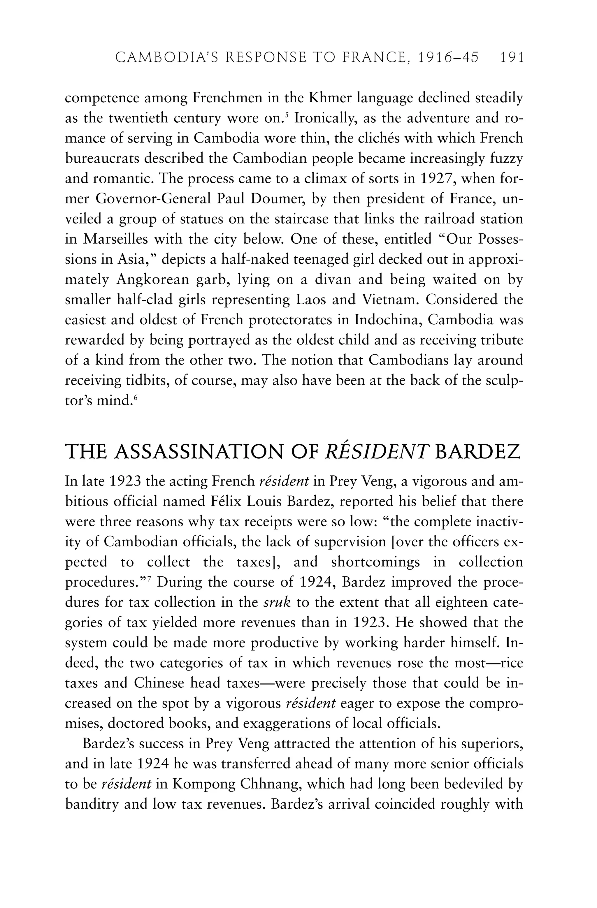 competence among Frenchmen in the Khmer language declined steadily
as the twentieth century wore on.5
Ironically, as the adventure and ro-
mance of serving in Cambodia wore thin, the clichés with which French
bureaucrats described the Cambodian people became increasingly fuzzy
and romantic. The process came to a climax of sorts in 1927, when for-
mer Governor-General Paul Doumer, by then president of France, un-
veiled a group of statues on the staircase that links the railroad station
in Marseilles with the city below. One of these, entitled “Our Posses-
sions in Asia,” depicts a half-naked teenaged girl decked out in approxi-
mately Angkorean garb, lying on a divan and being waited on by
smaller half-clad girls representing Laos and Vietnam. Considered the
easiest and oldest of French protectorates in Indochina, Cambodia was
rewarded by being portrayed as the oldest child and as receiving tribute
of a kind from the other two. The notion that Cambodians lay around
receiving tidbits, of course, may also have been at the back of the sculp-
tor’s mind.6
THE ASSASSINATION OF RÉSIDENT BARDEZ
In late 1923 the acting French résident in Prey Veng, a vigorous and am-
bitious official named Félix Louis Bardez, reported his belief that there
were three reasons why tax receipts were so low: “the complete inactiv-
ity of Cambodian officials, the lack of supervision [over the officers ex-
pected to collect the taxes], and shortcomings in collection
procedures.”7
During the course of 1924, Bardez improved the proce-
dures for tax collection in the sruk to the extent that all eighteen cate-
gories of tax yielded more revenues than in 1923. He showed that the
system could be made more productive by working harder himself. In-
deed, the two categories of tax in which revenues rose the most—rice
taxes and Chinese head taxes—were precisely those that could be in-
creased on the spot by a vigorous résident eager to expose the compro-
mises, doctored books, and exaggerations of local officials.
Bardez’s success in Prey Veng attracted the attention of his superiors,
and in late 1924 he was transferred ahead of many more senior officials
to be résident in Kompong Chhnang, which had long been bedeviled by
banditry and low tax revenues. Bardez’s arrival coincided roughly with
CAMBODIA’S RESPONSE TO FRANCE, 1916–45 191
 