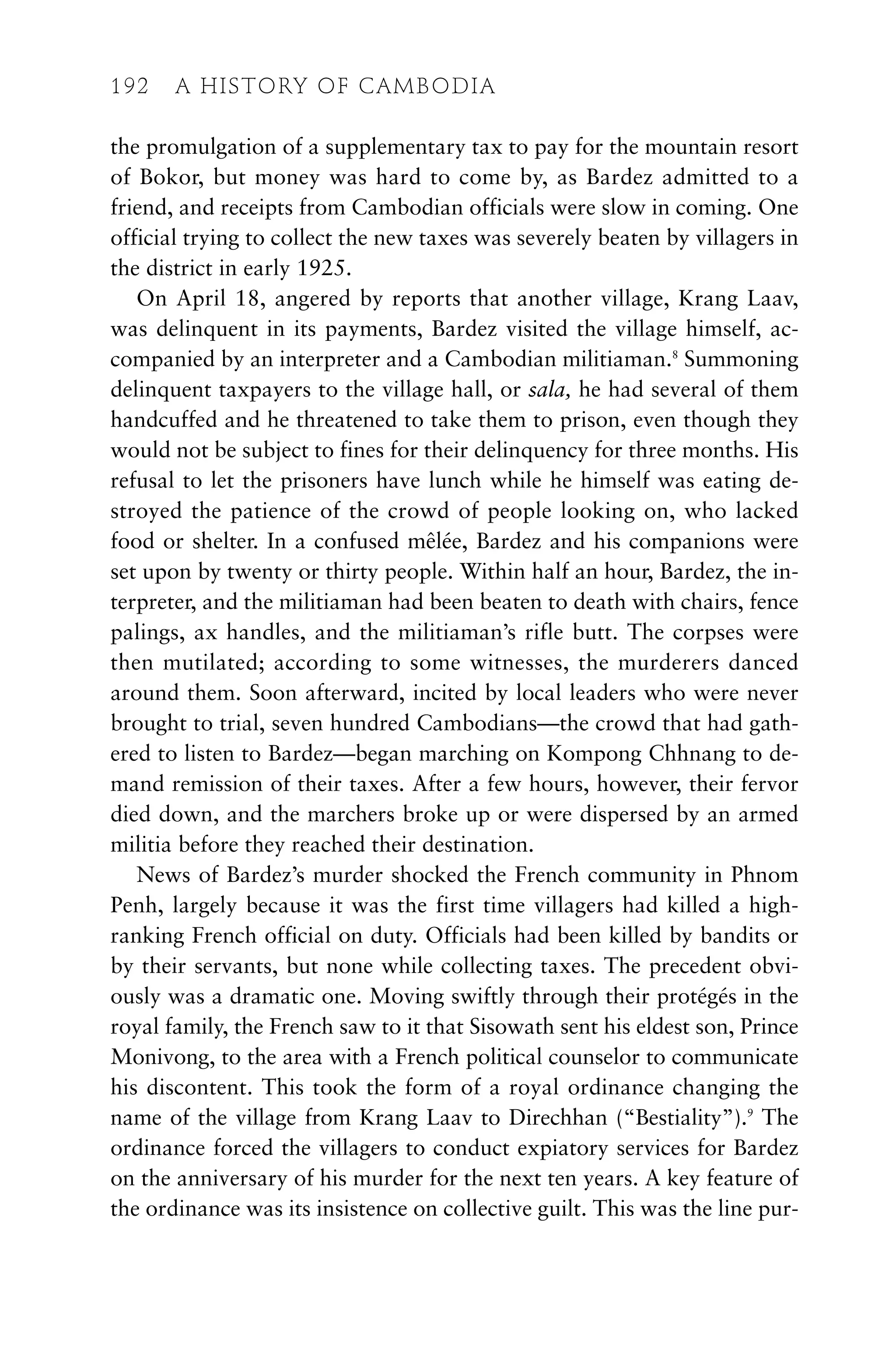 the promulgation of a supplementary tax to pay for the mountain resort
of Bokor, but money was hard to come by, as Bardez admitted to a
friend, and receipts from Cambodian officials were slow in coming. One
official trying to collect the new taxes was severely beaten by villagers in
the district in early 1925.
On April 18, angered by reports that another village, Krang Laav,
was delinquent in its payments, Bardez visited the village himself, ac-
companied by an interpreter and a Cambodian militiaman.8
Summoning
delinquent taxpayers to the village hall, or sala, he had several of them
handcuffed and he threatened to take them to prison, even though they
would not be subject to fines for their delinquency for three months. His
refusal to let the prisoners have lunch while he himself was eating de-
stroyed the patience of the crowd of people looking on, who lacked
food or shelter. In a confused mêlée, Bardez and his companions were
set upon by twenty or thirty people. Within half an hour, Bardez, the in-
terpreter, and the militiaman had been beaten to death with chairs, fence
palings, ax handles, and the militiaman’s rifle butt. The corpses were
then mutilated; according to some witnesses, the murderers danced
around them. Soon afterward, incited by local leaders who were never
brought to trial, seven hundred Cambodians—the crowd that had gath-
ered to listen to Bardez—began marching on Kompong Chhnang to de-
mand remission of their taxes. After a few hours, however, their fervor
died down, and the marchers broke up or were dispersed by an armed
militia before they reached their destination.
News of Bardez’s murder shocked the French community in Phnom
Penh, largely because it was the first time villagers had killed a high-
ranking French official on duty. Officials had been killed by bandits or
by their servants, but none while collecting taxes. The precedent obvi-
ously was a dramatic one. Moving swiftly through their protégés in the
royal family, the French saw to it that Sisowath sent his eldest son, Prince
Monivong, to the area with a French political counselor to communicate
his discontent. This took the form of a royal ordinance changing the
name of the village from Krang Laav to Direchhan (“Bestiality”).9
The
ordinance forced the villagers to conduct expiatory services for Bardez
on the anniversary of his murder for the next ten years. A key feature of
the ordinance was its insistence on collective guilt. This was the line pur-
192 A HISTORY OF CAMBODIA
 