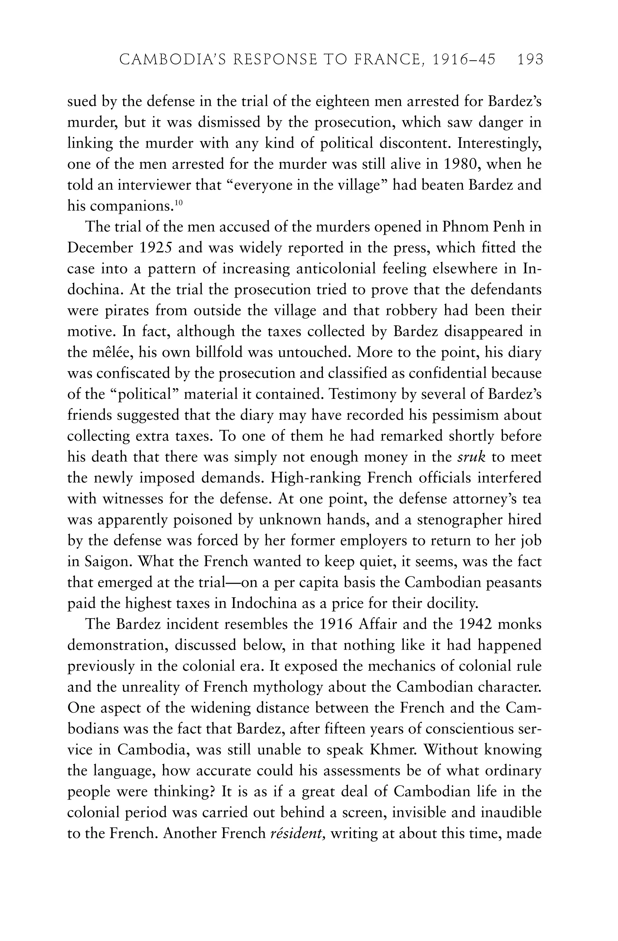sued by the defense in the trial of the eighteen men arrested for Bardez’s
murder, but it was dismissed by the prosecution, which saw danger in
linking the murder with any kind of political discontent. Interestingly,
one of the men arrested for the murder was still alive in 1980, when he
told an interviewer that “everyone in the village” had beaten Bardez and
his companions.10
The trial of the men accused of the murders opened in Phnom Penh in
December 1925 and was widely reported in the press, which fitted the
case into a pattern of increasing anticolonial feeling elsewhere in In-
dochina. At the trial the prosecution tried to prove that the defendants
were pirates from outside the village and that robbery had been their
motive. In fact, although the taxes collected by Bardez disappeared in
the mêlée, his own billfold was untouched. More to the point, his diary
was confiscated by the prosecution and classified as confidential because
of the “political” material it contained. Testimony by several of Bardez’s
friends suggested that the diary may have recorded his pessimism about
collecting extra taxes. To one of them he had remarked shortly before
his death that there was simply not enough money in the sruk to meet
the newly imposed demands. High-ranking French officials interfered
with witnesses for the defense. At one point, the defense attorney’s tea
was apparently poisoned by unknown hands, and a stenographer hired
by the defense was forced by her former employers to return to her job
in Saigon. What the French wanted to keep quiet, it seems, was the fact
that emerged at the trial—on a per capita basis the Cambodian peasants
paid the highest taxes in Indochina as a price for their docility.
The Bardez incident resembles the 1916 Affair and the 1942 monks
demonstration, discussed below, in that nothing like it had happened
previously in the colonial era. It exposed the mechanics of colonial rule
and the unreality of French mythology about the Cambodian character.
One aspect of the widening distance between the French and the Cam-
bodians was the fact that Bardez, after fifteen years of conscientious ser-
vice in Cambodia, was still unable to speak Khmer. Without knowing
the language, how accurate could his assessments be of what ordinary
people were thinking? It is as if a great deal of Cambodian life in the
colonial period was carried out behind a screen, invisible and inaudible
to the French. Another French résident, writing at about this time, made
CAMBODIA’S RESPONSE TO FRANCE, 1916–45 193
 