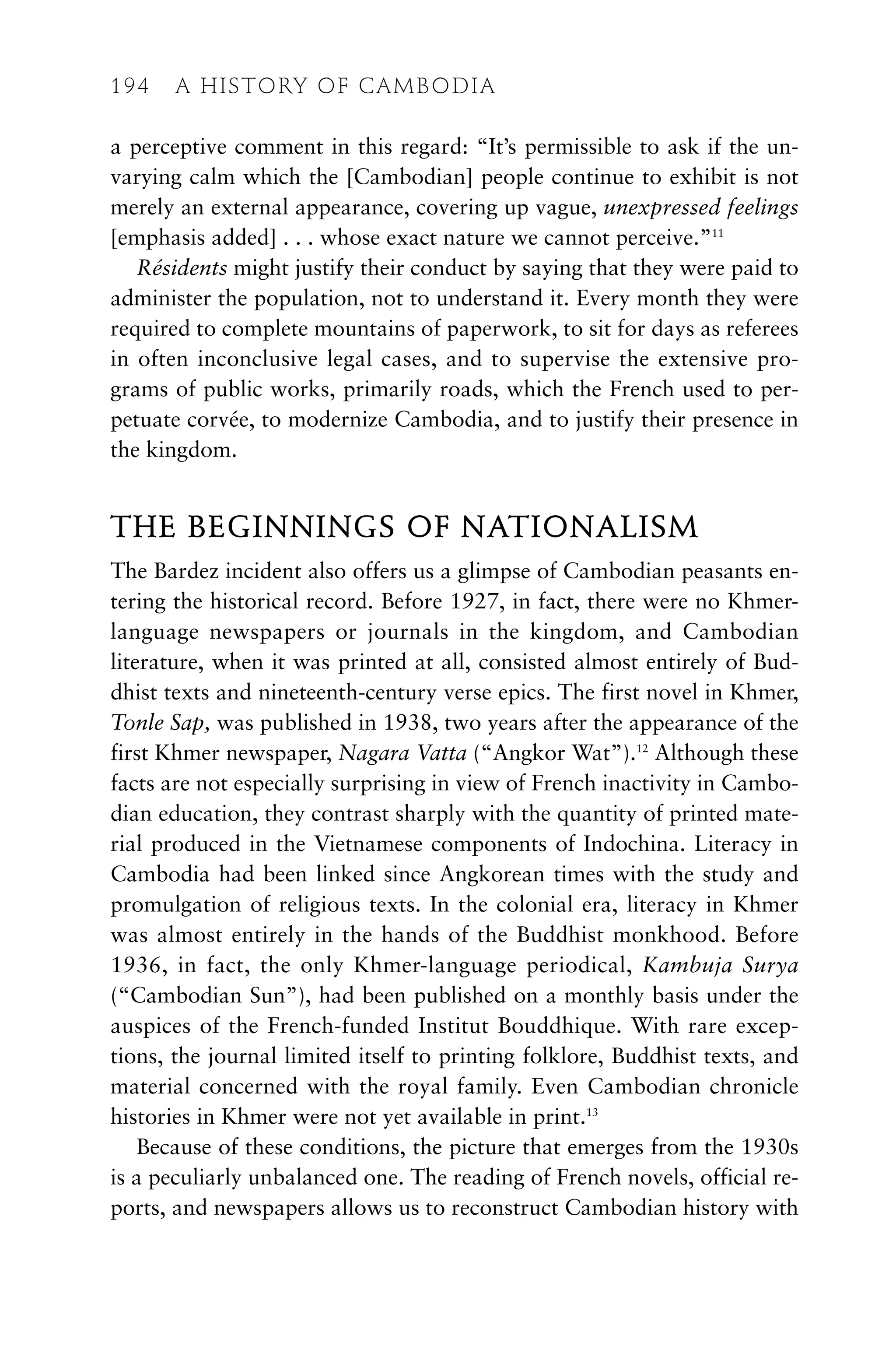 a perceptive comment in this regard: “It’s permissible to ask if the un-
varying calm which the [Cambodian] people continue to exhibit is not
merely an external appearance, covering up vague, unexpressed feelings
[emphasis added] . . . whose exact nature we cannot perceive.”11
Résidents might justify their conduct by saying that they were paid to
administer the population, not to understand it. Every month they were
required to complete mountains of paperwork, to sit for days as referees
in often inconclusive legal cases, and to supervise the extensive pro-
grams of public works, primarily roads, which the French used to per-
petuate corvée, to modernize Cambodia, and to justify their presence in
the kingdom.
THE BEGINNINGS OF NATIONALISM
The Bardez incident also offers us a glimpse of Cambodian peasants en-
tering the historical record. Before 1927, in fact, there were no Khmer-
language newspapers or journals in the kingdom, and Cambodian
literature, when it was printed at all, consisted almost entirely of Bud-
dhist texts and nineteenth-century verse epics. The first novel in Khmer,
Tonle Sap, was published in 1938, two years after the appearance of the
first Khmer newspaper, Nagara Vatta (“Angkor Wat”).12
Although these
facts are not especially surprising in view of French inactivity in Cambo-
dian education, they contrast sharply with the quantity of printed mate-
rial produced in the Vietnamese components of Indochina. Literacy in
Cambodia had been linked since Angkorean times with the study and
promulgation of religious texts. In the colonial era, literacy in Khmer
was almost entirely in the hands of the Buddhist monkhood. Before
1936, in fact, the only Khmer-language periodical, Kambuja Surya
(“Cambodian Sun”), had been published on a monthly basis under the
auspices of the French-funded Institut Bouddhique. With rare excep-
tions, the journal limited itself to printing folklore, Buddhist texts, and
material concerned with the royal family. Even Cambodian chronicle
histories in Khmer were not yet available in print.13
Because of these conditions, the picture that emerges from the 1930s
is a peculiarly unbalanced one. The reading of French novels, official re-
ports, and newspapers allows us to reconstruct Cambodian history with
194 A HISTORY OF CAMBODIA
 