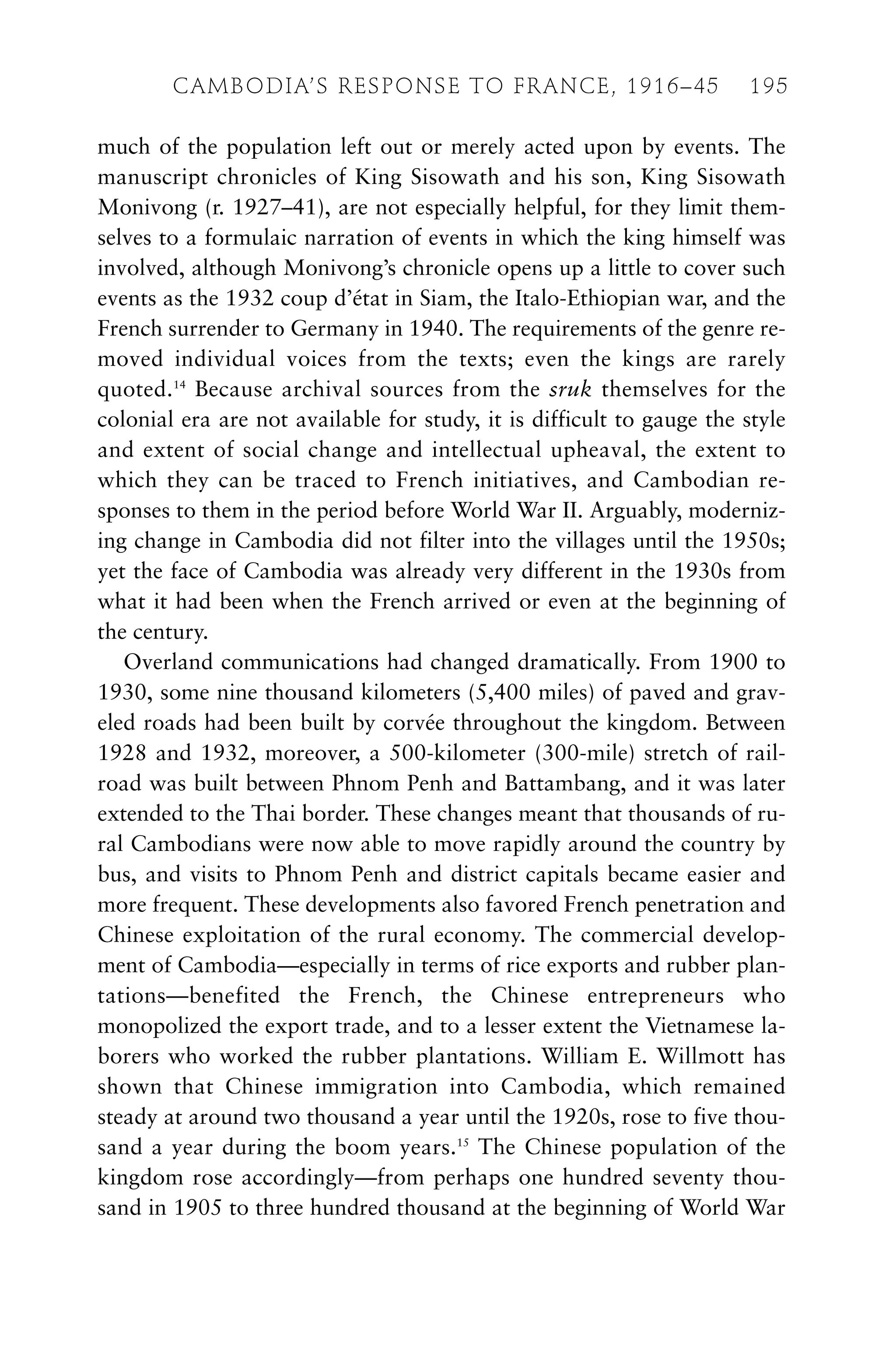 much of the population left out or merely acted upon by events. The
manuscript chronicles of King Sisowath and his son, King Sisowath
Monivong (r. 1927–41), are not especially helpful, for they limit them-
selves to a formulaic narration of events in which the king himself was
involved, although Monivong’s chronicle opens up a little to cover such
events as the 1932 coup d’état in Siam, the Italo-Ethiopian war, and the
French surrender to Germany in 1940. The requirements of the genre re-
moved individual voices from the texts; even the kings are rarely
quoted.14
Because archival sources from the sruk themselves for the
colonial era are not available for study, it is difficult to gauge the style
and extent of social change and intellectual upheaval, the extent to
which they can be traced to French initiatives, and Cambodian re-
sponses to them in the period before World War II. Arguably, moderniz-
ing change in Cambodia did not filter into the villages until the 1950s;
yet the face of Cambodia was already very different in the 1930s from
what it had been when the French arrived or even at the beginning of
the century.
Overland communications had changed dramatically. From 1900 to
1930, some nine thousand kilometers (5,400 miles) of paved and grav-
eled roads had been built by corvée throughout the kingdom. Between
1928 and 1932, moreover, a 500-kilometer (300-mile) stretch of rail-
road was built between Phnom Penh and Battambang, and it was later
extended to the Thai border. These changes meant that thousands of ru-
ral Cambodians were now able to move rapidly around the country by
bus, and visits to Phnom Penh and district capitals became easier and
more frequent. These developments also favored French penetration and
Chinese exploitation of the rural economy. The commercial develop-
ment of Cambodia—especially in terms of rice exports and rubber plan-
tations—benefited the French, the Chinese entrepreneurs who
monopolized the export trade, and to a lesser extent the Vietnamese la-
borers who worked the rubber plantations. William E. Willmott has
shown that Chinese immigration into Cambodia, which remained
steady at around two thousand a year until the 1920s, rose to five thou-
sand a year during the boom years.15
The Chinese population of the
kingdom rose accordingly—from perhaps one hundred seventy thou-
sand in 1905 to three hundred thousand at the beginning of World War
CAMBODIA’S RESPONSE TO FRANCE, 1916–45 195
 
