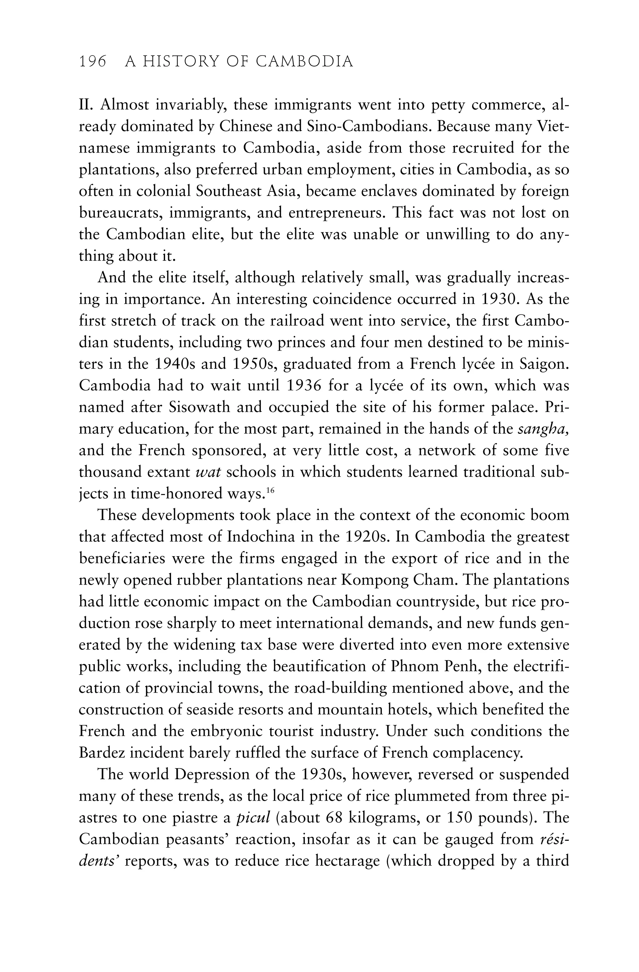 II. Almost invariably, these immigrants went into petty commerce, al-
ready dominated by Chinese and Sino-Cambodians. Because many Viet-
namese immigrants to Cambodia, aside from those recruited for the
plantations, also preferred urban employment, cities in Cambodia, as so
often in colonial Southeast Asia, became enclaves dominated by foreign
bureaucrats, immigrants, and entrepreneurs. This fact was not lost on
the Cambodian elite, but the elite was unable or unwilling to do any-
thing about it.
And the elite itself, although relatively small, was gradually increas-
ing in importance. An interesting coincidence occurred in 1930. As the
first stretch of track on the railroad went into service, the first Cambo-
dian students, including two princes and four men destined to be minis-
ters in the 1940s and 1950s, graduated from a French lycée in Saigon.
Cambodia had to wait until 1936 for a lycée of its own, which was
named after Sisowath and occupied the site of his former palace. Pri-
mary education, for the most part, remained in the hands of the sangha,
and the French sponsored, at very little cost, a network of some five
thousand extant wat schools in which students learned traditional sub-
jects in time-honored ways.16
These developments took place in the context of the economic boom
that affected most of Indochina in the 1920s. In Cambodia the greatest
beneficiaries were the firms engaged in the export of rice and in the
newly opened rubber plantations near Kompong Cham. The plantations
had little economic impact on the Cambodian countryside, but rice pro-
duction rose sharply to meet international demands, and new funds gen-
erated by the widening tax base were diverted into even more extensive
public works, including the beautification of Phnom Penh, the electrifi-
cation of provincial towns, the road-building mentioned above, and the
construction of seaside resorts and mountain hotels, which benefited the
French and the embryonic tourist industry. Under such conditions the
Bardez incident barely ruffled the surface of French complacency.
The world Depression of the 1930s, however, reversed or suspended
many of these trends, as the local price of rice plummeted from three pi-
astres to one piastre a picul (about 68 kilograms, or 150 pounds). The
Cambodian peasants’ reaction, insofar as it can be gauged from rési-
dents’ reports, was to reduce rice hectarage (which dropped by a third
196 A HISTORY OF CAMBODIA
 