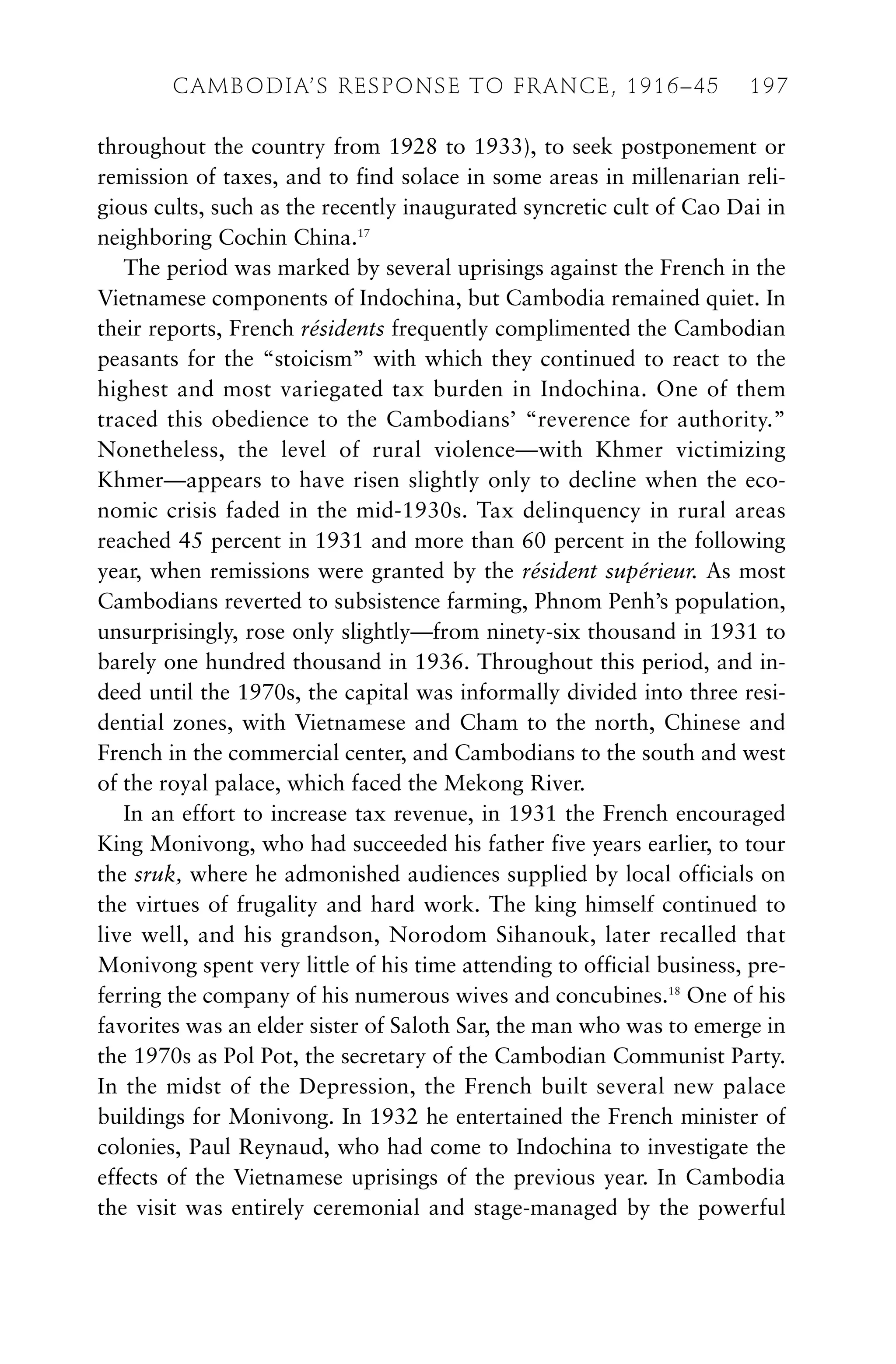 throughout the country from 1928 to 1933), to seek postponement or
remission of taxes, and to find solace in some areas in millenarian reli-
gious cults, such as the recently inaugurated syncretic cult of Cao Dai in
neighboring Cochin China.17
The period was marked by several uprisings against the French in the
Vietnamese components of Indochina, but Cambodia remained quiet. In
their reports, French résidents frequently complimented the Cambodian
peasants for the “stoicism” with which they continued to react to the
highest and most variegated tax burden in Indochina. One of them
traced this obedience to the Cambodians’ “reverence for authority.”
Nonetheless, the level of rural violence—with Khmer victimizing
Khmer—appears to have risen slightly only to decline when the eco-
nomic crisis faded in the mid-1930s. Tax delinquency in rural areas
reached 45 percent in 1931 and more than 60 percent in the following
year, when remissions were granted by the résident supérieur. As most
Cambodians reverted to subsistence farming, Phnom Penh’s population,
unsurprisingly, rose only slightly—from ninety-six thousand in 1931 to
barely one hundred thousand in 1936. Throughout this period, and in-
deed until the 1970s, the capital was informally divided into three resi-
dential zones, with Vietnamese and Cham to the north, Chinese and
French in the commercial center, and Cambodians to the south and west
of the royal palace, which faced the Mekong River.
In an effort to increase tax revenue, in 1931 the French encouraged
King Monivong, who had succeeded his father five years earlier, to tour
the sruk, where he admonished audiences supplied by local officials on
the virtues of frugality and hard work. The king himself continued to
live well, and his grandson, Norodom Sihanouk, later recalled that
Monivong spent very little of his time attending to official business, pre-
ferring the company of his numerous wives and concubines.18
One of his
favorites was an elder sister of Saloth Sar, the man who was to emerge in
the 1970s as Pol Pot, the secretary of the Cambodian Communist Party.
In the midst of the Depression, the French built several new palace
buildings for Monivong. In 1932 he entertained the French minister of
colonies, Paul Reynaud, who had come to Indochina to investigate the
effects of the Vietnamese uprisings of the previous year. In Cambodia
the visit was entirely ceremonial and stage-managed by the powerful
CAMBODIA’S RESPONSE TO FRANCE, 1916–45 197
 