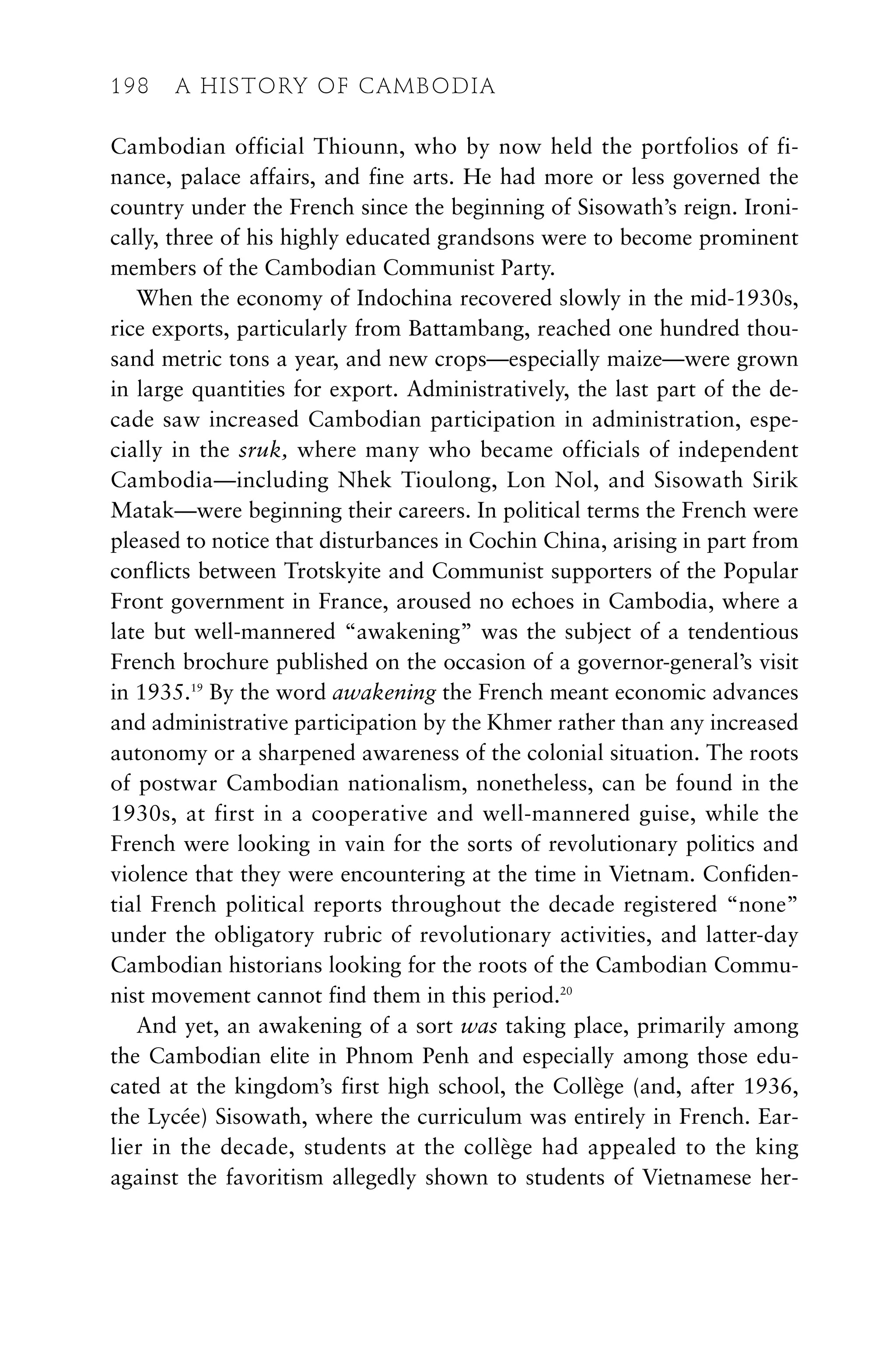 Cambodian official Thiounn, who by now held the portfolios of fi-
nance, palace affairs, and fine arts. He had more or less governed the
country under the French since the beginning of Sisowath’s reign. Ironi-
cally, three of his highly educated grandsons were to become prominent
members of the Cambodian Communist Party.
When the economy of Indochina recovered slowly in the mid-1930s,
rice exports, particularly from Battambang, reached one hundred thou-
sand metric tons a year, and new crops—especially maize—were grown
in large quantities for export. Administratively, the last part of the de-
cade saw increased Cambodian participation in administration, espe-
cially in the sruk, where many who became officials of independent
Cambodia—including Nhek Tioulong, Lon Nol, and Sisowath Sirik
Matak—were beginning their careers. In political terms the French were
pleased to notice that disturbances in Cochin China, arising in part from
conflicts between Trotskyite and Communist supporters of the Popular
Front government in France, aroused no echoes in Cambodia, where a
late but well-mannered “awakening” was the subject of a tendentious
French brochure published on the occasion of a governor-general’s visit
in 1935.19
By the word awakening the French meant economic advances
and administrative participation by the Khmer rather than any increased
autonomy or a sharpened awareness of the colonial situation. The roots
of postwar Cambodian nationalism, nonetheless, can be found in the
1930s, at first in a cooperative and well-mannered guise, while the
French were looking in vain for the sorts of revolutionary politics and
violence that they were encountering at the time in Vietnam. Confiden-
tial French political reports throughout the decade registered “none”
under the obligatory rubric of revolutionary activities, and latter-day
Cambodian historians looking for the roots of the Cambodian Commu-
nist movement cannot find them in this period.20
And yet, an awakening of a sort was taking place, primarily among
the Cambodian elite in Phnom Penh and especially among those edu-
cated at the kingdom’s first high school, the Collège (and, after 1936,
the Lycée) Sisowath, where the curriculum was entirely in French. Ear-
lier in the decade, students at the collège had appealed to the king
against the favoritism allegedly shown to students of Vietnamese her-
198 A HISTORY OF CAMBODIA
 