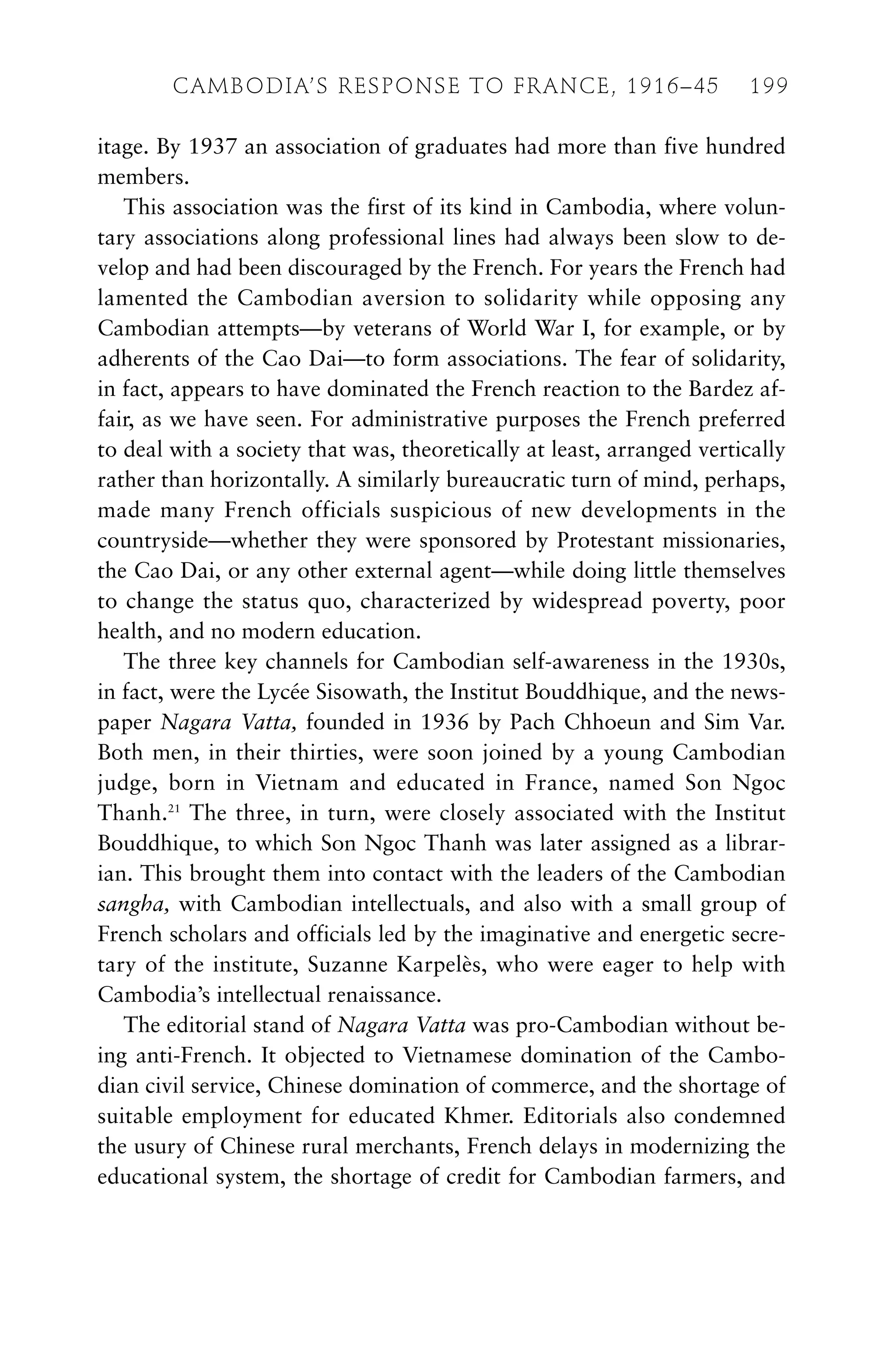 itage. By 1937 an association of graduates had more than five hundred
members.
This association was the first of its kind in Cambodia, where volun-
tary associations along professional lines had always been slow to de-
velop and had been discouraged by the French. For years the French had
lamented the Cambodian aversion to solidarity while opposing any
Cambodian attempts—by veterans of World War I, for example, or by
adherents of the Cao Dai—to form associations. The fear of solidarity,
in fact, appears to have dominated the French reaction to the Bardez af-
fair, as we have seen. For administrative purposes the French preferred
to deal with a society that was, theoretically at least, arranged vertically
rather than horizontally. A similarly bureaucratic turn of mind, perhaps,
made many French officials suspicious of new developments in the
countryside—whether they were sponsored by Protestant missionaries,
the Cao Dai, or any other external agent—while doing little themselves
to change the status quo, characterized by widespread poverty, poor
health, and no modern education.
The three key channels for Cambodian self-awareness in the 1930s,
in fact, were the Lycée Sisowath, the Institut Bouddhique, and the news-
paper Nagara Vatta, founded in 1936 by Pach Chhoeun and Sim Var.
Both men, in their thirties, were soon joined by a young Cambodian
judge, born in Vietnam and educated in France, named Son Ngoc
Thanh.21
The three, in turn, were closely associated with the Institut
Bouddhique, to which Son Ngoc Thanh was later assigned as a librar-
ian. This brought them into contact with the leaders of the Cambodian
sangha, with Cambodian intellectuals, and also with a small group of
French scholars and officials led by the imaginative and energetic secre-
tary of the institute, Suzanne Karpelès, who were eager to help with
Cambodia’s intellectual renaissance.
The editorial stand of Nagara Vatta was pro-Cambodian without be-
ing anti-French. It objected to Vietnamese domination of the Cambo-
dian civil service, Chinese domination of commerce, and the shortage of
suitable employment for educated Khmer. Editorials also condemned
the usury of Chinese rural merchants, French delays in modernizing the
educational system, the shortage of credit for Cambodian farmers, and
CAMBODIA’S RESPONSE TO FRANCE, 1916–45 199
 