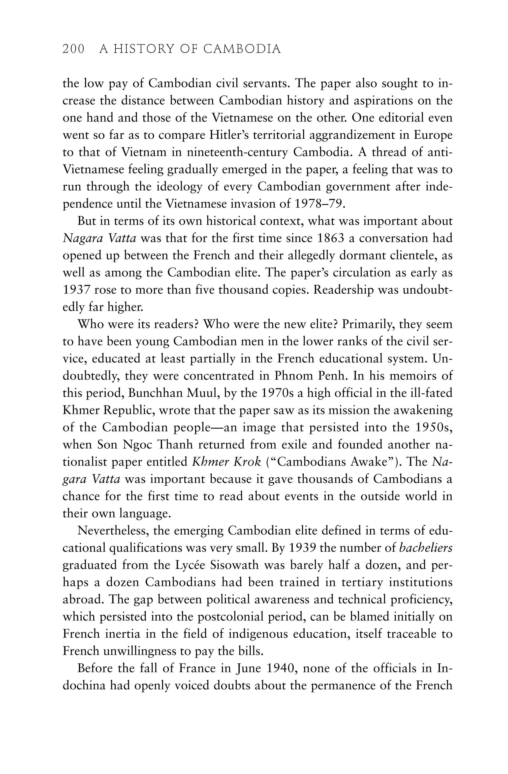the low pay of Cambodian civil servants. The paper also sought to in-
crease the distance between Cambodian history and aspirations on the
one hand and those of the Vietnamese on the other. One editorial even
went so far as to compare Hitler’s territorial aggrandizement in Europe
to that of Vietnam in nineteenth-century Cambodia. A thread of anti-
Vietnamese feeling gradually emerged in the paper, a feeling that was to
run through the ideology of every Cambodian government after inde-
pendence until the Vietnamese invasion of 1978–79.
But in terms of its own historical context, what was important about
Nagara Vatta was that for the first time since 1863 a conversation had
opened up between the French and their allegedly dormant clientele, as
well as among the Cambodian elite. The paper’s circulation as early as
1937 rose to more than five thousand copies. Readership was undoubt-
edly far higher.
Who were its readers? Who were the new elite? Primarily, they seem
to have been young Cambodian men in the lower ranks of the civil ser-
vice, educated at least partially in the French educational system. Un-
doubtedly, they were concentrated in Phnom Penh. In his memoirs of
this period, Bunchhan Muul, by the 1970s a high official in the ill-fated
Khmer Republic, wrote that the paper saw as its mission the awakening
of the Cambodian people—an image that persisted into the 1950s,
when Son Ngoc Thanh returned from exile and founded another na-
tionalist paper entitled Khmer Krok (“Cambodians Awake”). The Na-
gara Vatta was important because it gave thousands of Cambodians a
chance for the first time to read about events in the outside world in
their own language.
Nevertheless, the emerging Cambodian elite defined in terms of edu-
cational qualifications was very small. By 1939 the number of bacheliers
graduated from the Lycée Sisowath was barely half a dozen, and per-
haps a dozen Cambodians had been trained in tertiary institutions
abroad. The gap between political awareness and technical proficiency,
which persisted into the postcolonial period, can be blamed initially on
French inertia in the field of indigenous education, itself traceable to
French unwillingness to pay the bills.
Before the fall of France in June 1940, none of the officials in In-
dochina had openly voiced doubts about the permanence of the French
200 A HISTORY OF CAMBODIA
 