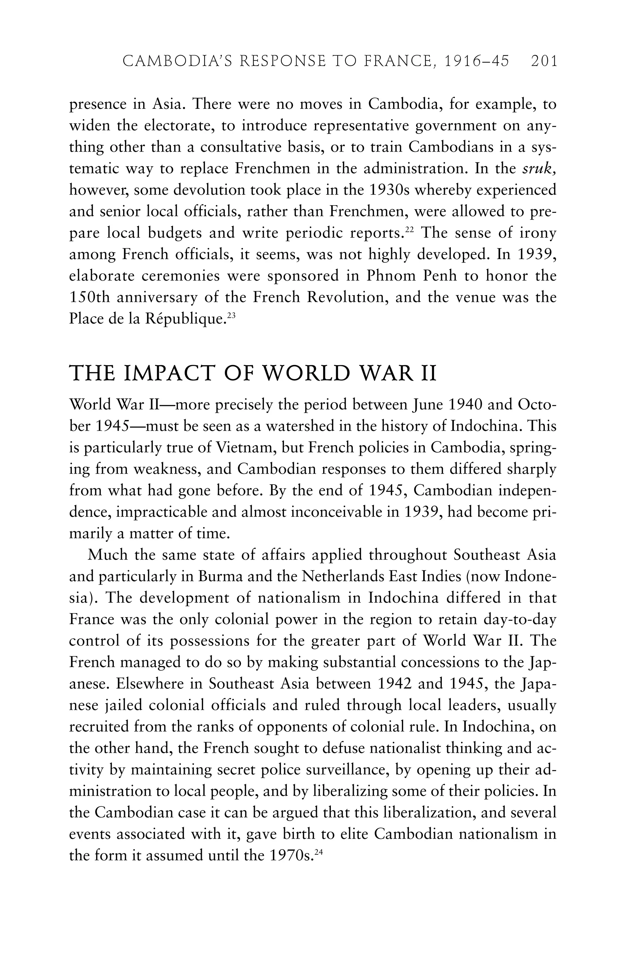 presence in Asia. There were no moves in Cambodia, for example, to
widen the electorate, to introduce representative government on any-
thing other than a consultative basis, or to train Cambodians in a sys-
tematic way to replace Frenchmen in the administration. In the sruk,
however, some devolution took place in the 1930s whereby experienced
and senior local officials, rather than Frenchmen, were allowed to pre-
pare local budgets and write periodic reports.22
The sense of irony
among French officials, it seems, was not highly developed. In 1939,
elaborate ceremonies were sponsored in Phnom Penh to honor the
150th anniversary of the French Revolution, and the venue was the
Place de la République.23
THE IMPACT OF WORLD WAR II
World War II—more precisely the period between June 1940 and Octo-
ber 1945—must be seen as a watershed in the history of Indochina. This
is particularly true of Vietnam, but French policies in Cambodia, spring-
ing from weakness, and Cambodian responses to them differed sharply
from what had gone before. By the end of 1945, Cambodian indepen-
dence, impracticable and almost inconceivable in 1939, had become pri-
marily a matter of time.
Much the same state of affairs applied throughout Southeast Asia
and particularly in Burma and the Netherlands East Indies (now Indone-
sia). The development of nationalism in Indochina differed in that
France was the only colonial power in the region to retain day-to-day
control of its possessions for the greater part of World War II. The
French managed to do so by making substantial concessions to the Jap-
anese. Elsewhere in Southeast Asia between 1942 and 1945, the Japa-
nese jailed colonial officials and ruled through local leaders, usually
recruited from the ranks of opponents of colonial rule. In Indochina, on
the other hand, the French sought to defuse nationalist thinking and ac-
tivity by maintaining secret police surveillance, by opening up their ad-
ministration to local people, and by liberalizing some of their policies. In
the Cambodian case it can be argued that this liberalization, and several
events associated with it, gave birth to elite Cambodian nationalism in
the form it assumed until the 1970s.24
CAMBODIA’S RESPONSE TO FRANCE, 1916–45 201
 