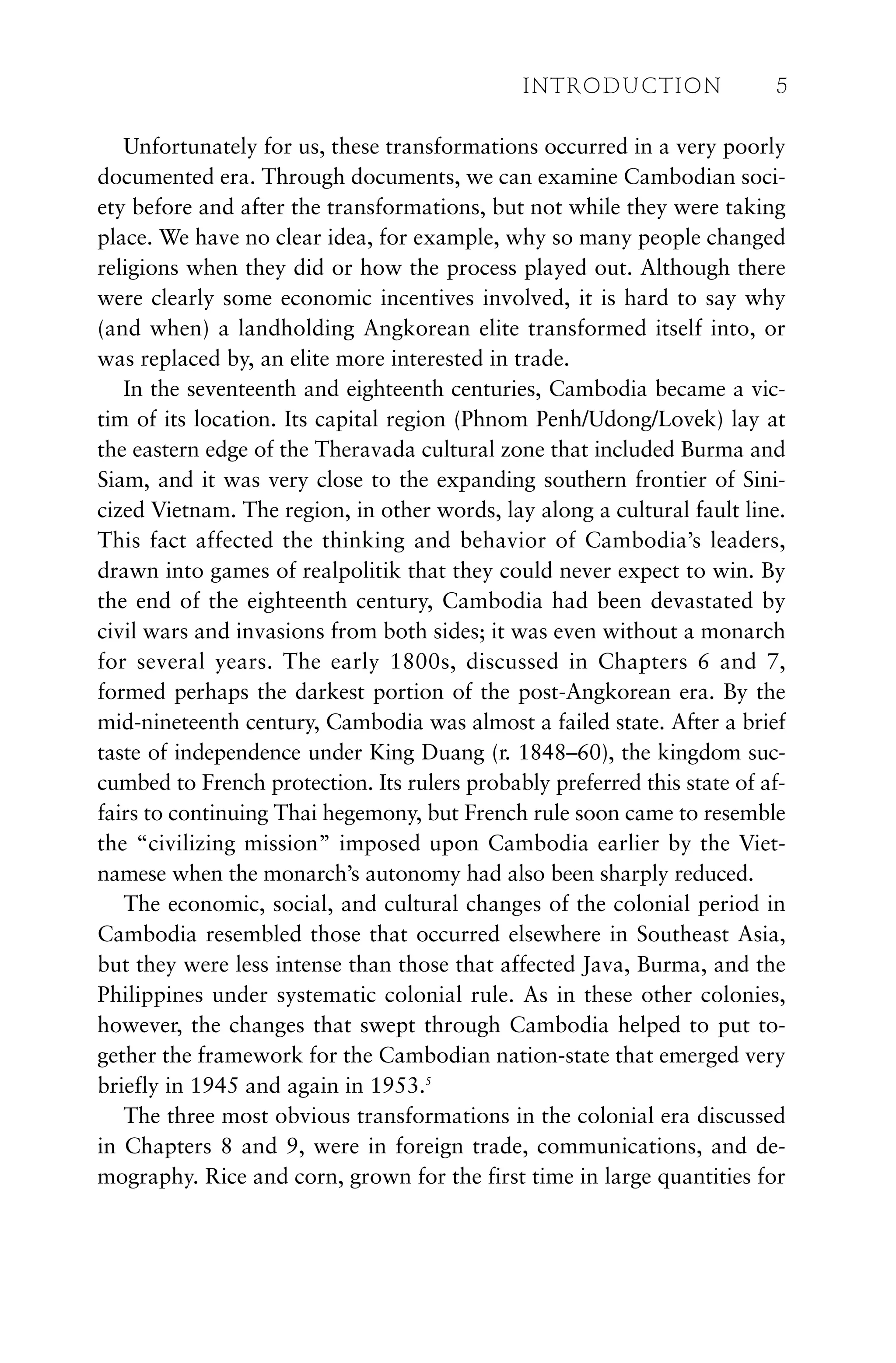 Unfortunately for us, these transformations occurred in a very poorly
documented era. Through documents, we can examine Cambodian soci-
ety before and after the transformations, but not while they were taking
place. We have no clear idea, for example, why so many people changed
religions when they did or how the process played out. Although there
were clearly some economic incentives involved, it is hard to say why
(and when) a landholding Angkorean elite transformed itself into, or
was replaced by, an elite more interested in trade.
In the seventeenth and eighteenth centuries, Cambodia became a vic-
tim of its location. Its capital region (Phnom Penh/Udong/Lovek) lay at
the eastern edge of the Theravada cultural zone that included Burma and
Siam, and it was very close to the expanding southern frontier of Sini-
cized Vietnam. The region, in other words, lay along a cultural fault line.
This fact affected the thinking and behavior of Cambodia’s leaders,
drawn into games of realpolitik that they could never expect to win. By
the end of the eighteenth century, Cambodia had been devastated by
civil wars and invasions from both sides; it was even without a monarch
for several years. The early 1800s, discussed in Chapters 6 and 7,
formed perhaps the darkest portion of the post-Angkorean era. By the
mid-nineteenth century, Cambodia was almost a failed state. After a brief
taste of independence under King Duang (r. 1848–60), the kingdom suc-
cumbed to French protection. Its rulers probably preferred this state of af-
fairs to continuing Thai hegemony, but French rule soon came to resemble
the “civilizing mission” imposed upon Cambodia earlier by the Viet-
namese when the monarch’s autonomy had also been sharply reduced.
The economic, social, and cultural changes of the colonial period in
Cambodia resembled those that occurred elsewhere in Southeast Asia,
but they were less intense than those that affected Java, Burma, and the
Philippines under systematic colonial rule. As in these other colonies,
however, the changes that swept through Cambodia helped to put to-
gether the framework for the Cambodian nation-state that emerged very
briefly in 1945 and again in 1953.5
The three most obvious transformations in the colonial era discussed
in Chapters 8 and 9, were in foreign trade, communications, and de-
mography. Rice and corn, grown for the first time in large quantities for
INTRODUCTION 5
 
