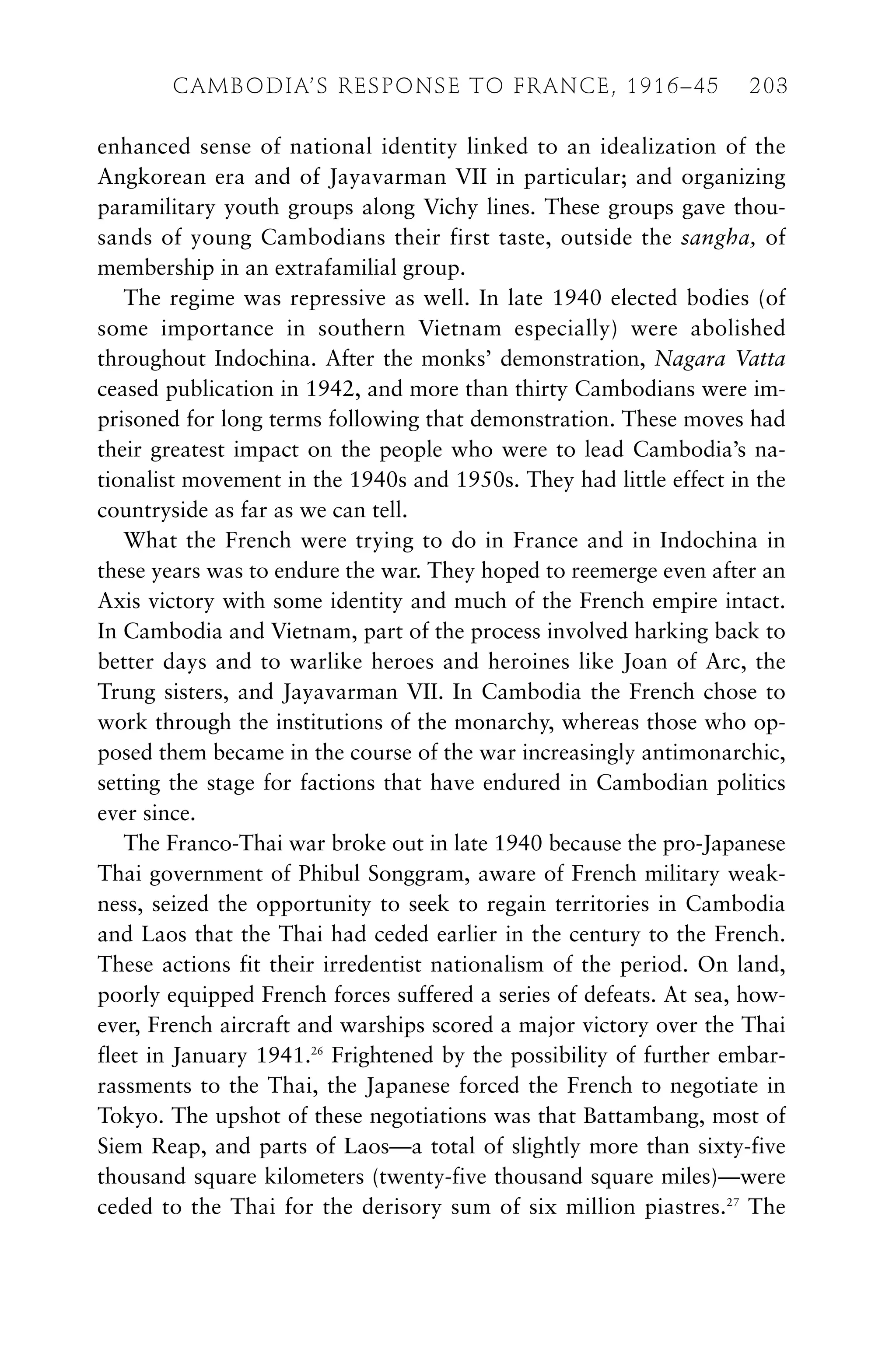 enhanced sense of national identity linked to an idealization of the
Angkorean era and of Jayavarman VII in particular; and organizing
paramilitary youth groups along Vichy lines. These groups gave thou-
sands of young Cambodians their first taste, outside the sangha, of
membership in an extrafamilial group.
The regime was repressive as well. In late 1940 elected bodies (of
some importance in southern Vietnam especially) were abolished
throughout Indochina. After the monks’ demonstration, Nagara Vatta
ceased publication in 1942, and more than thirty Cambodians were im-
prisoned for long terms following that demonstration. These moves had
their greatest impact on the people who were to lead Cambodia’s na-
tionalist movement in the 1940s and 1950s. They had little effect in the
countryside as far as we can tell.
What the French were trying to do in France and in Indochina in
these years was to endure the war. They hoped to reemerge even after an
Axis victory with some identity and much of the French empire intact.
In Cambodia and Vietnam, part of the process involved harking back to
better days and to warlike heroes and heroines like Joan of Arc, the
Trung sisters, and Jayavarman VII. In Cambodia the French chose to
work through the institutions of the monarchy, whereas those who op-
posed them became in the course of the war increasingly antimonarchic,
setting the stage for factions that have endured in Cambodian politics
ever since.
The Franco-Thai war broke out in late 1940 because the pro-Japanese
Thai government of Phibul Songgram, aware of French military weak-
ness, seized the opportunity to seek to regain territories in Cambodia
and Laos that the Thai had ceded earlier in the century to the French.
These actions fit their irredentist nationalism of the period. On land,
poorly equipped French forces suffered a series of defeats. At sea, how-
ever, French aircraft and warships scored a major victory over the Thai
fleet in January 1941.26
Frightened by the possibility of further embar-
rassments to the Thai, the Japanese forced the French to negotiate in
Tokyo. The upshot of these negotiations was that Battambang, most of
Siem Reap, and parts of Laos—a total of slightly more than sixty-five
thousand square kilometers (twenty-five thousand square miles)—were
ceded to the Thai for the derisory sum of six million piastres.27
The
CAMBODIA’S RESPONSE TO FRANCE, 1916–45 203
 