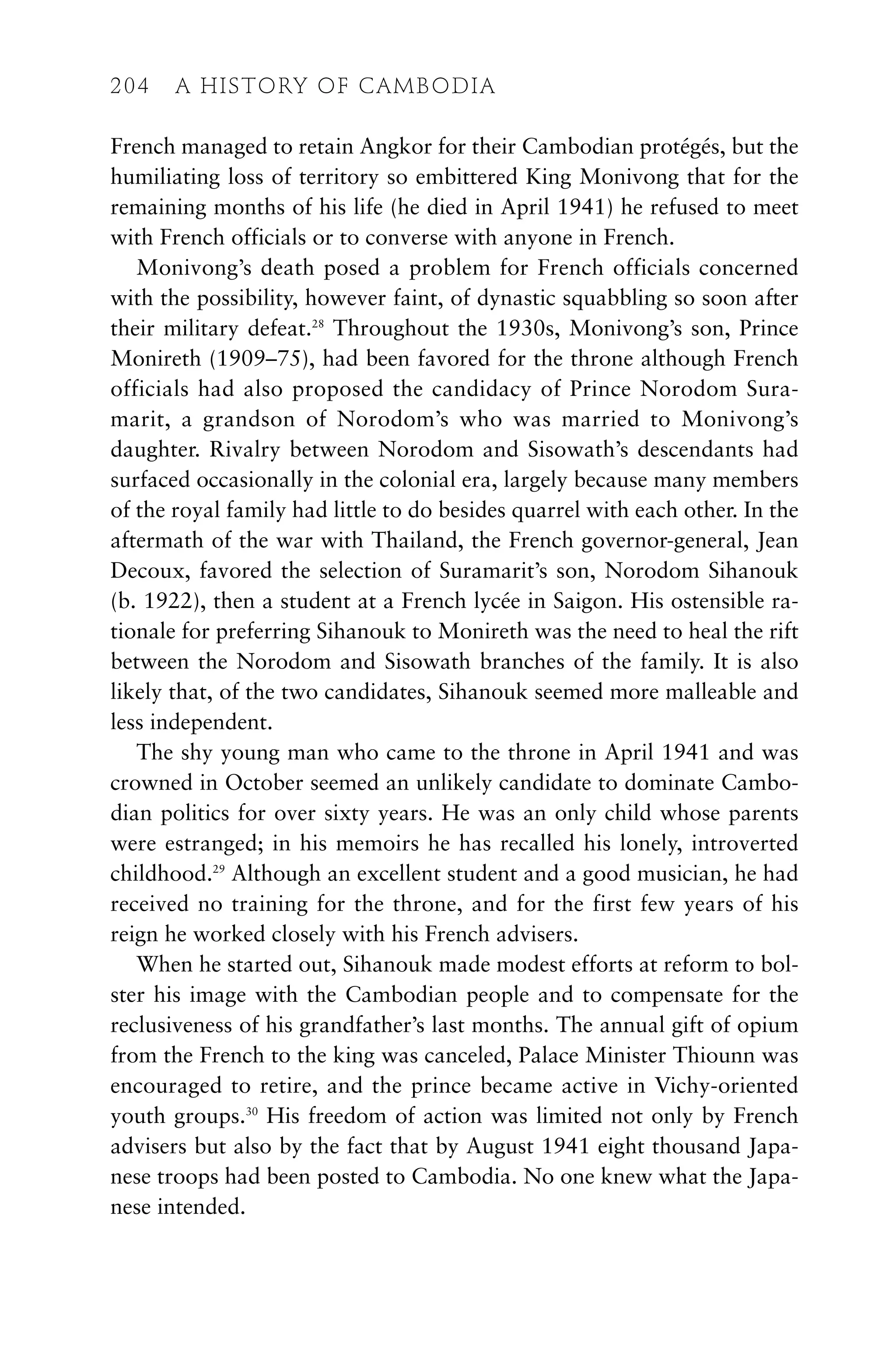 French managed to retain Angkor for their Cambodian protégés, but the
humiliating loss of territory so embittered King Monivong that for the
remaining months of his life (he died in April 1941) he refused to meet
with French officials or to converse with anyone in French.
Monivong’s death posed a problem for French officials concerned
with the possibility, however faint, of dynastic squabbling so soon after
their military defeat.28
Throughout the 1930s, Monivong’s son, Prince
Monireth (1909–75), had been favored for the throne although French
officials had also proposed the candidacy of Prince Norodom Sura-
marit, a grandson of Norodom’s who was married to Monivong’s
daughter. Rivalry between Norodom and Sisowath’s descendants had
surfaced occasionally in the colonial era, largely because many members
of the royal family had little to do besides quarrel with each other. In the
aftermath of the war with Thailand, the French governor-general, Jean
Decoux, favored the selection of Suramarit’s son, Norodom Sihanouk
(b. 1922), then a student at a French lycée in Saigon. His ostensible ra-
tionale for preferring Sihanouk to Monireth was the need to heal the rift
between the Norodom and Sisowath branches of the family. It is also
likely that, of the two candidates, Sihanouk seemed more malleable and
less independent.
The shy young man who came to the throne in April 1941 and was
crowned in October seemed an unlikely candidate to dominate Cambo-
dian politics for over sixty years. He was an only child whose parents
were estranged; in his memoirs he has recalled his lonely, introverted
childhood.29
Although an excellent student and a good musician, he had
received no training for the throne, and for the first few years of his
reign he worked closely with his French advisers.
When he started out, Sihanouk made modest efforts at reform to bol-
ster his image with the Cambodian people and to compensate for the
reclusiveness of his grandfather’s last months. The annual gift of opium
from the French to the king was canceled, Palace Minister Thiounn was
encouraged to retire, and the prince became active in Vichy-oriented
youth groups.30
His freedom of action was limited not only by French
advisers but also by the fact that by August 1941 eight thousand Japa-
nese troops had been posted to Cambodia. No one knew what the Japa-
nese intended.
204 A HISTORY OF CAMBODIA
 