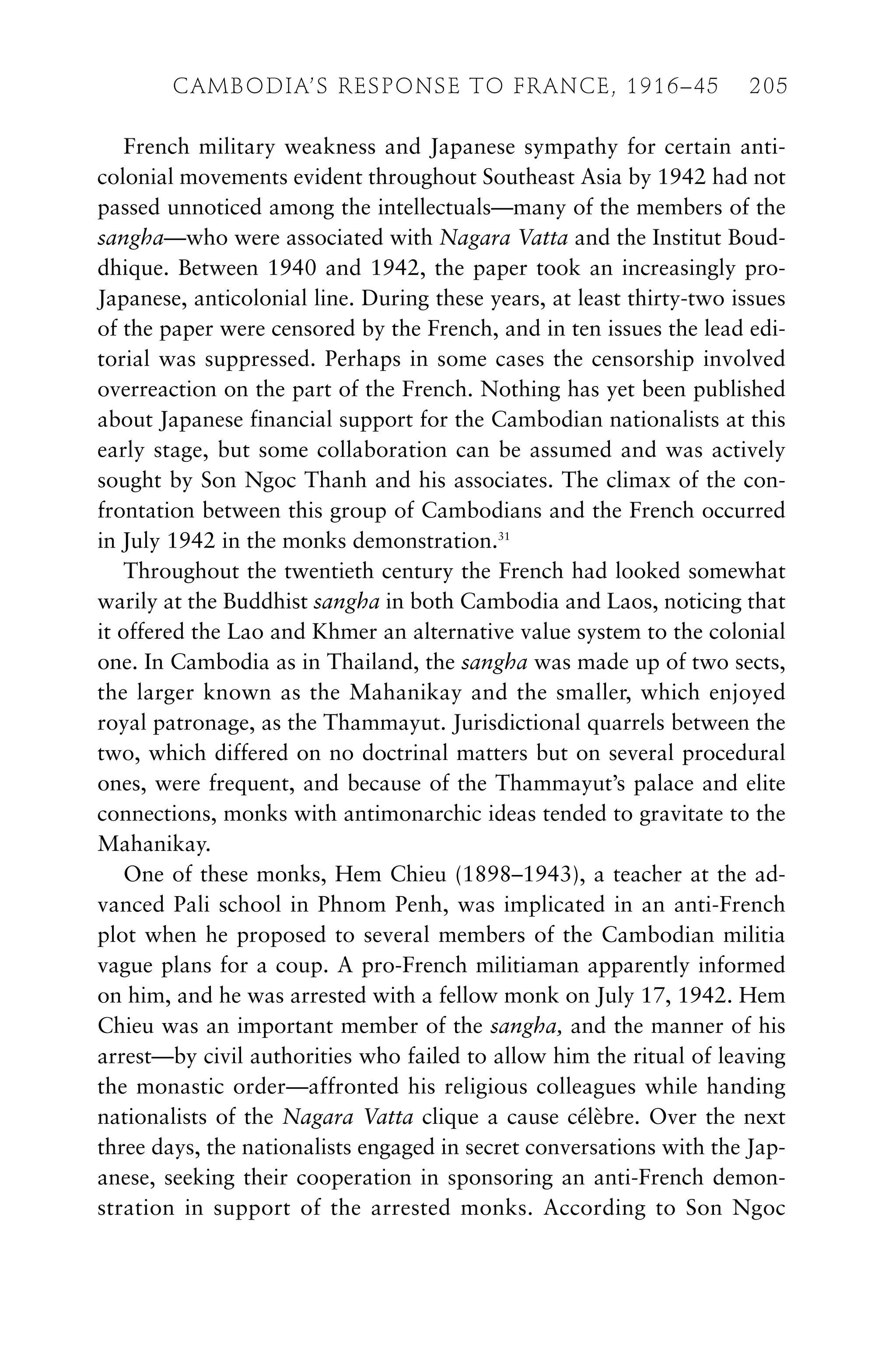 French military weakness and Japanese sympathy for certain anti-
colonial movements evident throughout Southeast Asia by 1942 had not
passed unnoticed among the intellectuals—many of the members of the
sangha—who were associated with Nagara Vatta and the Institut Boud-
dhique. Between 1940 and 1942, the paper took an increasingly pro-
Japanese, anticolonial line. During these years, at least thirty-two issues
of the paper were censored by the French, and in ten issues the lead edi-
torial was suppressed. Perhaps in some cases the censorship involved
overreaction on the part of the French. Nothing has yet been published
about Japanese financial support for the Cambodian nationalists at this
early stage, but some collaboration can be assumed and was actively
sought by Son Ngoc Thanh and his associates. The climax of the con-
frontation between this group of Cambodians and the French occurred
in July 1942 in the monks demonstration.31
Throughout the twentieth century the French had looked somewhat
warily at the Buddhist sangha in both Cambodia and Laos, noticing that
it offered the Lao and Khmer an alternative value system to the colonial
one. In Cambodia as in Thailand, the sangha was made up of two sects,
the larger known as the Mahanikay and the smaller, which enjoyed
royal patronage, as the Thammayut. Jurisdictional quarrels between the
two, which differed on no doctrinal matters but on several procedural
ones, were frequent, and because of the Thammayut’s palace and elite
connections, monks with antimonarchic ideas tended to gravitate to the
Mahanikay.
One of these monks, Hem Chieu (1898–1943), a teacher at the ad-
vanced Pali school in Phnom Penh, was implicated in an anti-French
plot when he proposed to several members of the Cambodian militia
vague plans for a coup. A pro-French militiaman apparently informed
on him, and he was arrested with a fellow monk on July 17, 1942. Hem
Chieu was an important member of the sangha, and the manner of his
arrest—by civil authorities who failed to allow him the ritual of leaving
the monastic order—affronted his religious colleagues while handing
nationalists of the Nagara Vatta clique a cause célèbre. Over the next
three days, the nationalists engaged in secret conversations with the Jap-
anese, seeking their cooperation in sponsoring an anti-French demon-
stration in support of the arrested monks. According to Son Ngoc
CAMBODIA’S RESPONSE TO FRANCE, 1916–45 205
 