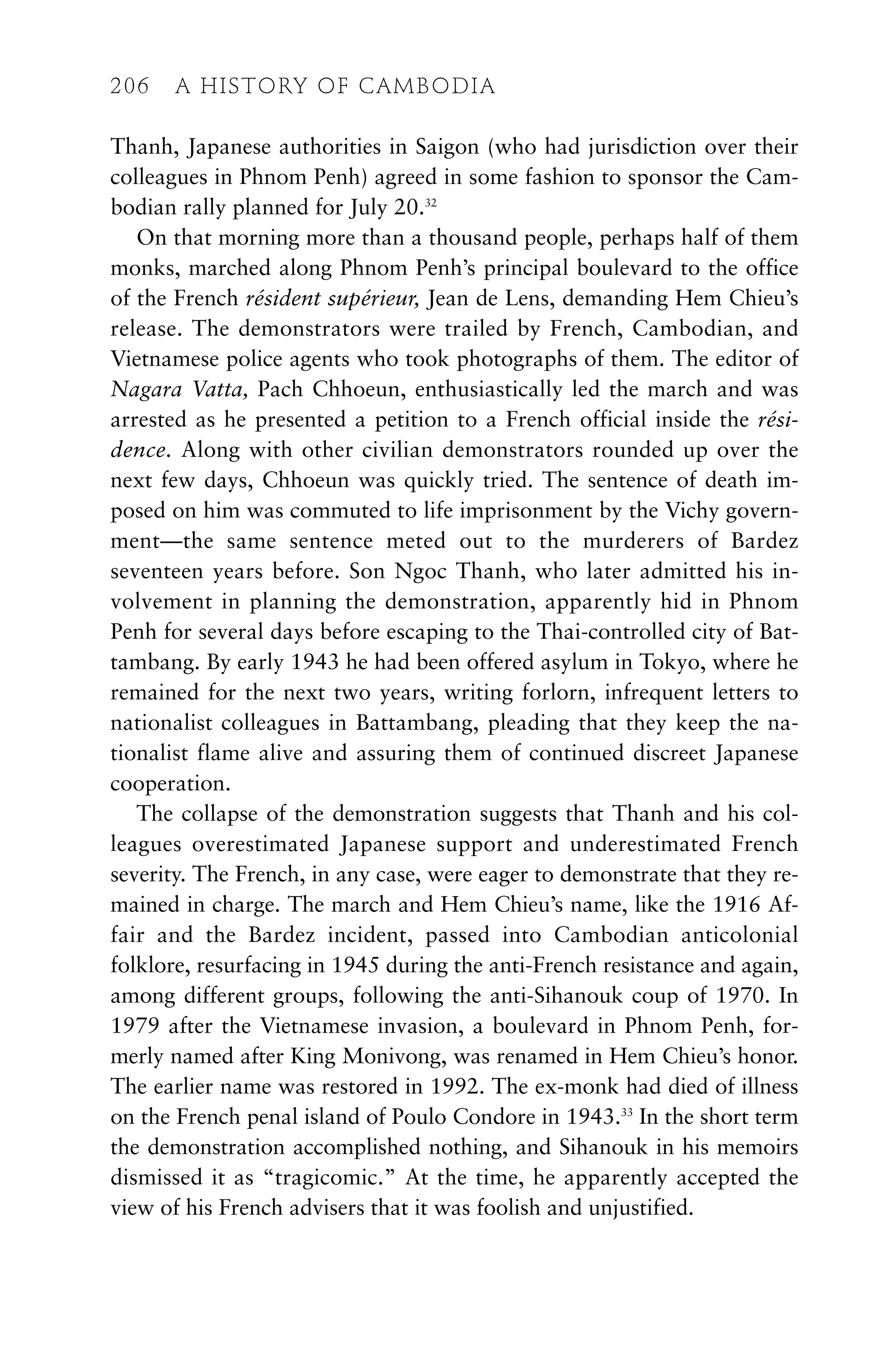 Thanh, Japanese authorities in Saigon (who had jurisdiction over their
colleagues in Phnom Penh) agreed in some fashion to sponsor the Cam-
bodian rally planned for July 20.32
On that morning more than a thousand people, perhaps half of them
monks, marched along Phnom Penh’s principal boulevard to the office
of the French résident supérieur, Jean de Lens, demanding Hem Chieu’s
release. The demonstrators were trailed by French, Cambodian, and
Vietnamese police agents who took photographs of them. The editor of
Nagara Vatta, Pach Chhoeun, enthusiastically led the march and was
arrested as he presented a petition to a French official inside the rési-
dence. Along with other civilian demonstrators rounded up over the
next few days, Chhoeun was quickly tried. The sentence of death im-
posed on him was commuted to life imprisonment by the Vichy govern-
ment—the same sentence meted out to the murderers of Bardez
seventeen years before. Son Ngoc Thanh, who later admitted his in-
volvement in planning the demonstration, apparently hid in Phnom
Penh for several days before escaping to the Thai-controlled city of Bat-
tambang. By early 1943 he had been offered asylum in Tokyo, where he
remained for the next two years, writing forlorn, infrequent letters to
nationalist colleagues in Battambang, pleading that they keep the na-
tionalist flame alive and assuring them of continued discreet Japanese
cooperation.
The collapse of the demonstration suggests that Thanh and his col-
leagues overestimated Japanese support and underestimated French
severity. The French, in any case, were eager to demonstrate that they re-
mained in charge. The march and Hem Chieu’s name, like the 1916 Af-
fair and the Bardez incident, passed into Cambodian anticolonial
folklore, resurfacing in 1945 during the anti-French resistance and again,
among different groups, following the anti-Sihanouk coup of 1970. In
1979 after the Vietnamese invasion, a boulevard in Phnom Penh, for-
merly named after King Monivong, was renamed in Hem Chieu’s honor.
The earlier name was restored in 1992. The ex-monk had died of illness
on the French penal island of Poulo Condore in 1943.33
In the short term
the demonstration accomplished nothing, and Sihanouk in his memoirs
dismissed it as “tragicomic.” At the time, he apparently accepted the
view of his French advisers that it was foolish and unjustified.
206 A HISTORY OF CAMBODIA
 