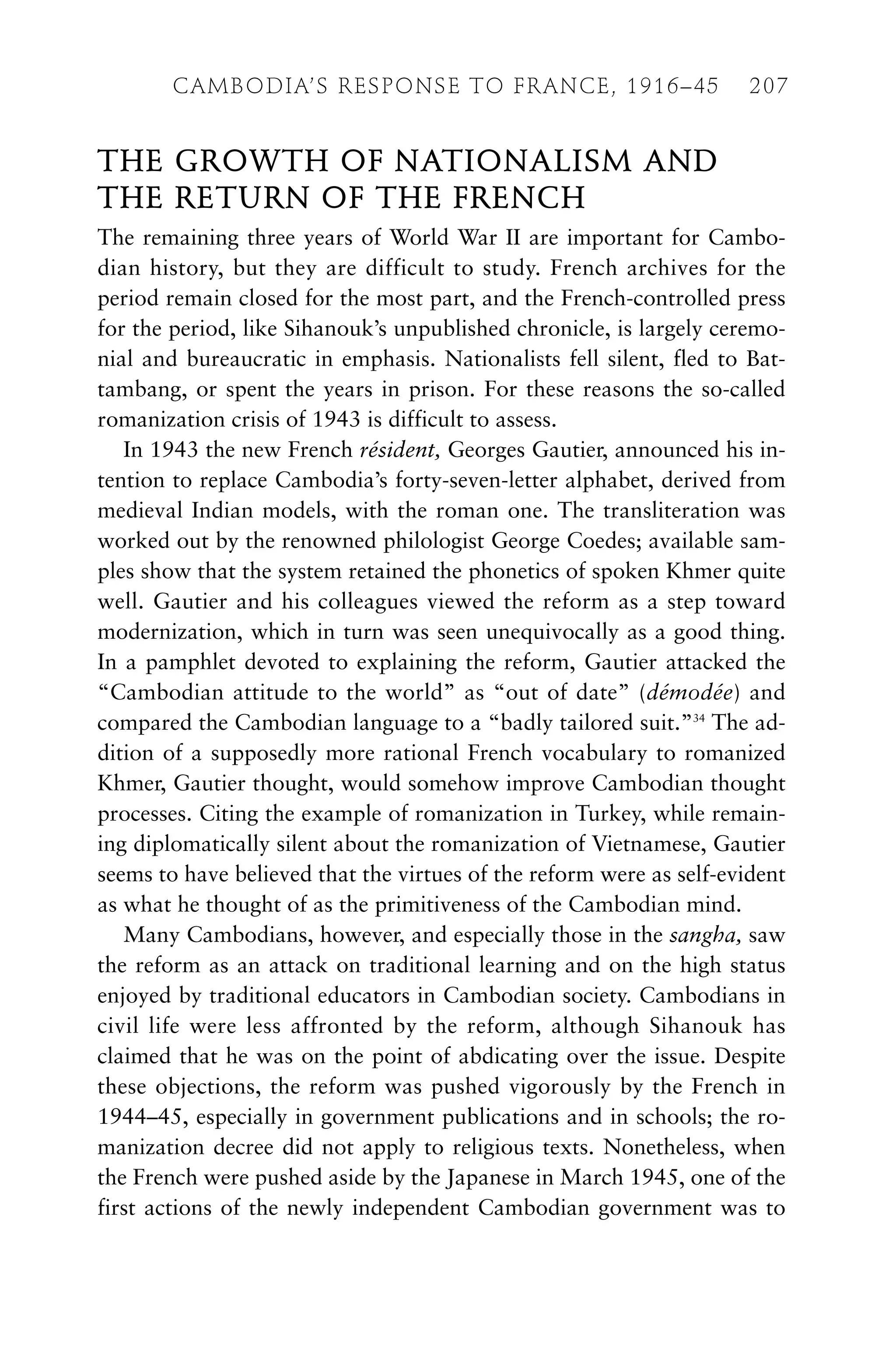 THE GROWTH OF NATIONALISM AND
THE RETURN OF THE FRENCH
The remaining three years of World War II are important for Cambo-
dian history, but they are difficult to study. French archives for the
period remain closed for the most part, and the French-controlled press
for the period, like Sihanouk’s unpublished chronicle, is largely ceremo-
nial and bureaucratic in emphasis. Nationalists fell silent, fled to Bat-
tambang, or spent the years in prison. For these reasons the so-called
romanization crisis of 1943 is difficult to assess.
In 1943 the new French résident, Georges Gautier, announced his in-
tention to replace Cambodia’s forty-seven-letter alphabet, derived from
medieval Indian models, with the roman one. The transliteration was
worked out by the renowned philologist George Coedes; available sam-
ples show that the system retained the phonetics of spoken Khmer quite
well. Gautier and his colleagues viewed the reform as a step toward
modernization, which in turn was seen unequivocally as a good thing.
In a pamphlet devoted to explaining the reform, Gautier attacked the
“Cambodian attitude to the world” as “out of date” (démodée) and
compared the Cambodian language to a “badly tailored suit.”34
The ad-
dition of a supposedly more rational French vocabulary to romanized
Khmer, Gautier thought, would somehow improve Cambodian thought
processes. Citing the example of romanization in Turkey, while remain-
ing diplomatically silent about the romanization of Vietnamese, Gautier
seems to have believed that the virtues of the reform were as self-evident
as what he thought of as the primitiveness of the Cambodian mind.
Many Cambodians, however, and especially those in the sangha, saw
the reform as an attack on traditional learning and on the high status
enjoyed by traditional educators in Cambodian society. Cambodians in
civil life were less affronted by the reform, although Sihanouk has
claimed that he was on the point of abdicating over the issue. Despite
these objections, the reform was pushed vigorously by the French in
1944–45, especially in government publications and in schools; the ro-
manization decree did not apply to religious texts. Nonetheless, when
the French were pushed aside by the Japanese in March 1945, one of the
first actions of the newly independent Cambodian government was to
CAMBODIA’S RESPONSE TO FRANCE, 1916–45 207
 