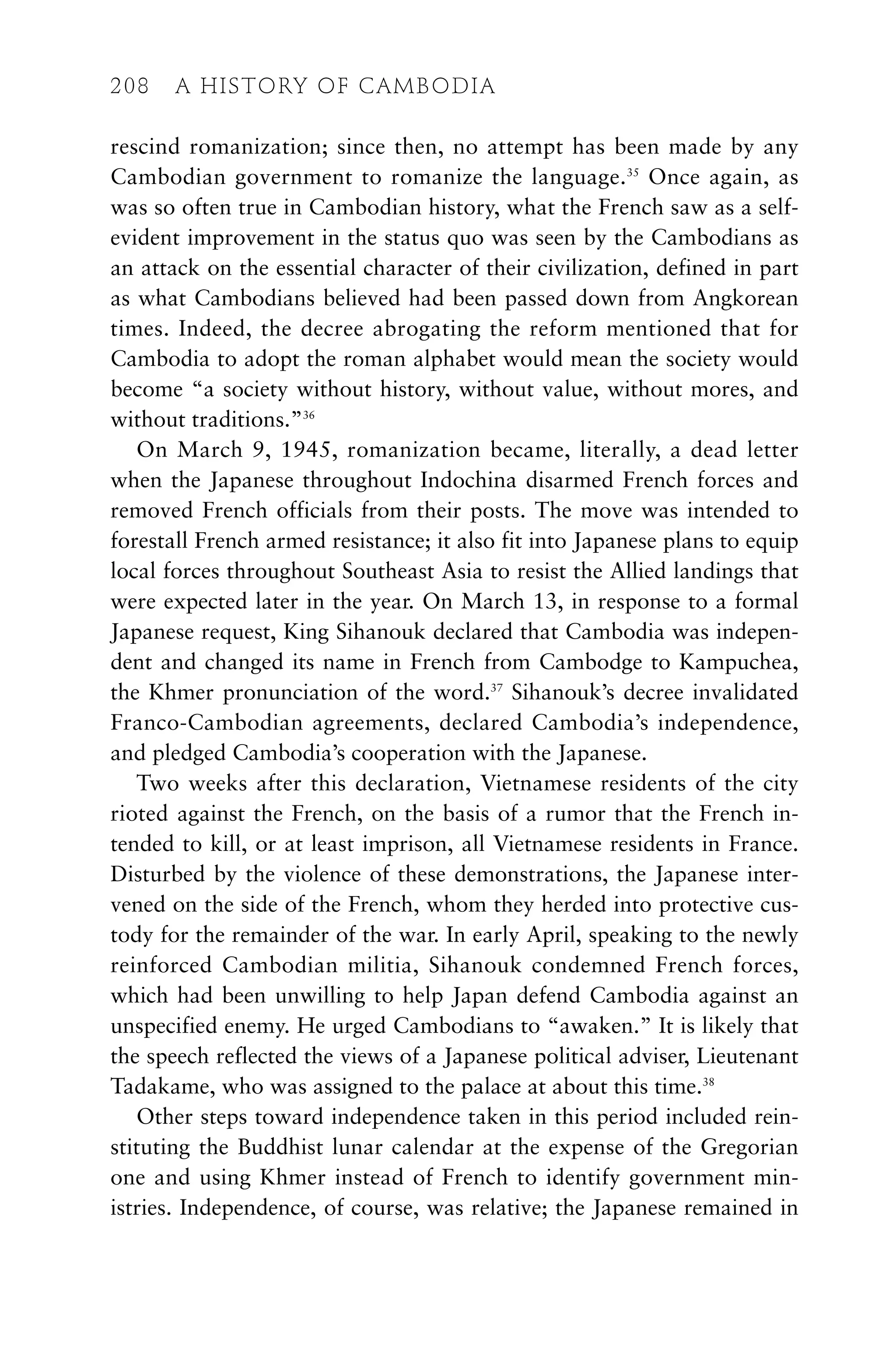 rescind romanization; since then, no attempt has been made by any
Cambodian government to romanize the language.35
Once again, as
was so often true in Cambodian history, what the French saw as a self-
evident improvement in the status quo was seen by the Cambodians as
an attack on the essential character of their civilization, defined in part
as what Cambodians believed had been passed down from Angkorean
times. Indeed, the decree abrogating the reform mentioned that for
Cambodia to adopt the roman alphabet would mean the society would
become “a society without history, without value, without mores, and
without traditions.”36
On March 9, 1945, romanization became, literally, a dead letter
when the Japanese throughout Indochina disarmed French forces and
removed French officials from their posts. The move was intended to
forestall French armed resistance; it also fit into Japanese plans to equip
local forces throughout Southeast Asia to resist the Allied landings that
were expected later in the year. On March 13, in response to a formal
Japanese request, King Sihanouk declared that Cambodia was indepen-
dent and changed its name in French from Cambodge to Kampuchea,
the Khmer pronunciation of the word.37
Sihanouk’s decree invalidated
Franco-Cambodian agreements, declared Cambodia’s independence,
and pledged Cambodia’s cooperation with the Japanese.
Two weeks after this declaration, Vietnamese residents of the city
rioted against the French, on the basis of a rumor that the French in-
tended to kill, or at least imprison, all Vietnamese residents in France.
Disturbed by the violence of these demonstrations, the Japanese inter-
vened on the side of the French, whom they herded into protective cus-
tody for the remainder of the war. In early April, speaking to the newly
reinforced Cambodian militia, Sihanouk condemned French forces,
which had been unwilling to help Japan defend Cambodia against an
unspecified enemy. He urged Cambodians to “awaken.” It is likely that
the speech reflected the views of a Japanese political adviser, Lieutenant
Tadakame, who was assigned to the palace at about this time.38
Other steps toward independence taken in this period included rein-
stituting the Buddhist lunar calendar at the expense of the Gregorian
one and using Khmer instead of French to identify government min-
istries. Independence, of course, was relative; the Japanese remained in
208 A HISTORY OF CAMBODIA
 