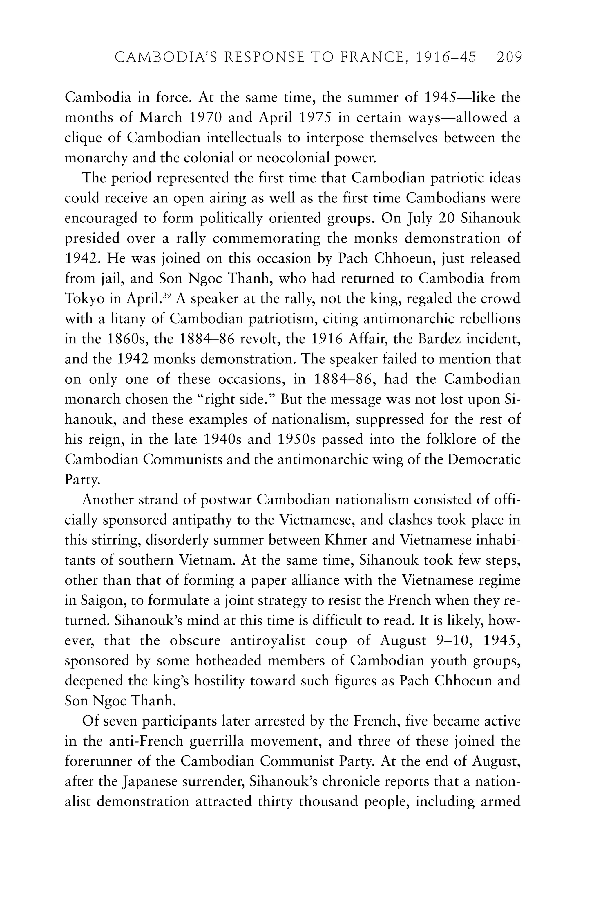 Cambodia in force. At the same time, the summer of 1945—like the
months of March 1970 and April 1975 in certain ways—allowed a
clique of Cambodian intellectuals to interpose themselves between the
monarchy and the colonial or neocolonial power.
The period represented the first time that Cambodian patriotic ideas
could receive an open airing as well as the first time Cambodians were
encouraged to form politically oriented groups. On July 20 Sihanouk
presided over a rally commemorating the monks demonstration of
1942. He was joined on this occasion by Pach Chhoeun, just released
from jail, and Son Ngoc Thanh, who had returned to Cambodia from
Tokyo in April.39
A speaker at the rally, not the king, regaled the crowd
with a litany of Cambodian patriotism, citing antimonarchic rebellions
in the 1860s, the 1884–86 revolt, the 1916 Affair, the Bardez incident,
and the 1942 monks demonstration. The speaker failed to mention that
on only one of these occasions, in 1884–86, had the Cambodian
monarch chosen the “right side.” But the message was not lost upon Si-
hanouk, and these examples of nationalism, suppressed for the rest of
his reign, in the late 1940s and 1950s passed into the folklore of the
Cambodian Communists and the antimonarchic wing of the Democratic
Party.
Another strand of postwar Cambodian nationalism consisted of offi-
cially sponsored antipathy to the Vietnamese, and clashes took place in
this stirring, disorderly summer between Khmer and Vietnamese inhabi-
tants of southern Vietnam. At the same time, Sihanouk took few steps,
other than that of forming a paper alliance with the Vietnamese regime
in Saigon, to formulate a joint strategy to resist the French when they re-
turned. Sihanouk’s mind at this time is difficult to read. It is likely, how-
ever, that the obscure antiroyalist coup of August 9–10, 1945,
sponsored by some hotheaded members of Cambodian youth groups,
deepened the king’s hostility toward such figures as Pach Chhoeun and
Son Ngoc Thanh.
Of seven participants later arrested by the French, five became active
in the anti-French guerrilla movement, and three of these joined the
forerunner of the Cambodian Communist Party. At the end of August,
after the Japanese surrender, Sihanouk’s chronicle reports that a nation-
alist demonstration attracted thirty thousand people, including armed
CAMBODIA’S RESPONSE TO FRANCE, 1916–45 209
 
