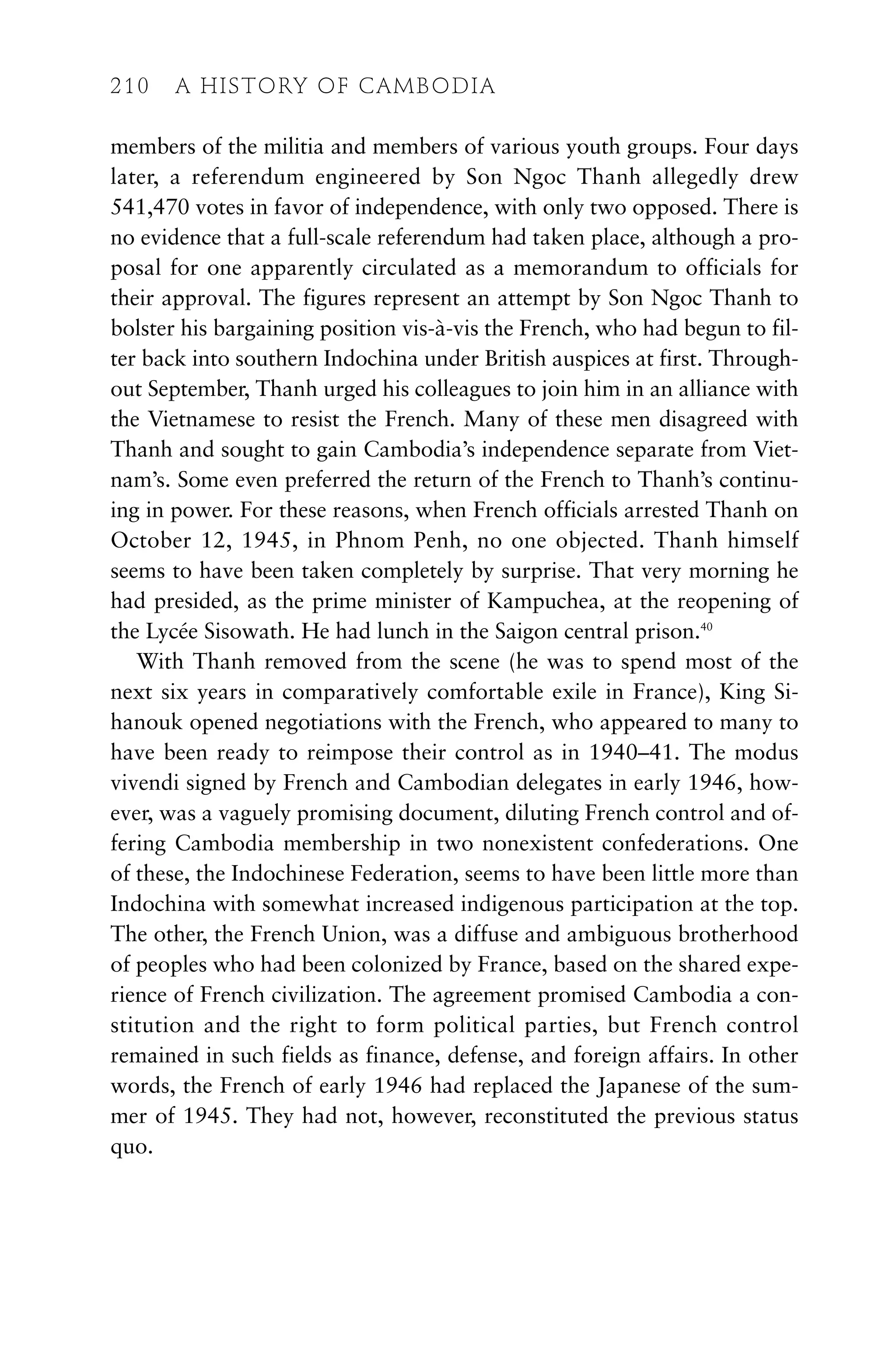 members of the militia and members of various youth groups. Four days
later, a referendum engineered by Son Ngoc Thanh allegedly drew
541,470 votes in favor of independence, with only two opposed. There is
no evidence that a full-scale referendum had taken place, although a pro-
posal for one apparently circulated as a memorandum to officials for
their approval. The figures represent an attempt by Son Ngoc Thanh to
bolster his bargaining position vis-à-vis the French, who had begun to fil-
ter back into southern Indochina under British auspices at first. Through-
out September, Thanh urged his colleagues to join him in an alliance with
the Vietnamese to resist the French. Many of these men disagreed with
Thanh and sought to gain Cambodia’s independence separate from Viet-
nam’s. Some even preferred the return of the French to Thanh’s continu-
ing in power. For these reasons, when French officials arrested Thanh on
October 12, 1945, in Phnom Penh, no one objected. Thanh himself
seems to have been taken completely by surprise. That very morning he
had presided, as the prime minister of Kampuchea, at the reopening of
the Lycée Sisowath. He had lunch in the Saigon central prison.40
With Thanh removed from the scene (he was to spend most of the
next six years in comparatively comfortable exile in France), King Si-
hanouk opened negotiations with the French, who appeared to many to
have been ready to reimpose their control as in 1940–41. The modus
vivendi signed by French and Cambodian delegates in early 1946, how-
ever, was a vaguely promising document, diluting French control and of-
fering Cambodia membership in two nonexistent confederations. One
of these, the Indochinese Federation, seems to have been little more than
Indochina with somewhat increased indigenous participation at the top.
The other, the French Union, was a diffuse and ambiguous brotherhood
of peoples who had been colonized by France, based on the shared expe-
rience of French civilization. The agreement promised Cambodia a con-
stitution and the right to form political parties, but French control
remained in such fields as finance, defense, and foreign affairs. In other
words, the French of early 1946 had replaced the Japanese of the sum-
mer of 1945. They had not, however, reconstituted the previous status
quo.
210 A HISTORY OF CAMBODIA
 