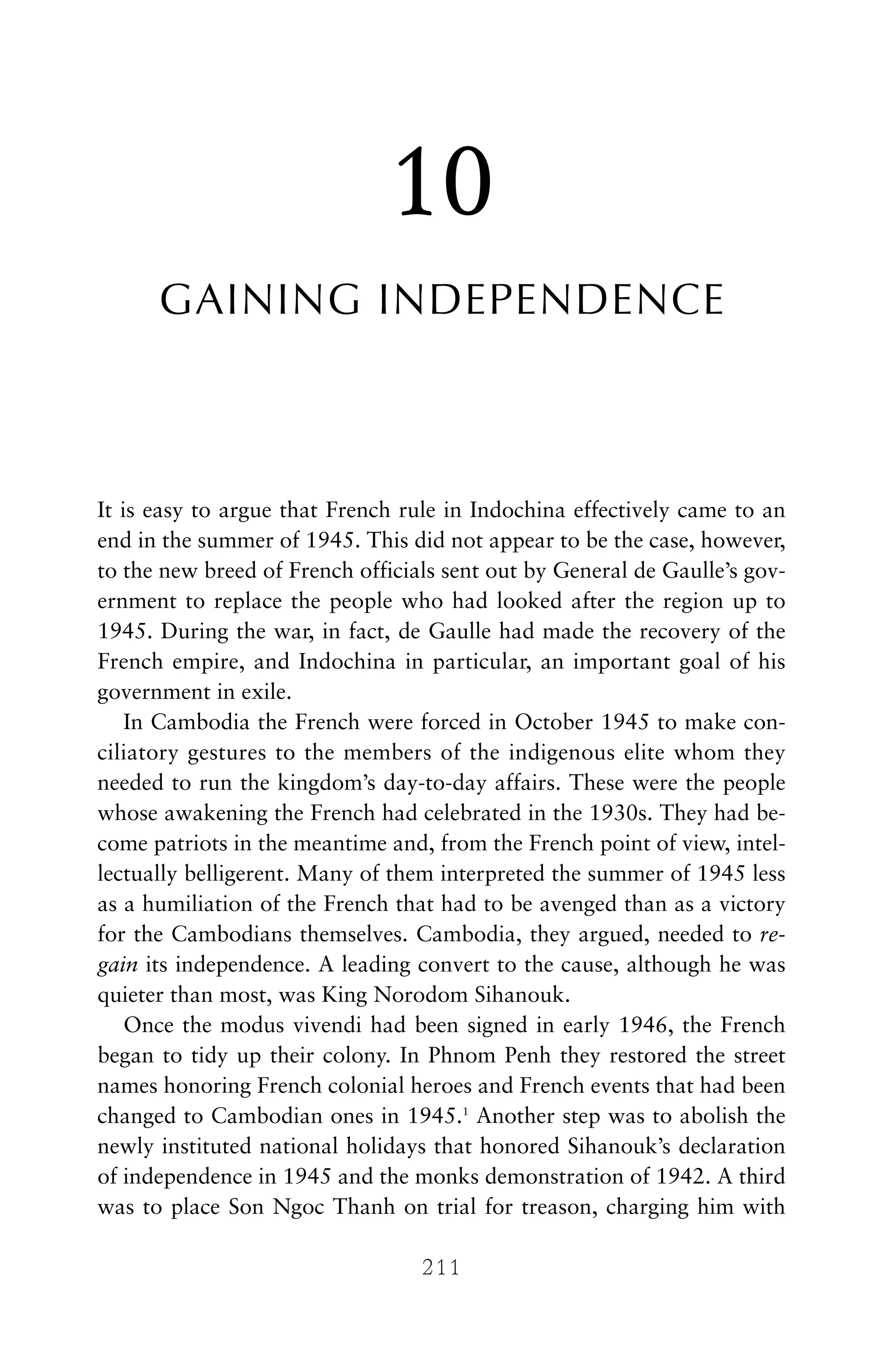 10
GAINING INDEPENDENCE
It is easy to argue that French rule in Indochina effectively came to an
end in the summer of 1945. This did not appear to be the case, however,
to the new breed of French officials sent out by General de Gaulle’s gov-
ernment to replace the people who had looked after the region up to
1945. During the war, in fact, de Gaulle had made the recovery of the
French empire, and Indochina in particular, an important goal of his
government in exile.
In Cambodia the French were forced in October 1945 to make con-
ciliatory gestures to the members of the indigenous elite whom they
needed to run the kingdom’s day-to-day affairs. These were the people
whose awakening the French had celebrated in the 1930s. They had be-
come patriots in the meantime and, from the French point of view, intel-
lectually belligerent. Many of them interpreted the summer of 1945 less
as a humiliation of the French that had to be avenged than as a victory
for the Cambodians themselves. Cambodia, they argued, needed to re-
gain its independence. A leading convert to the cause, although he was
quieter than most, was King Norodom Sihanouk.
Once the modus vivendi had been signed in early 1946, the French
began to tidy up their colony. In Phnom Penh they restored the street
names honoring French colonial heroes and French events that had been
changed to Cambodian ones in 1945.1
Another step was to abolish the
newly instituted national holidays that honored Sihanouk’s declaration
of independence in 1945 and the monks demonstration of 1942. A third
was to place Son Ngoc Thanh on trial for treason, charging him with
211
 