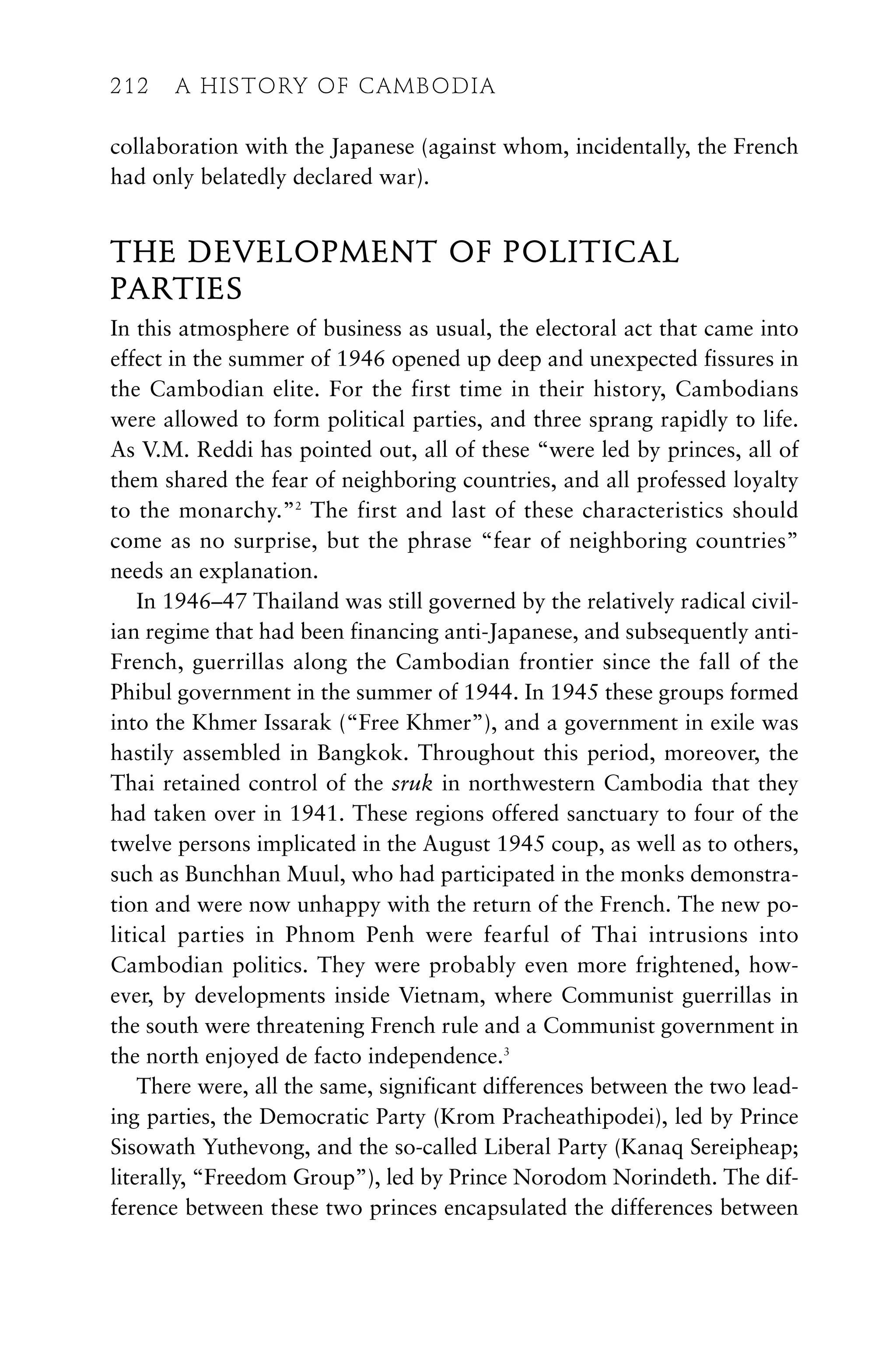 collaboration with the Japanese (against whom, incidentally, the French
had only belatedly declared war).
THE DEVELOPMENT OF POLITICAL
PARTIES
In this atmosphere of business as usual, the electoral act that came into
effect in the summer of 1946 opened up deep and unexpected fissures in
the Cambodian elite. For the first time in their history, Cambodians
were allowed to form political parties, and three sprang rapidly to life.
As V.M. Reddi has pointed out, all of these “were led by princes, all of
them shared the fear of neighboring countries, and all professed loyalty
to the monarchy.”2
The first and last of these characteristics should
come as no surprise, but the phrase “fear of neighboring countries”
needs an explanation.
In 1946–47 Thailand was still governed by the relatively radical civil-
ian regime that had been financing anti-Japanese, and subsequently anti-
French, guerrillas along the Cambodian frontier since the fall of the
Phibul government in the summer of 1944. In 1945 these groups formed
into the Khmer Issarak (“Free Khmer”), and a government in exile was
hastily assembled in Bangkok. Throughout this period, moreover, the
Thai retained control of the sruk in northwestern Cambodia that they
had taken over in 1941. These regions offered sanctuary to four of the
twelve persons implicated in the August 1945 coup, as well as to others,
such as Bunchhan Muul, who had participated in the monks demonstra-
tion and were now unhappy with the return of the French. The new po-
litical parties in Phnom Penh were fearful of Thai intrusions into
Cambodian politics. They were probably even more frightened, how-
ever, by developments inside Vietnam, where Communist guerrillas in
the south were threatening French rule and a Communist government in
the north enjoyed de facto independence.3
There were, all the same, significant differences between the two lead-
ing parties, the Democratic Party (Krom Pracheathipodei), led by Prince
Sisowath Yuthevong, and the so-called Liberal Party (Kanaq Sereipheap;
literally, “Freedom Group”), led by Prince Norodom Norindeth. The dif-
ference between these two princes encapsulated the differences between
212 A HISTORY OF CAMBODIA
212 A HISTORY OF CAMBODIA
 