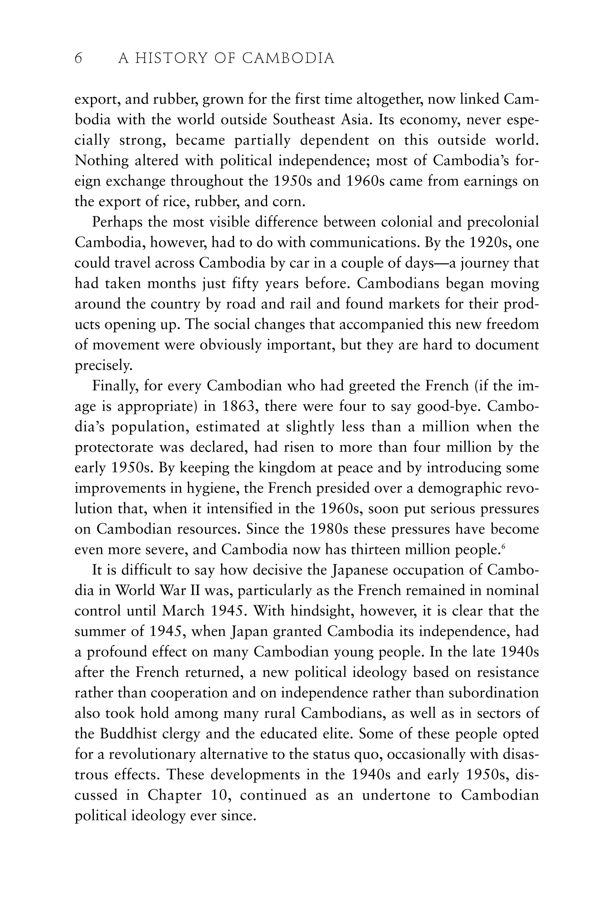 export, and rubber, grown for the first time altogether, now linked Cam-
bodia with the world outside Southeast Asia. Its economy, never espe-
cially strong, became partially dependent on this outside world.
Nothing altered with political independence; most of Cambodia’s for-
eign exchange throughout the 1950s and 1960s came from earnings on
the export of rice, rubber, and corn.
Perhaps the most visible difference between colonial and precolonial
Cambodia, however, had to do with communications. By the 1920s, one
could travel across Cambodia by car in a couple of days—a journey that
had taken months just fifty years before. Cambodians began moving
around the country by road and rail and found markets for their prod-
ucts opening up. The social changes that accompanied this new freedom
of movement were obviously important, but they are hard to document
precisely.
Finally, for every Cambodian who had greeted the French (if the im-
age is appropriate) in 1863, there were four to say good-bye. Cambo-
dia’s population, estimated at slightly less than a million when the
protectorate was declared, had risen to more than four million by the
early 1950s. By keeping the kingdom at peace and by introducing some
improvements in hygiene, the French presided over a demographic revo-
lution that, when it intensified in the 1960s, soon put serious pressures
on Cambodian resources. Since the 1980s these pressures have become
even more severe, and Cambodia now has thirteen million people.6
It is difficult to say how decisive the Japanese occupation of Cambo-
dia in World War II was, particularly as the French remained in nominal
control until March 1945. With hindsight, however, it is clear that the
summer of 1945, when Japan granted Cambodia its independence, had
a profound effect on many Cambodian young people. In the late 1940s
after the French returned, a new political ideology based on resistance
rather than cooperation and on independence rather than subordination
also took hold among many rural Cambodians, as well as in sectors of
the Buddhist clergy and the educated elite. Some of these people opted
for a revolutionary alternative to the status quo, occasionally with disas-
trous effects. These developments in the 1940s and early 1950s, dis-
cussed in Chapter 10, continued as an undertone to Cambodian
political ideology ever since.
6 A HISTORY OF CAMBODIA
 