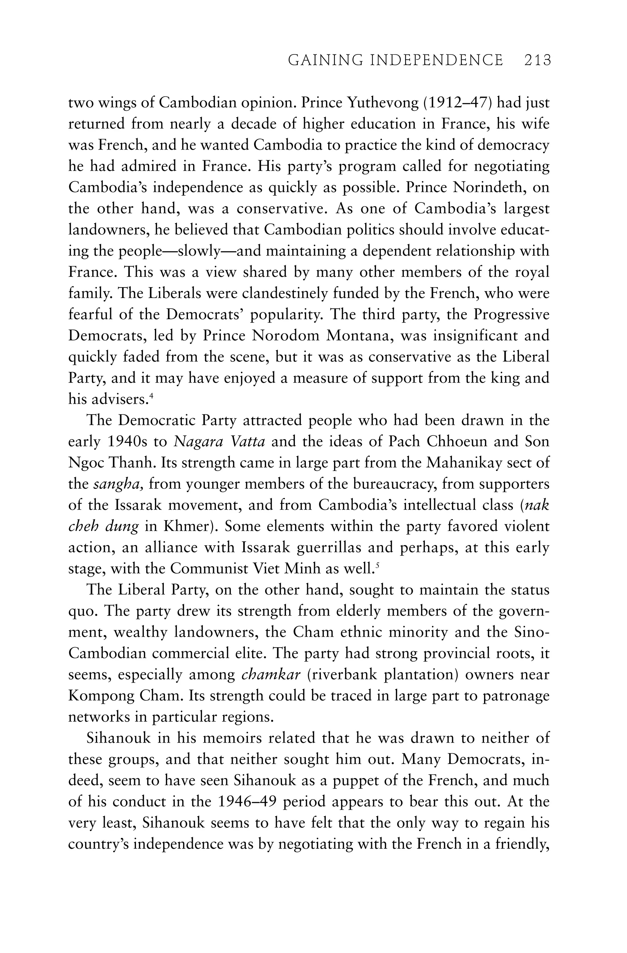 two wings of Cambodian opinion. Prince Yuthevong (1912–47) had just
returned from nearly a decade of higher education in France, his wife
was French, and he wanted Cambodia to practice the kind of democracy
he had admired in France. His party’s program called for negotiating
Cambodia’s independence as quickly as possible. Prince Norindeth, on
the other hand, was a conservative. As one of Cambodia’s largest
landowners, he believed that Cambodian politics should involve educat-
ing the people—slowly—and maintaining a dependent relationship with
France. This was a view shared by many other members of the royal
family. The Liberals were clandestinely funded by the French, who were
fearful of the Democrats’ popularity. The third party, the Progressive
Democrats, led by Prince Norodom Montana, was insignificant and
quickly faded from the scene, but it was as conservative as the Liberal
Party, and it may have enjoyed a measure of support from the king and
his advisers.4
The Democratic Party attracted people who had been drawn in the
early 1940s to Nagara Vatta and the ideas of Pach Chhoeun and Son
Ngoc Thanh. Its strength came in large part from the Mahanikay sect of
the sangha, from younger members of the bureaucracy, from supporters
of the Issarak movement, and from Cambodia’s intellectual class (nak
cheh dung in Khmer). Some elements within the party favored violent
action, an alliance with Issarak guerrillas and perhaps, at this early
stage, with the Communist Viet Minh as well.5
The Liberal Party, on the other hand, sought to maintain the status
quo. The party drew its strength from elderly members of the govern-
ment, wealthy landowners, the Cham ethnic minority and the Sino-
Cambodian commercial elite. The party had strong provincial roots, it
seems, especially among chamkar (riverbank plantation) owners near
Kompong Cham. Its strength could be traced in large part to patronage
networks in particular regions.
Sihanouk in his memoirs related that he was drawn to neither of
these groups, and that neither sought him out. Many Democrats, in-
deed, seem to have seen Sihanouk as a puppet of the French, and much
of his conduct in the 1946–49 period appears to bear this out. At the
very least, Sihanouk seems to have felt that the only way to regain his
country’s independence was by negotiating with the French in a friendly,
GAINING INDEPENDENCE 213
GAINING INDEPENDENCE 213
 