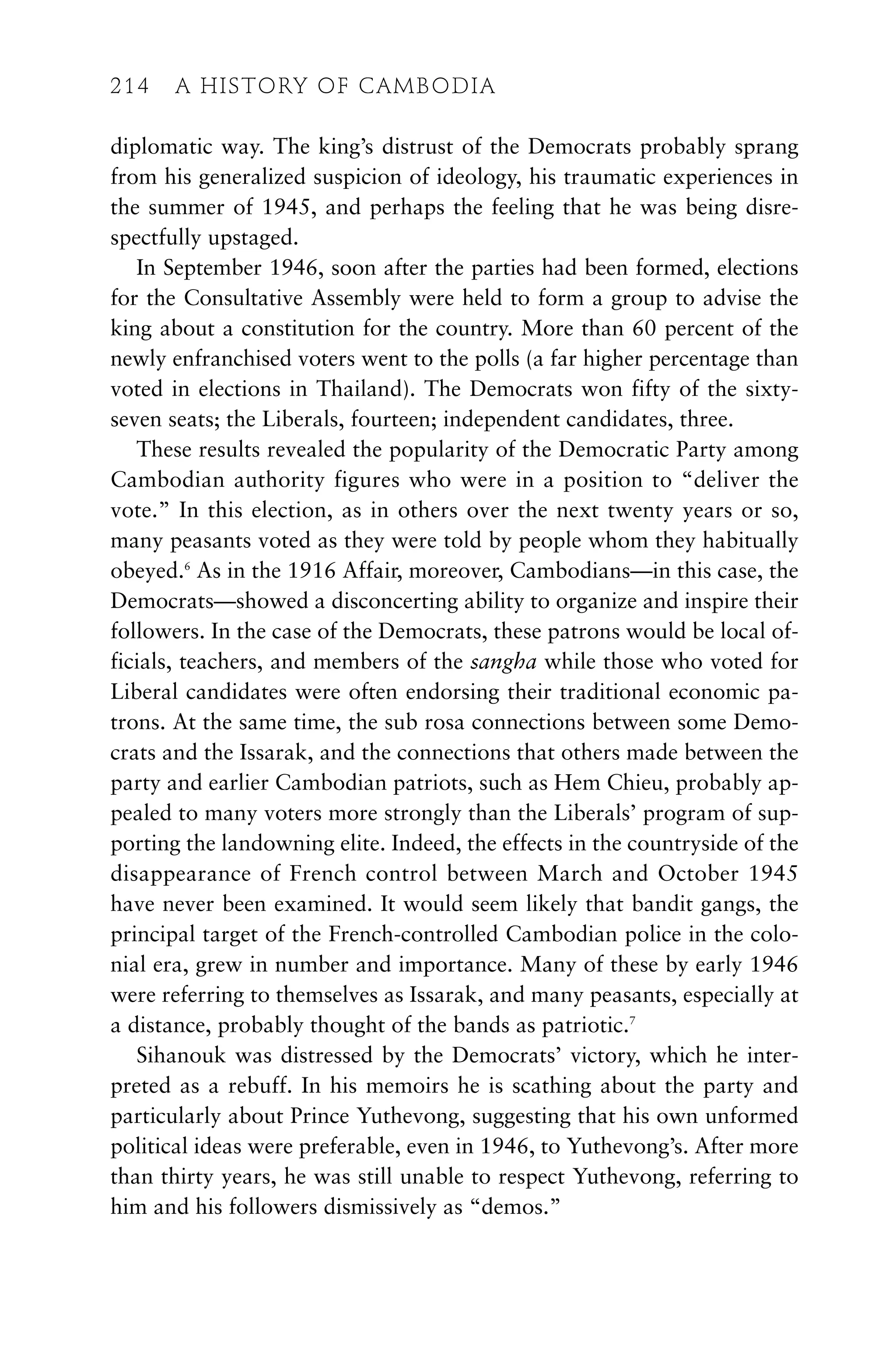 diplomatic way. The king’s distrust of the Democrats probably sprang
from his generalized suspicion of ideology, his traumatic experiences in
the summer of 1945, and perhaps the feeling that he was being disre-
spectfully upstaged.
In September 1946, soon after the parties had been formed, elections
for the Consultative Assembly were held to form a group to advise the
king about a constitution for the country. More than 60 percent of the
newly enfranchised voters went to the polls (a far higher percentage than
voted in elections in Thailand). The Democrats won fifty of the sixty-
seven seats; the Liberals, fourteen; independent candidates, three.
These results revealed the popularity of the Democratic Party among
Cambodian authority figures who were in a position to “deliver the
vote.” In this election, as in others over the next twenty years or so,
many peasants voted as they were told by people whom they habitually
obeyed.6
As in the 1916 Affair, moreover, Cambodians—in this case, the
Democrats—showed a disconcerting ability to organize and inspire their
followers. In the case of the Democrats, these patrons would be local of-
ficials, teachers, and members of the sangha while those who voted for
Liberal candidates were often endorsing their traditional economic pa-
trons. At the same time, the sub rosa connections between some Demo-
crats and the Issarak, and the connections that others made between the
party and earlier Cambodian patriots, such as Hem Chieu, probably ap-
pealed to many voters more strongly than the Liberals’ program of sup-
porting the landowning elite. Indeed, the effects in the countryside of the
disappearance of French control between March and October 1945
have never been examined. It would seem likely that bandit gangs, the
principal target of the French-controlled Cambodian police in the colo-
nial era, grew in number and importance. Many of these by early 1946
were referring to themselves as Issarak, and many peasants, especially at
a distance, probably thought of the bands as patriotic.7
Sihanouk was distressed by the Democrats’ victory, which he inter-
preted as a rebuff. In his memoirs he is scathing about the party and
particularly about Prince Yuthevong, suggesting that his own unformed
political ideas were preferable, even in 1946, to Yuthevong’s. After more
than thirty years, he was still unable to respect Yuthevong, referring to
him and his followers dismissively as “demos.”
214 A HISTORY OF CAMBODIA
214 A HISTORY OF CAMBODIA
 