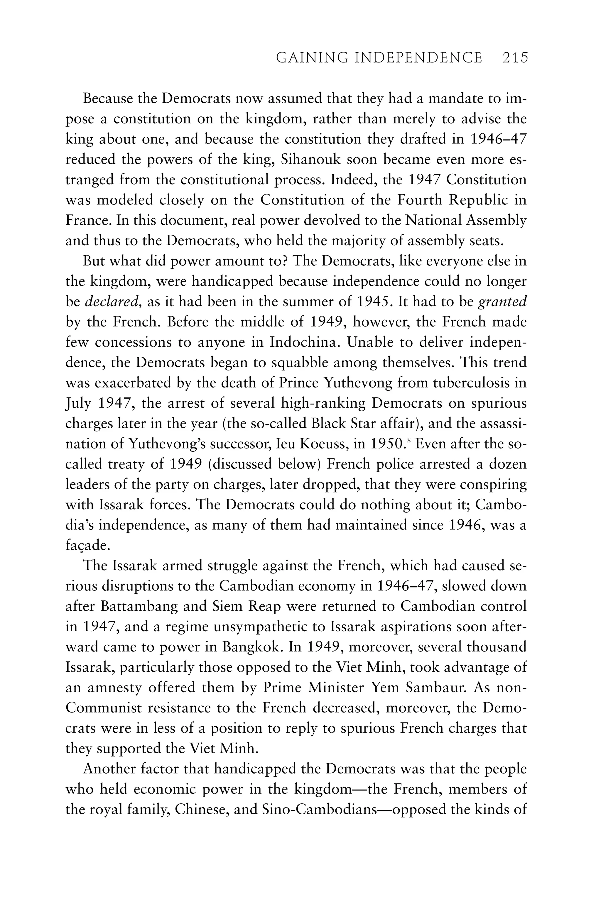 Because the Democrats now assumed that they had a mandate to im-
pose a constitution on the kingdom, rather than merely to advise the
king about one, and because the constitution they drafted in 1946–47
reduced the powers of the king, Sihanouk soon became even more es-
tranged from the constitutional process. Indeed, the 1947 Constitution
was modeled closely on the Constitution of the Fourth Republic in
France. In this document, real power devolved to the National Assembly
and thus to the Democrats, who held the majority of assembly seats.
But what did power amount to? The Democrats, like everyone else in
the kingdom, were handicapped because independence could no longer
be declared, as it had been in the summer of 1945. It had to be granted
by the French. Before the middle of 1949, however, the French made
few concessions to anyone in Indochina. Unable to deliver indepen-
dence, the Democrats began to squabble among themselves. This trend
was exacerbated by the death of Prince Yuthevong from tuberculosis in
July 1947, the arrest of several high-ranking Democrats on spurious
charges later in the year (the so-called Black Star affair), and the assassi-
nation of Yuthevong’s successor, Ieu Koeuss, in 1950.8
Even after the so-
called treaty of 1949 (discussed below) French police arrested a dozen
leaders of the party on charges, later dropped, that they were conspiring
with Issarak forces. The Democrats could do nothing about it; Cambo-
dia’s independence, as many of them had maintained since 1946, was a
façade.
The Issarak armed struggle against the French, which had caused se-
rious disruptions to the Cambodian economy in 1946–47, slowed down
after Battambang and Siem Reap were returned to Cambodian control
in 1947, and a regime unsympathetic to Issarak aspirations soon after-
ward came to power in Bangkok. In 1949, moreover, several thousand
Issarak, particularly those opposed to the Viet Minh, took advantage of
an amnesty offered them by Prime Minister Yem Sambaur. As non-
Communist resistance to the French decreased, moreover, the Demo-
crats were in less of a position to reply to spurious French charges that
they supported the Viet Minh.
Another factor that handicapped the Democrats was that the people
who held economic power in the kingdom—the French, members of
the royal family, Chinese, and Sino-Cambodians—opposed the kinds of
GAINING INDEPENDENCE 215
GAINING INDEPENDENCE 215
 