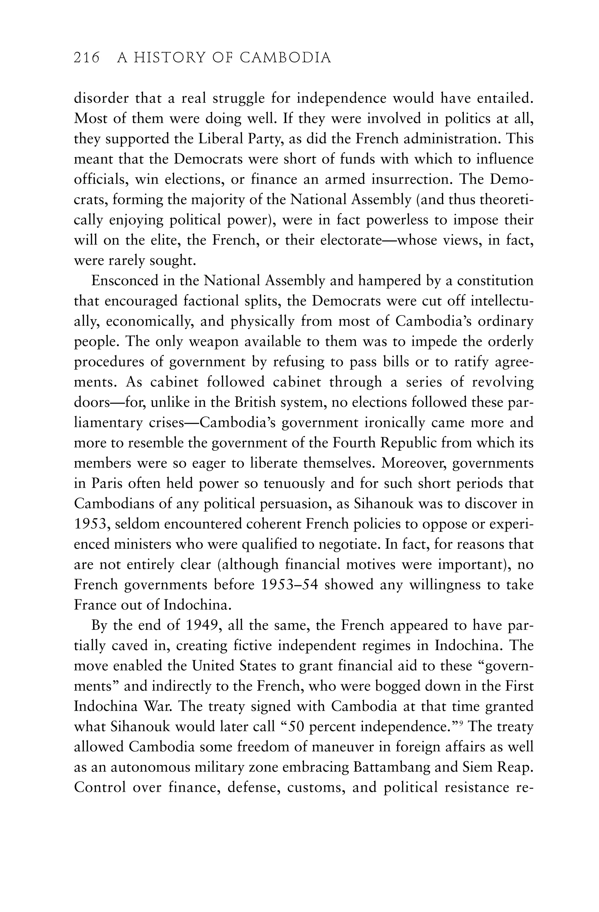 216 A HISTORY OF CAMBODIA
disorder that a real struggle for independence would have entailed.
Most of them were doing well. If they were involved in politics at all,
they supported the Liberal Party, as did the French administration. This
meant that the Democrats were short of funds with which to influence
officials, win elections, or finance an armed insurrection. The Demo-
crats, forming the majority of the National Assembly (and thus theoreti-
cally enjoying political power), were in fact powerless to impose their
will on the elite, the French, or their electorate—whose views, in fact,
were rarely sought.
Ensconced in the National Assembly and hampered by a constitution
that encouraged factional splits, the Democrats were cut off intellectu-
ally, economically, and physically from most of Cambodia’s ordinary
people. The only weapon available to them was to impede the orderly
procedures of government by refusing to pass bills or to ratify agree-
ments. As cabinet followed cabinet through a series of revolving
doors—for, unlike in the British system, no elections followed these par-
liamentary crises—Cambodia’s government ironically came more and
more to resemble the government of the Fourth Republic from which its
members were so eager to liberate themselves. Moreover, governments
in Paris often held power so tenuously and for such short periods that
Cambodians of any political persuasion, as Sihanouk was to discover in
1953, seldom encountered coherent French policies to oppose or experi-
enced ministers who were qualified to negotiate. In fact, for reasons that
are not entirely clear (although financial motives were important), no
French governments before 1953–54 showed any willingness to take
France out of Indochina.
By the end of 1949, all the same, the French appeared to have par-
tially caved in, creating fictive independent regimes in Indochina. The
move enabled the United States to grant financial aid to these “govern-
ments” and indirectly to the French, who were bogged down in the First
Indochina War. The treaty signed with Cambodia at that time granted
what Sihanouk would later call “50 percent independence.”9
The treaty
allowed Cambodia some freedom of maneuver in foreign affairs as well
as an autonomous military zone embracing Battambang and Siem Reap.
Control over finance, defense, customs, and political resistance re-
216 A HISTORY OF CAMBODIA
 