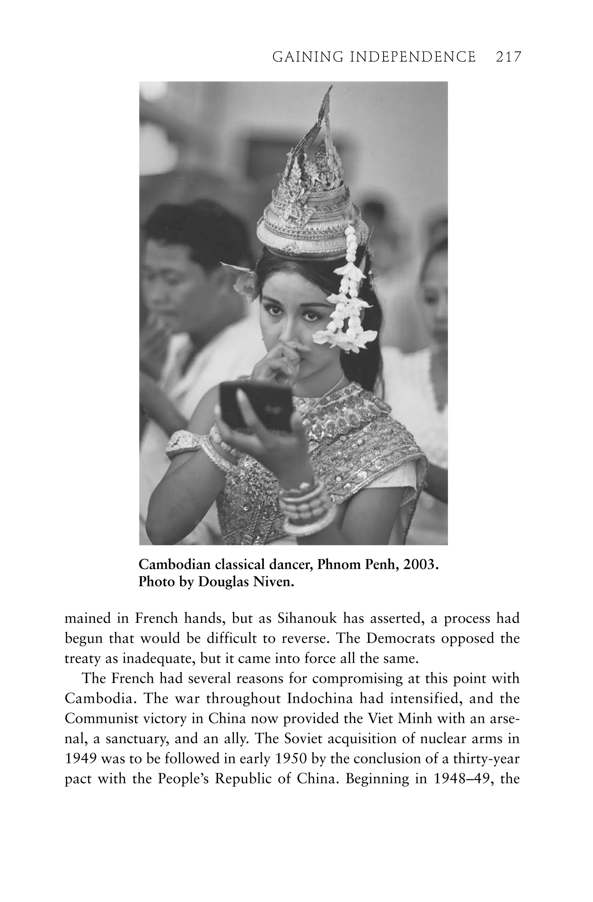 GAINING INDEPENDENCE 217
mained in French hands, but as Sihanouk has asserted, a process had
begun that would be difficult to reverse. The Democrats opposed the
treaty as inadequate, but it came into force all the same.
The French had several reasons for compromising at this point with
Cambodia. The war throughout Indochina had intensified, and the
Communist victory in China now provided the Viet Minh with an arse-
nal, a sanctuary, and an ally. The Soviet acquisition of nuclear arms in
1949 was to be followed in early 1950 by the conclusion of a thirty-year
pact with the People’s Republic of China. Beginning in 1948–49, the
GAINING INDEPENDENCE 217
Cambodian classical dancer, Phnom Penh, 2003.
Photo by Douglas Niven.
 