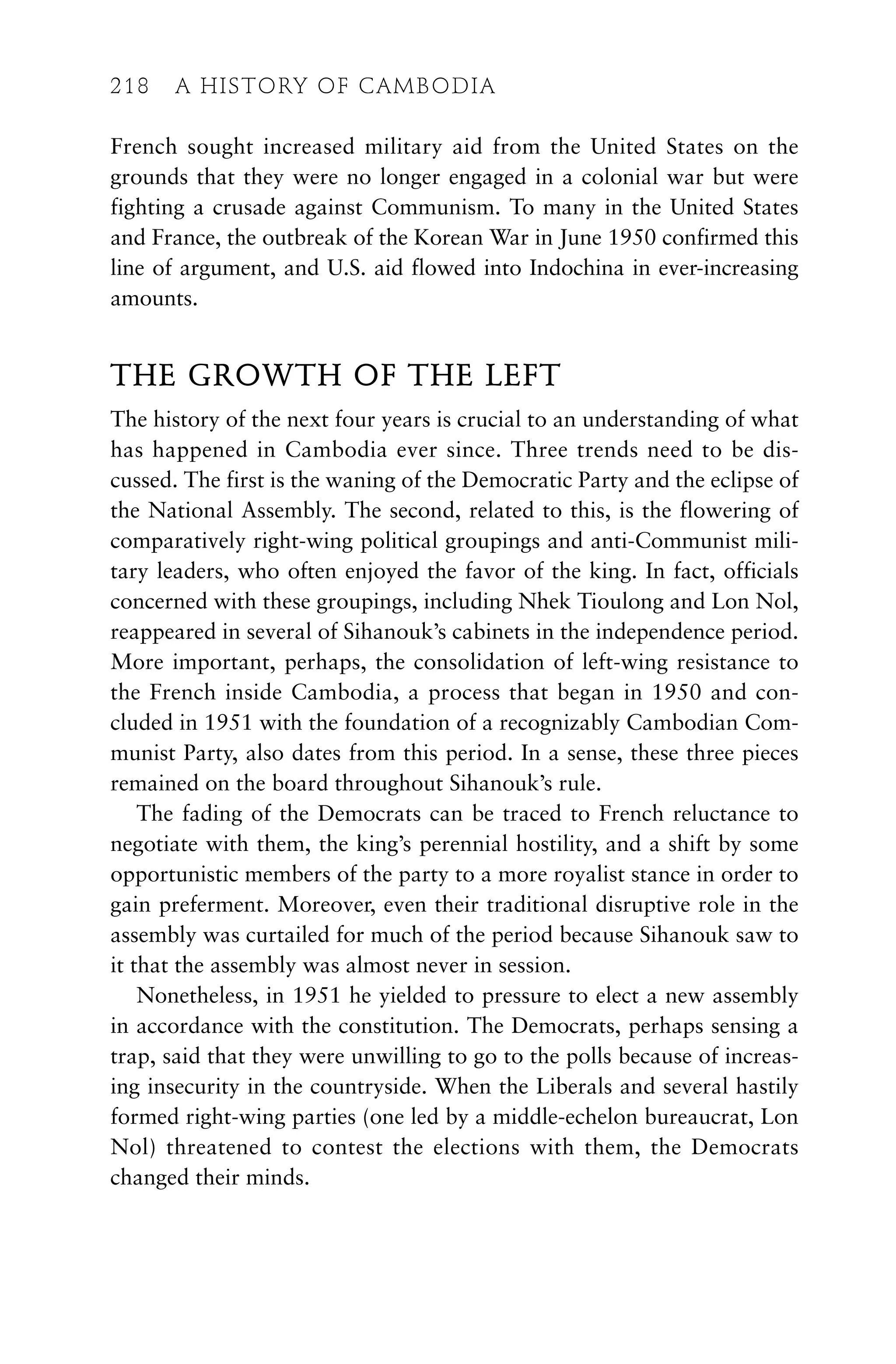French sought increased military aid from the United States on the
grounds that they were no longer engaged in a colonial war but were
fighting a crusade against Communism. To many in the United States
and France, the outbreak of the Korean War in June 1950 confirmed this
line of argument, and U.S. aid flowed into Indochina in ever-increasing
amounts.
THE GROWTH OF THE LEFT
The history of the next four years is crucial to an understanding of what
has happened in Cambodia ever since. Three trends need to be dis-
cussed. The first is the waning of the Democratic Party and the eclipse of
the National Assembly. The second, related to this, is the flowering of
comparatively right-wing political groupings and anti-Communist mili-
tary leaders, who often enjoyed the favor of the king. In fact, officials
concerned with these groupings, including Nhek Tioulong and Lon Nol,
reappeared in several of Sihanouk’s cabinets in the independence period.
More important, perhaps, the consolidation of left-wing resistance to
the French inside Cambodia, a process that began in 1950 and con-
cluded in 1951 with the foundation of a recognizably Cambodian Com-
munist Party, also dates from this period. In a sense, these three pieces
remained on the board throughout Sihanouk’s rule.
The fading of the Democrats can be traced to French reluctance to
negotiate with them, the king’s perennial hostility, and a shift by some
opportunistic members of the party to a more royalist stance in order to
gain preferment. Moreover, even their traditional disruptive role in the
assembly was curtailed for much of the period because Sihanouk saw to
it that the assembly was almost never in session.
Nonetheless, in 1951 he yielded to pressure to elect a new assembly
in accordance with the constitution. The Democrats, perhaps sensing a
trap, said that they were unwilling to go to the polls because of increas-
ing insecurity in the countryside. When the Liberals and several hastily
formed right-wing parties (one led by a middle-echelon bureaucrat, Lon
Nol) threatened to contest the elections with them, the Democrats
changed their minds.
218 A HISTORY OF CAMBODIA
218 A HISTORY OF CAMBODIA
 