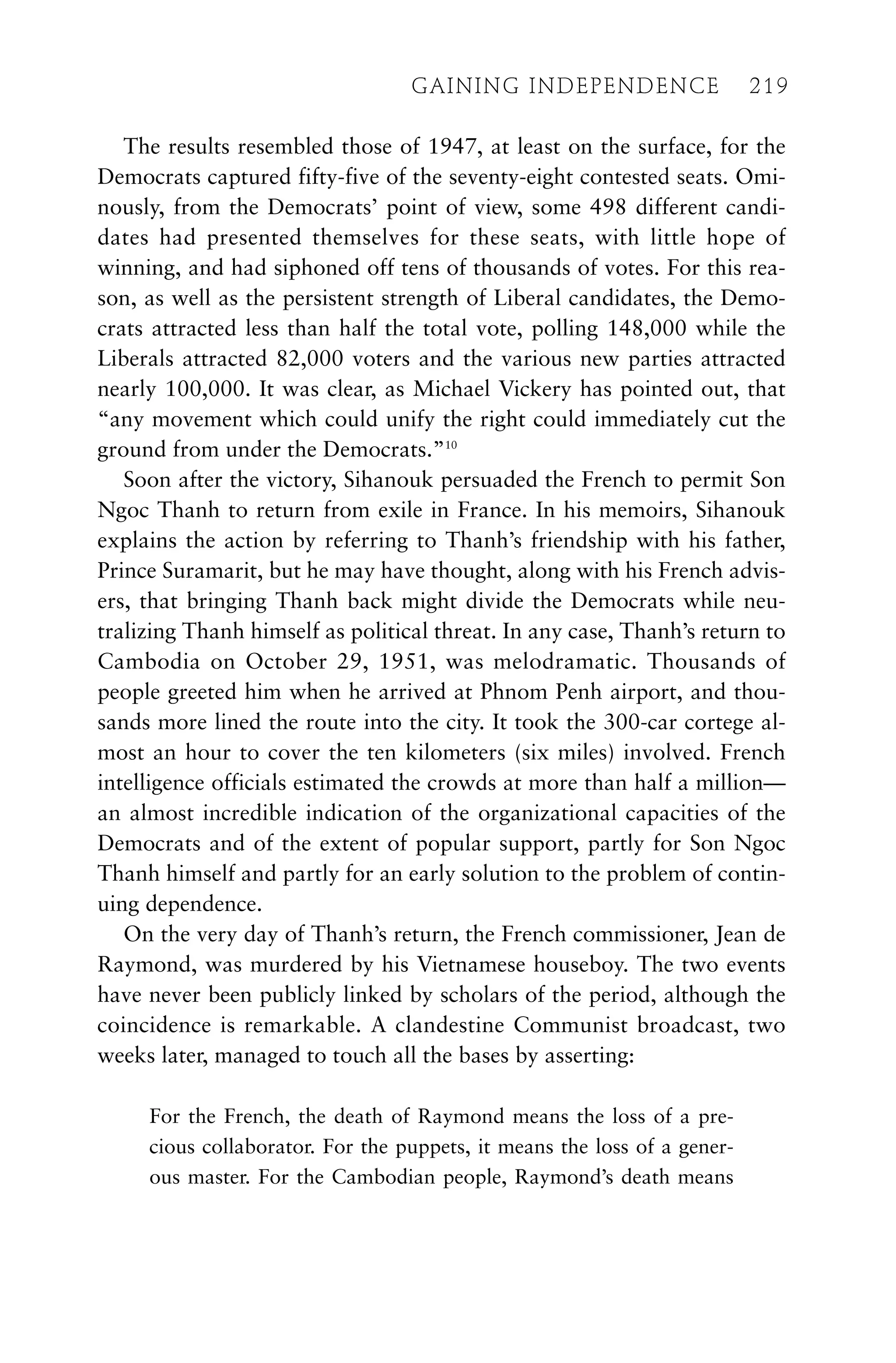 The results resembled those of 1947, at least on the surface, for the
Democrats captured fifty-five of the seventy-eight contested seats. Omi-
nously, from the Democrats’ point of view, some 498 different candi-
dates had presented themselves for these seats, with little hope of
winning, and had siphoned off tens of thousands of votes. For this rea-
son, as well as the persistent strength of Liberal candidates, the Demo-
crats attracted less than half the total vote, polling 148,000 while the
Liberals attracted 82,000 voters and the various new parties attracted
nearly 100,000. It was clear, as Michael Vickery has pointed out, that
“any movement which could unify the right could immediately cut the
ground from under the Democrats.”10
Soon after the victory, Sihanouk persuaded the French to permit Son
Ngoc Thanh to return from exile in France. In his memoirs, Sihanouk
explains the action by referring to Thanh’s friendship with his father,
Prince Suramarit, but he may have thought, along with his French advis-
ers, that bringing Thanh back might divide the Democrats while neu-
tralizing Thanh himself as political threat. In any case, Thanh’s return to
Cambodia on October 29, 1951, was melodramatic. Thousands of
people greeted him when he arrived at Phnom Penh airport, and thou-
sands more lined the route into the city. It took the 300-car cortege al-
most an hour to cover the ten kilometers (six miles) involved. French
intelligence officials estimated the crowds at more than half a million—
an almost incredible indication of the organizational capacities of the
Democrats and of the extent of popular support, partly for Son Ngoc
Thanh himself and partly for an early solution to the problem of contin-
uing dependence.
On the very day of Thanh’s return, the French commissioner, Jean de
Raymond, was murdered by his Vietnamese houseboy. The two events
have never been publicly linked by scholars of the period, although the
coincidence is remarkable. A clandestine Communist broadcast, two
weeks later, managed to touch all the bases by asserting:
For the French, the death of Raymond means the loss of a pre-
cious collaborator. For the puppets, it means the loss of a gener-
ous master. For the Cambodian people, Raymond’s death means
GAINING INDEPENDENCE 219
GAINING INDEPENDENCE 219
 