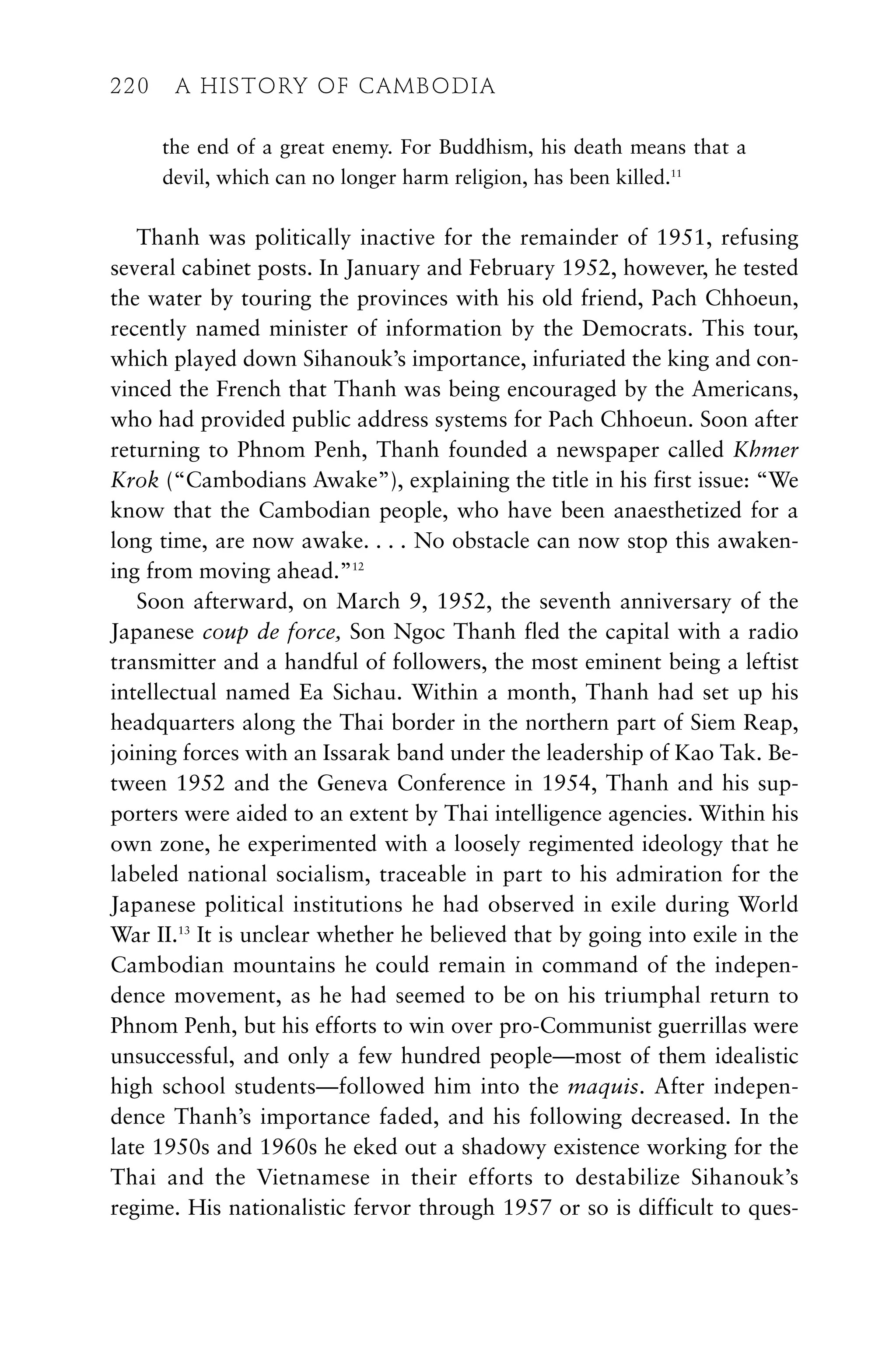 the end of a great enemy. For Buddhism, his death means that a
devil, which can no longer harm religion, has been killed.11
Thanh was politically inactive for the remainder of 1951, refusing
several cabinet posts. In January and February 1952, however, he tested
the water by touring the provinces with his old friend, Pach Chhoeun,
recently named minister of information by the Democrats. This tour,
which played down Sihanouk’s importance, infuriated the king and con-
vinced the French that Thanh was being encouraged by the Americans,
who had provided public address systems for Pach Chhoeun. Soon after
returning to Phnom Penh, Thanh founded a newspaper called Khmer
Krok (“Cambodians Awake”), explaining the title in his first issue: “We
know that the Cambodian people, who have been anaesthetized for a
long time, are now awake. . . . No obstacle can now stop this awaken-
ing from moving ahead.”12
Soon afterward, on March 9, 1952, the seventh anniversary of the
Japanese coup de force, Son Ngoc Thanh fled the capital with a radio
transmitter and a handful of followers, the most eminent being a leftist
intellectual named Ea Sichau. Within a month, Thanh had set up his
headquarters along the Thai border in the northern part of Siem Reap,
joining forces with an Issarak band under the leadership of Kao Tak. Be-
tween 1952 and the Geneva Conference in 1954, Thanh and his sup-
porters were aided to an extent by Thai intelligence agencies. Within his
own zone, he experimented with a loosely regimented ideology that he
labeled national socialism, traceable in part to his admiration for the
Japanese political institutions he had observed in exile during World
War II.13
It is unclear whether he believed that by going into exile in the
Cambodian mountains he could remain in command of the indepen-
dence movement, as he had seemed to be on his triumphal return to
Phnom Penh, but his efforts to win over pro-Communist guerrillas were
unsuccessful, and only a few hundred people—most of them idealistic
high school students—followed him into the maquis. After indepen-
dence Thanh’s importance faded, and his following decreased. In the
late 1950s and 1960s he eked out a shadowy existence working for the
Thai and the Vietnamese in their efforts to destabilize Sihanouk’s
regime. His nationalistic fervor through 1957 or so is difficult to ques-
220 A HISTORY OF CAMBODIA
220 A HISTORY OF CAMBODIA
 