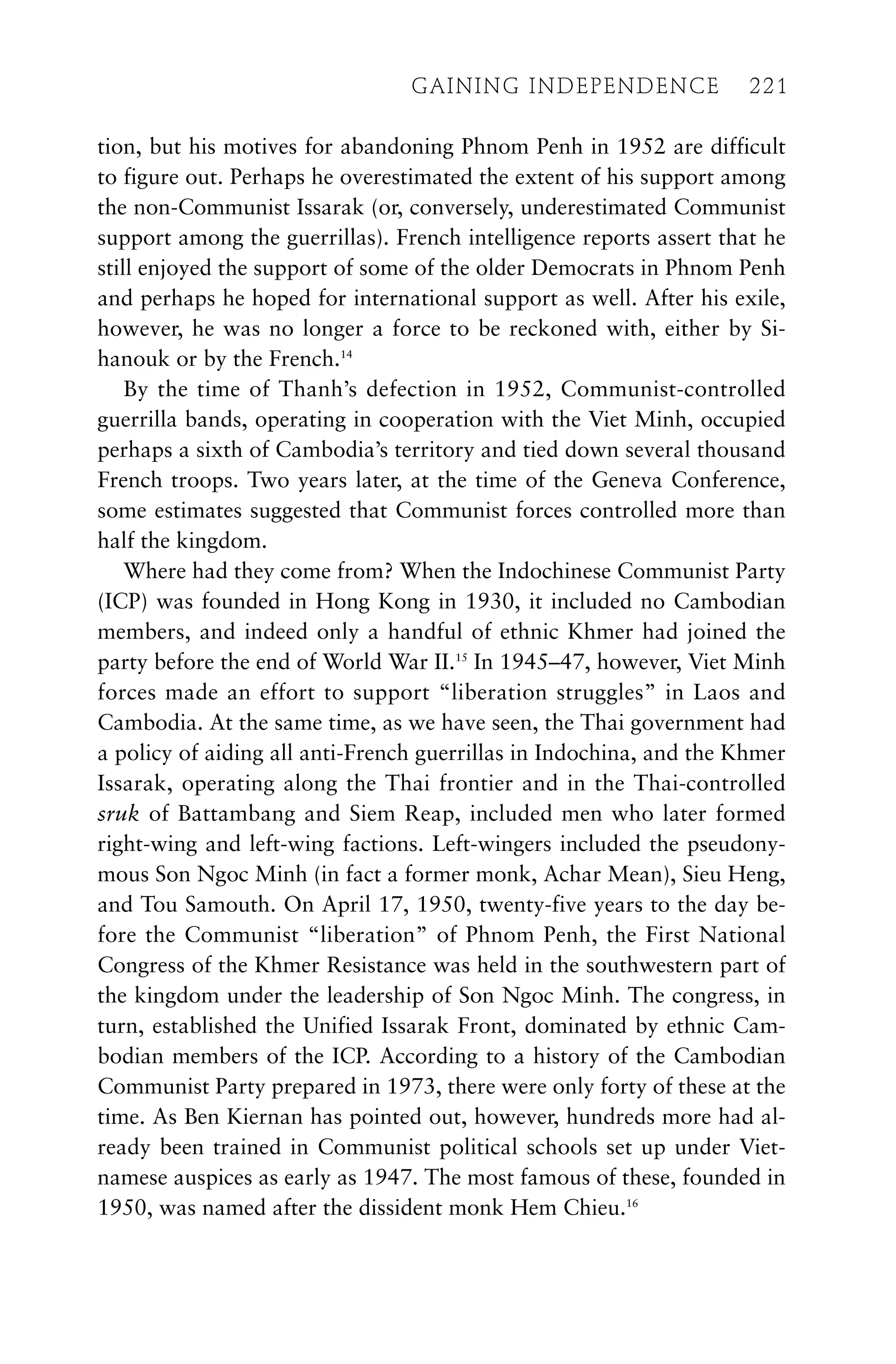 tion, but his motives for abandoning Phnom Penh in 1952 are difficult
to figure out. Perhaps he overestimated the extent of his support among
the non-Communist Issarak (or, conversely, underestimated Communist
support among the guerrillas). French intelligence reports assert that he
still enjoyed the support of some of the older Democrats in Phnom Penh
and perhaps he hoped for international support as well. After his exile,
however, he was no longer a force to be reckoned with, either by Si-
hanouk or by the French.14
By the time of Thanh’s defection in 1952, Communist-controlled
guerrilla bands, operating in cooperation with the Viet Minh, occupied
perhaps a sixth of Cambodia’s territory and tied down several thousand
French troops. Two years later, at the time of the Geneva Conference,
some estimates suggested that Communist forces controlled more than
half the kingdom.
Where had they come from? When the Indochinese Communist Party
(ICP) was founded in Hong Kong in 1930, it included no Cambodian
members, and indeed only a handful of ethnic Khmer had joined the
party before the end of World War II.15
In 1945–47, however, Viet Minh
forces made an effort to support “liberation struggles” in Laos and
Cambodia. At the same time, as we have seen, the Thai government had
a policy of aiding all anti-French guerrillas in Indochina, and the Khmer
Issarak, operating along the Thai frontier and in the Thai-controlled
sruk of Battambang and Siem Reap, included men who later formed
right-wing and left-wing factions. Left-wingers included the pseudony-
mous Son Ngoc Minh (in fact a former monk, Achar Mean), Sieu Heng,
and Tou Samouth. On April 17, 1950, twenty-five years to the day be-
fore the Communist “liberation” of Phnom Penh, the First National
Congress of the Khmer Resistance was held in the southwestern part of
the kingdom under the leadership of Son Ngoc Minh. The congress, in
turn, established the Unified Issarak Front, dominated by ethnic Cam-
bodian members of the ICP. According to a history of the Cambodian
Communist Party prepared in 1973, there were only forty of these at the
time. As Ben Kiernan has pointed out, however, hundreds more had al-
ready been trained in Communist political schools set up under Viet-
namese auspices as early as 1947. The most famous of these, founded in
1950, was named after the dissident monk Hem Chieu.16
GAINING INDEPENDENCE 221
GAINING INDEPENDENCE 221
 