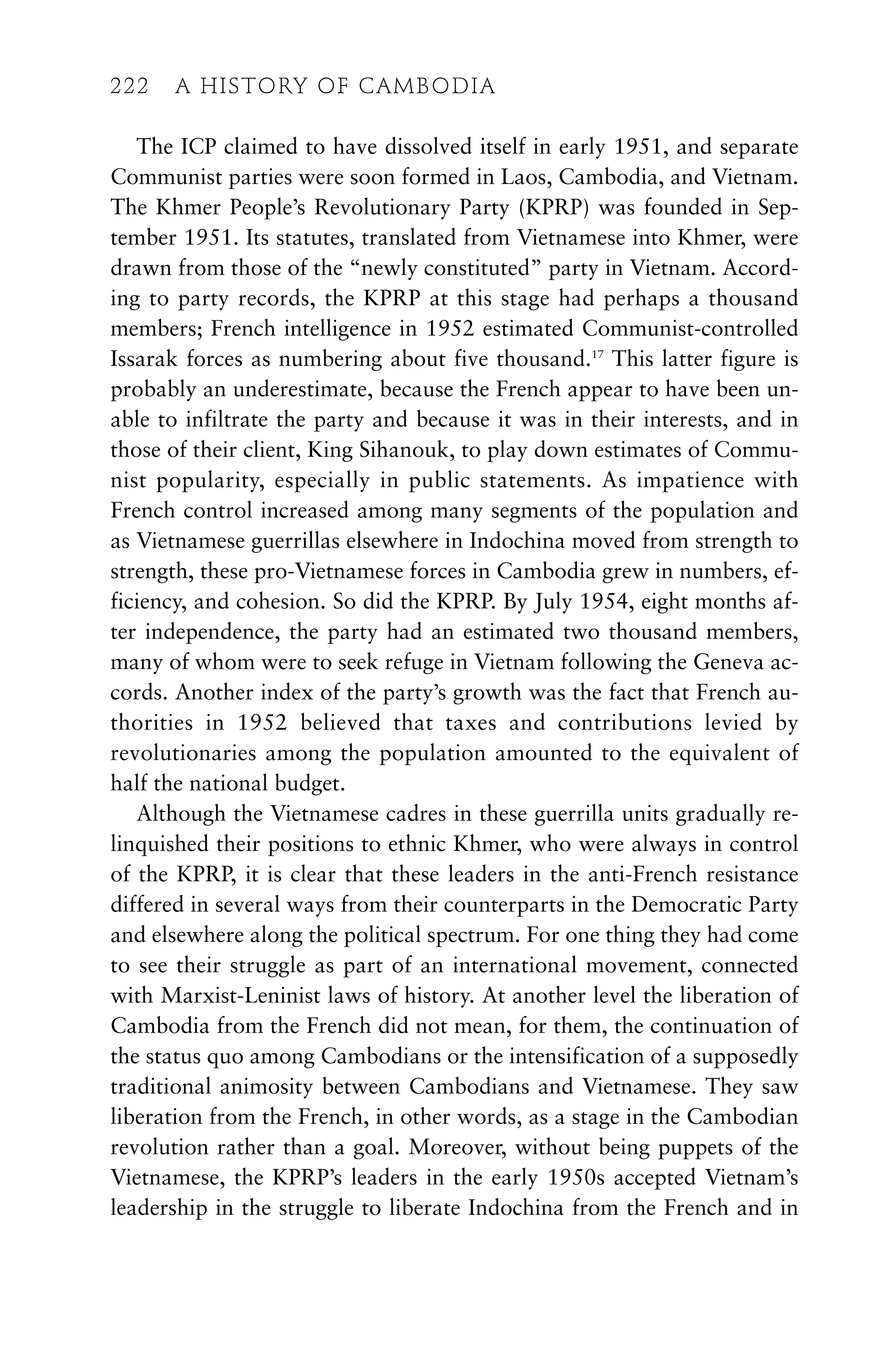 The ICP claimed to have dissolved itself in early 1951, and separate
Communist parties were soon formed in Laos, Cambodia, and Vietnam.
The Khmer People’s Revolutionary Party (KPRP) was founded in Sep-
tember 1951. Its statutes, translated from Vietnamese into Khmer, were
drawn from those of the “newly constituted” party in Vietnam. Accord-
ing to party records, the KPRP at this stage had perhaps a thousand
members; French intelligence in 1952 estimated Communist-controlled
Issarak forces as numbering about five thousand.17
This latter figure is
probably an underestimate, because the French appear to have been un-
able to infiltrate the party and because it was in their interests, and in
those of their client, King Sihanouk, to play down estimates of Commu-
nist popularity, especially in public statements. As impatience with
French control increased among many segments of the population and
as Vietnamese guerrillas elsewhere in Indochina moved from strength to
strength, these pro-Vietnamese forces in Cambodia grew in numbers, ef-
ficiency, and cohesion. So did the KPRP. By July 1954, eight months af-
ter independence, the party had an estimated two thousand members,
many of whom were to seek refuge in Vietnam following the Geneva ac-
cords. Another index of the party’s growth was the fact that French au-
thorities in 1952 believed that taxes and contributions levied by
revolutionaries among the population amounted to the equivalent of
half the national budget.
Although the Vietnamese cadres in these guerrilla units gradually re-
linquished their positions to ethnic Khmer, who were always in control
of the KPRP, it is clear that these leaders in the anti-French resistance
differed in several ways from their counterparts in the Democratic Party
and elsewhere along the political spectrum. For one thing they had come
to see their struggle as part of an international movement, connected
with Marxist-Leninist laws of history. At another level the liberation of
Cambodia from the French did not mean, for them, the continuation of
the status quo among Cambodians or the intensification of a supposedly
traditional animosity between Cambodians and Vietnamese. They saw
liberation from the French, in other words, as a stage in the Cambodian
revolution rather than a goal. Moreover, without being puppets of the
Vietnamese, the KPRP’s leaders in the early 1950s accepted Vietnam’s
leadership in the struggle to liberate Indochina from the French and in
222 A HISTORY OF CAMBODIA
222 A HISTORY OF CAMBODIA
 