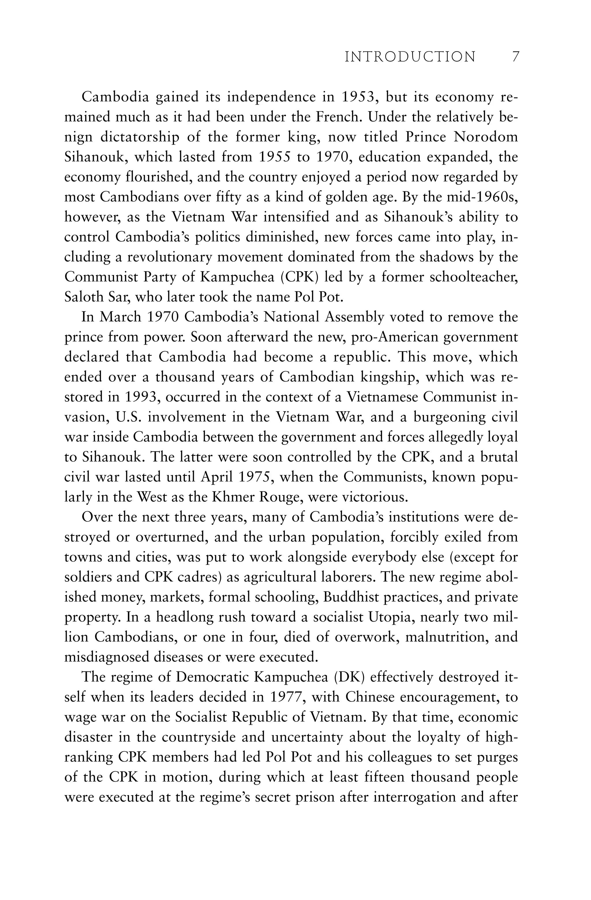 Cambodia gained its independence in 1953, but its economy re-
mained much as it had been under the French. Under the relatively be-
nign dictatorship of the former king, now titled Prince Norodom
Sihanouk, which lasted from 1955 to 1970, education expanded, the
economy flourished, and the country enjoyed a period now regarded by
most Cambodians over fifty as a kind of golden age. By the mid-1960s,
however, as the Vietnam War intensified and as Sihanouk’s ability to
control Cambodia’s politics diminished, new forces came into play, in-
cluding a revolutionary movement dominated from the shadows by the
Communist Party of Kampuchea (CPK) led by a former schoolteacher,
Saloth Sar, who later took the name Pol Pot.
In March 1970 Cambodia’s National Assembly voted to remove the
prince from power. Soon afterward the new, pro-American government
declared that Cambodia had become a republic. This move, which
ended over a thousand years of Cambodian kingship, which was re-
stored in 1993, occurred in the context of a Vietnamese Communist in-
vasion, U.S. involvement in the Vietnam War, and a burgeoning civil
war inside Cambodia between the government and forces allegedly loyal
to Sihanouk. The latter were soon controlled by the CPK, and a brutal
civil war lasted until April 1975, when the Communists, known popu-
larly in the West as the Khmer Rouge, were victorious.
Over the next three years, many of Cambodia’s institutions were de-
stroyed or overturned, and the urban population, forcibly exiled from
towns and cities, was put to work alongside everybody else (except for
soldiers and CPK cadres) as agricultural laborers. The new regime abol-
ished money, markets, formal schooling, Buddhist practices, and private
property. In a headlong rush toward a socialist Utopia, nearly two mil-
lion Cambodians, or one in four, died of overwork, malnutrition, and
misdiagnosed diseases or were executed.
The regime of Democratic Kampuchea (DK) effectively destroyed it-
self when its leaders decided in 1977, with Chinese encouragement, to
wage war on the Socialist Republic of Vietnam. By that time, economic
disaster in the countryside and uncertainty about the loyalty of high-
ranking CPK members had led Pol Pot and his colleagues to set purges
of the CPK in motion, during which at least fifteen thousand people
were executed at the regime’s secret prison after interrogation and after
INTRODUCTION 7
 