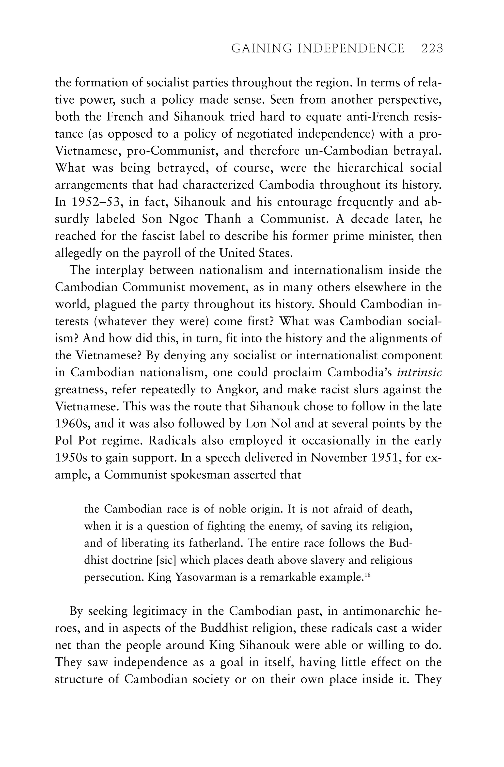 the formation of socialist parties throughout the region. In terms of rela-
tive power, such a policy made sense. Seen from another perspective,
both the French and Sihanouk tried hard to equate anti-French resis-
tance (as opposed to a policy of negotiated independence) with a pro-
Vietnamese, pro-Communist, and therefore un-Cambodian betrayal.
What was being betrayed, of course, were the hierarchical social
arrangements that had characterized Cambodia throughout its history.
In 1952–53, in fact, Sihanouk and his entourage frequently and ab-
surdly labeled Son Ngoc Thanh a Communist. A decade later, he
reached for the fascist label to describe his former prime minister, then
allegedly on the payroll of the United States.
The interplay between nationalism and internationalism inside the
Cambodian Communist movement, as in many others elsewhere in the
world, plagued the party throughout its history. Should Cambodian in-
terests (whatever they were) come first? What was Cambodian social-
ism? And how did this, in turn, fit into the history and the alignments of
the Vietnamese? By denying any socialist or internationalist component
in Cambodian nationalism, one could proclaim Cambodia’s intrinsic
greatness, refer repeatedly to Angkor, and make racist slurs against the
Vietnamese. This was the route that Sihanouk chose to follow in the late
1960s, and it was also followed by Lon Nol and at several points by the
Pol Pot regime. Radicals also employed it occasionally in the early
1950s to gain support. In a speech delivered in November 1951, for ex-
ample, a Communist spokesman asserted that
the Cambodian race is of noble origin. It is not afraid of death,
when it is a question of fighting the enemy, of saving its religion,
and of liberating its fatherland. The entire race follows the Bud-
dhist doctrine [sic] which places death above slavery and religious
persecution. King Yasovarman is a remarkable example.18
By seeking legitimacy in the Cambodian past, in antimonarchic he-
roes, and in aspects of the Buddhist religion, these radicals cast a wider
net than the people around King Sihanouk were able or willing to do.
They saw independence as a goal in itself, having little effect on the
structure of Cambodian society or on their own place inside it. They
GAINING INDEPENDENCE 223
GAINING INDEPENDENCE 223
 