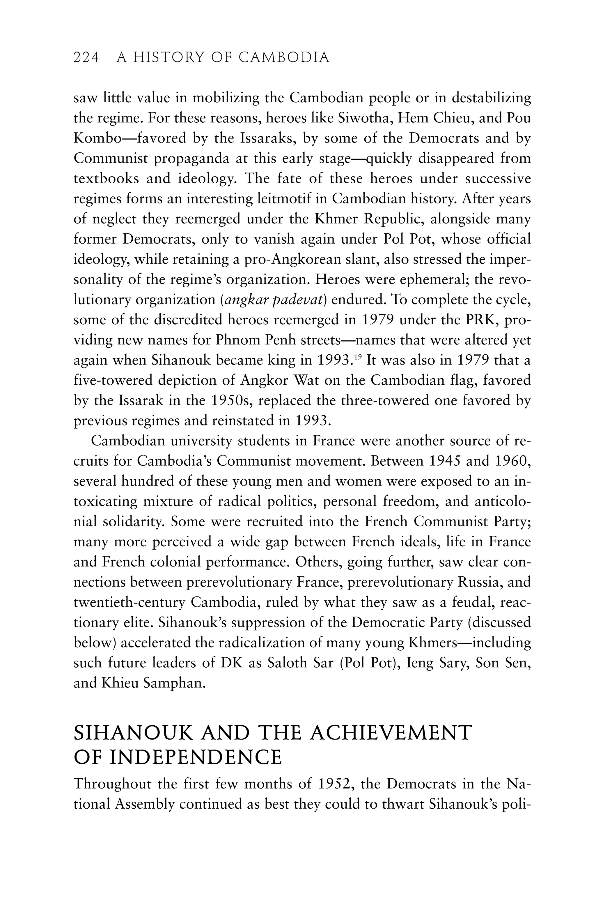 saw little value in mobilizing the Cambodian people or in destabilizing
the regime. For these reasons, heroes like Siwotha, Hem Chieu, and Pou
Kombo—favored by the Issaraks, by some of the Democrats and by
Communist propaganda at this early stage—quickly disappeared from
textbooks and ideology. The fate of these heroes under successive
regimes forms an interesting leitmotif in Cambodian history. After years
of neglect they reemerged under the Khmer Republic, alongside many
former Democrats, only to vanish again under Pol Pot, whose official
ideology, while retaining a pro-Angkorean slant, also stressed the imper-
sonality of the regime’s organization. Heroes were ephemeral; the revo-
lutionary organization (angkar padevat) endured. To complete the cycle,
some of the discredited heroes reemerged in 1979 under the PRK, pro-
viding new names for Phnom Penh streets—names that were altered yet
again when Sihanouk became king in 1993.19
It was also in 1979 that a
five-towered depiction of Angkor Wat on the Cambodian flag, favored
by the Issarak in the 1950s, replaced the three-towered one favored by
previous regimes and reinstated in 1993.
Cambodian university students in France were another source of re-
cruits for Cambodia’s Communist movement. Between 1945 and 1960,
several hundred of these young men and women were exposed to an in-
toxicating mixture of radical politics, personal freedom, and anticolo-
nial solidarity. Some were recruited into the French Communist Party;
many more perceived a wide gap between French ideals, life in France
and French colonial performance. Others, going further, saw clear con-
nections between prerevolutionary France, prerevolutionary Russia, and
twentieth-century Cambodia, ruled by what they saw as a feudal, reac-
tionary elite. Sihanouk’s suppression of the Democratic Party (discussed
below) accelerated the radicalization of many young Khmers—including
such future leaders of DK as Saloth Sar (Pol Pot), Ieng Sary, Son Sen,
and Khieu Samphan.
SIHANOUK AND THE ACHIEVEMENT
OF INDEPENDENCE
Throughout the first few months of 1952, the Democrats in the Na-
tional Assembly continued as best they could to thwart Sihanouk’s poli-
224 A HISTORY OF CAMBODIA
224 A HISTORY OF CAMBODIA
 