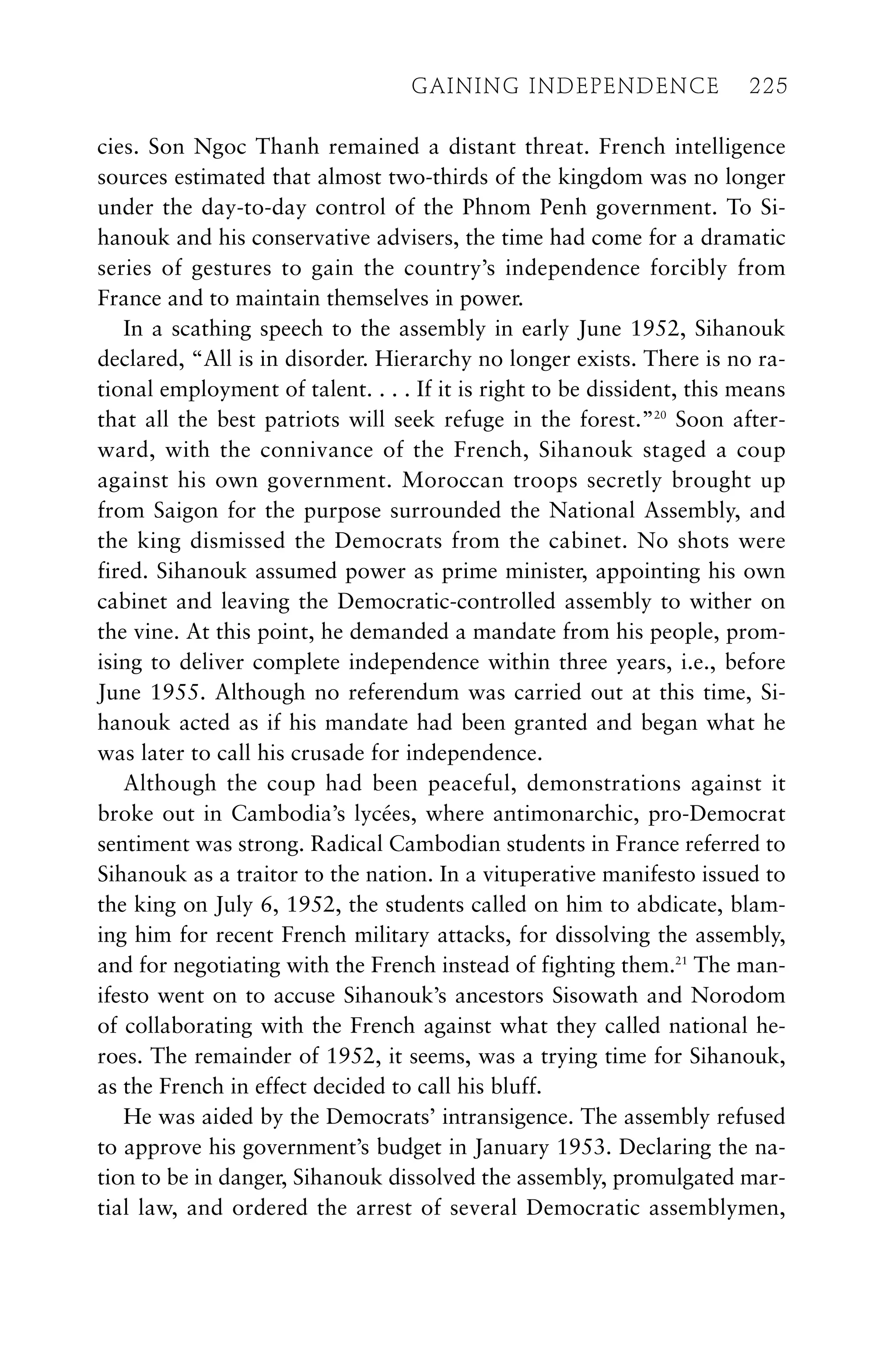 cies. Son Ngoc Thanh remained a distant threat. French intelligence
sources estimated that almost two-thirds of the kingdom was no longer
under the day-to-day control of the Phnom Penh government. To Si-
hanouk and his conservative advisers, the time had come for a dramatic
series of gestures to gain the country’s independence forcibly from
France and to maintain themselves in power.
In a scathing speech to the assembly in early June 1952, Sihanouk
declared, “All is in disorder. Hierarchy no longer exists. There is no ra-
tional employment of talent. . . . If it is right to be dissident, this means
that all the best patriots will seek refuge in the forest.”20
Soon after-
ward, with the connivance of the French, Sihanouk staged a coup
against his own government. Moroccan troops secretly brought up
from Saigon for the purpose surrounded the National Assembly, and
the king dismissed the Democrats from the cabinet. No shots were
fired. Sihanouk assumed power as prime minister, appointing his own
cabinet and leaving the Democratic-controlled assembly to wither on
the vine. At this point, he demanded a mandate from his people, prom-
ising to deliver complete independence within three years, i.e., before
June 1955. Although no referendum was carried out at this time, Si-
hanouk acted as if his mandate had been granted and began what he
was later to call his crusade for independence.
Although the coup had been peaceful, demonstrations against it
broke out in Cambodia’s lycées, where antimonarchic, pro-Democrat
sentiment was strong. Radical Cambodian students in France referred to
Sihanouk as a traitor to the nation. In a vituperative manifesto issued to
the king on July 6, 1952, the students called on him to abdicate, blam-
ing him for recent French military attacks, for dissolving the assembly,
and for negotiating with the French instead of fighting them.21
The man-
ifesto went on to accuse Sihanouk’s ancestors Sisowath and Norodom
of collaborating with the French against what they called national he-
roes. The remainder of 1952, it seems, was a trying time for Sihanouk,
as the French in effect decided to call his bluff.
He was aided by the Democrats’ intransigence. The assembly refused
to approve his government’s budget in January 1953. Declaring the na-
tion to be in danger, Sihanouk dissolved the assembly, promulgated mar-
tial law, and ordered the arrest of several Democratic assemblymen,
GAINING INDEPENDENCE 225
GAINING INDEPENDENCE 225
 