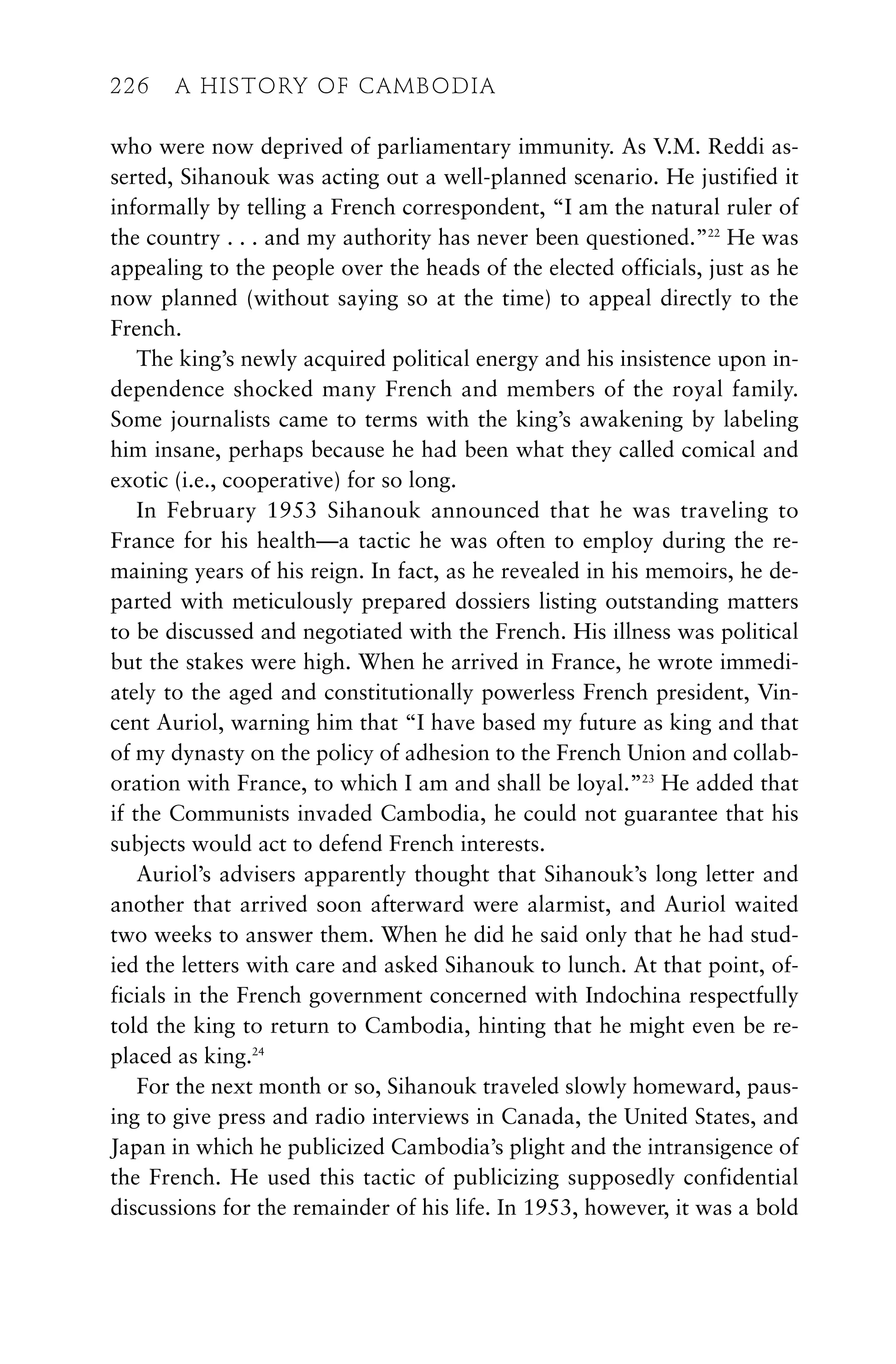 who were now deprived of parliamentary immunity. As V.M. Reddi as-
serted, Sihanouk was acting out a well-planned scenario. He justified it
informally by telling a French correspondent, “I am the natural ruler of
the country . . . and my authority has never been questioned.”22
He was
appealing to the people over the heads of the elected officials, just as he
now planned (without saying so at the time) to appeal directly to the
French.
The king’s newly acquired political energy and his insistence upon in-
dependence shocked many French and members of the royal family.
Some journalists came to terms with the king’s awakening by labeling
him insane, perhaps because he had been what they called comical and
exotic (i.e., cooperative) for so long.
In February 1953 Sihanouk announced that he was traveling to
France for his health—a tactic he was often to employ during the re-
maining years of his reign. In fact, as he revealed in his memoirs, he de-
parted with meticulously prepared dossiers listing outstanding matters
to be discussed and negotiated with the French. His illness was political
but the stakes were high. When he arrived in France, he wrote immedi-
ately to the aged and constitutionally powerless French president, Vin-
cent Auriol, warning him that “I have based my future as king and that
of my dynasty on the policy of adhesion to the French Union and collab-
oration with France, to which I am and shall be loyal.”23
He added that
if the Communists invaded Cambodia, he could not guarantee that his
subjects would act to defend French interests.
Auriol’s advisers apparently thought that Sihanouk’s long letter and
another that arrived soon afterward were alarmist, and Auriol waited
two weeks to answer them. When he did he said only that he had stud-
ied the letters with care and asked Sihanouk to lunch. At that point, of-
ficials in the French government concerned with Indochina respectfully
told the king to return to Cambodia, hinting that he might even be re-
placed as king.24
For the next month or so, Sihanouk traveled slowly homeward, paus-
ing to give press and radio interviews in Canada, the United States, and
Japan in which he publicized Cambodia’s plight and the intransigence of
the French. He used this tactic of publicizing supposedly confidential
discussions for the remainder of his life. In 1953, however, it was a bold
226 A HISTORY OF CAMBODIA
226 A HISTORY OF CAMBODIA
 