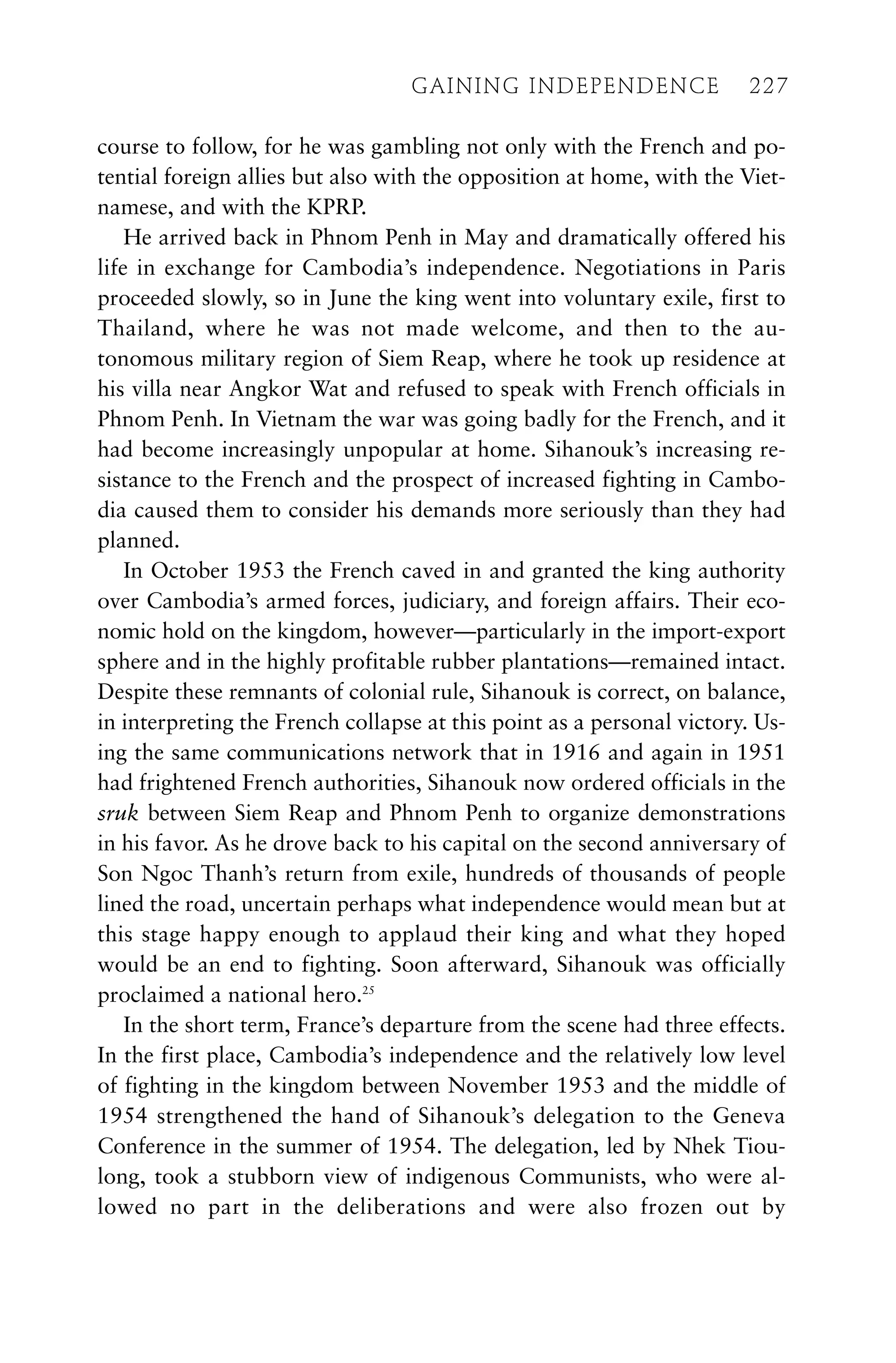 course to follow, for he was gambling not only with the French and po-
tential foreign allies but also with the opposition at home, with the Viet-
namese, and with the KPRP.
He arrived back in Phnom Penh in May and dramatically offered his
life in exchange for Cambodia’s independence. Negotiations in Paris
proceeded slowly, so in June the king went into voluntary exile, first to
Thailand, where he was not made welcome, and then to the au-
tonomous military region of Siem Reap, where he took up residence at
his villa near Angkor Wat and refused to speak with French officials in
Phnom Penh. In Vietnam the war was going badly for the French, and it
had become increasingly unpopular at home. Sihanouk’s increasing re-
sistance to the French and the prospect of increased fighting in Cambo-
dia caused them to consider his demands more seriously than they had
planned.
In October 1953 the French caved in and granted the king authority
over Cambodia’s armed forces, judiciary, and foreign affairs. Their eco-
nomic hold on the kingdom, however—particularly in the import-export
sphere and in the highly profitable rubber plantations—remained intact.
Despite these remnants of colonial rule, Sihanouk is correct, on balance,
in interpreting the French collapse at this point as a personal victory. Us-
ing the same communications network that in 1916 and again in 1951
had frightened French authorities, Sihanouk now ordered officials in the
sruk between Siem Reap and Phnom Penh to organize demonstrations
in his favor. As he drove back to his capital on the second anniversary of
Son Ngoc Thanh’s return from exile, hundreds of thousands of people
lined the road, uncertain perhaps what independence would mean but at
this stage happy enough to applaud their king and what they hoped
would be an end to fighting. Soon afterward, Sihanouk was officially
proclaimed a national hero.25
In the short term, France’s departure from the scene had three effects.
In the first place, Cambodia’s independence and the relatively low level
of fighting in the kingdom between November 1953 and the middle of
1954 strengthened the hand of Sihanouk’s delegation to the Geneva
Conference in the summer of 1954. The delegation, led by Nhek Tiou-
long, took a stubborn view of indigenous Communists, who were al-
lowed no part in the deliberations and were also frozen out by
GAINING INDEPENDENCE 227
GAINING INDEPENDENCE 227
 
