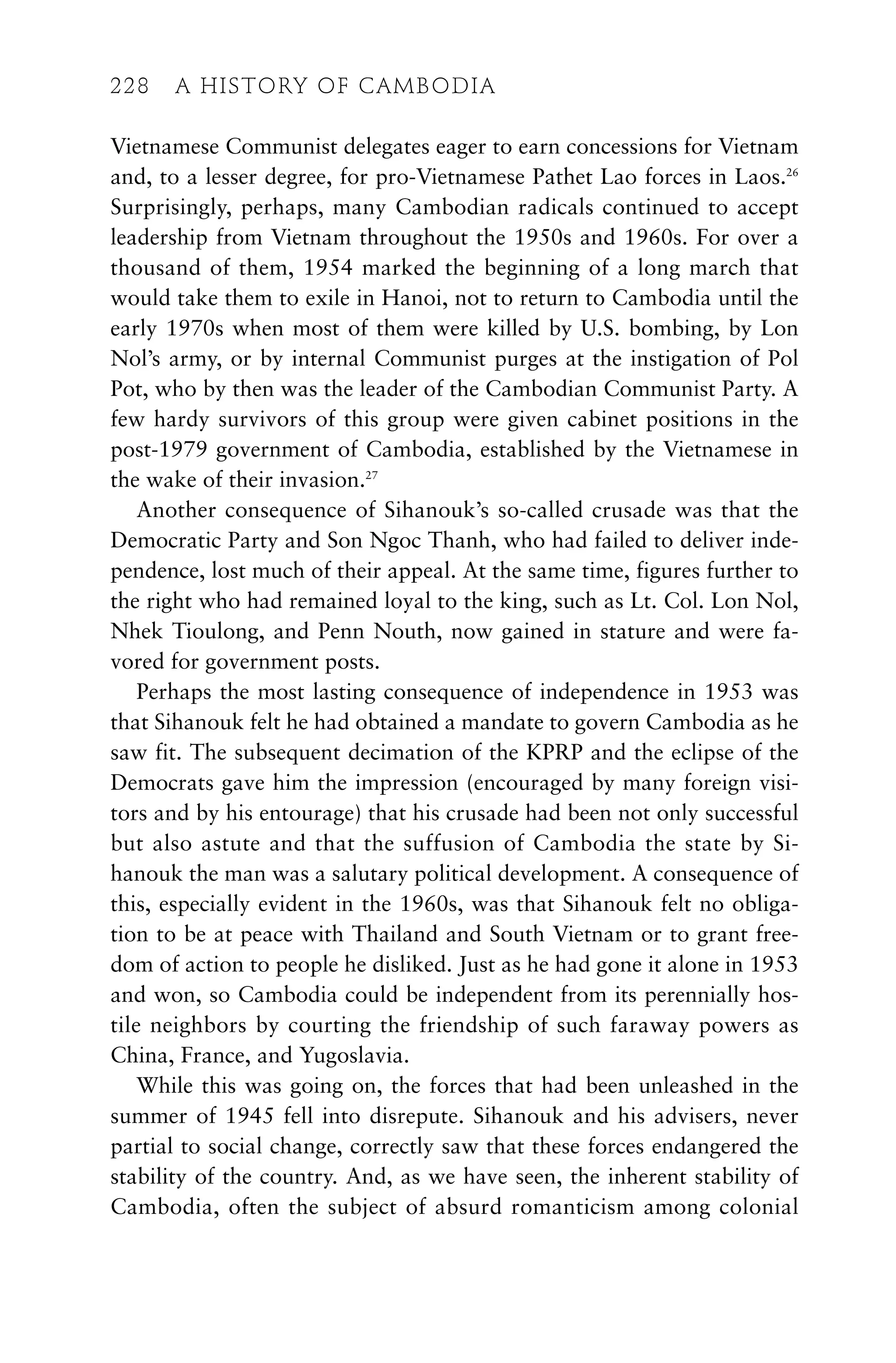 Vietnamese Communist delegates eager to earn concessions for Vietnam
and, to a lesser degree, for pro-Vietnamese Pathet Lao forces in Laos.26
Surprisingly, perhaps, many Cambodian radicals continued to accept
leadership from Vietnam throughout the 1950s and 1960s. For over a
thousand of them, 1954 marked the beginning of a long march that
would take them to exile in Hanoi, not to return to Cambodia until the
early 1970s when most of them were killed by U.S. bombing, by Lon
Nol’s army, or by internal Communist purges at the instigation of Pol
Pot, who by then was the leader of the Cambodian Communist Party. A
few hardy survivors of this group were given cabinet positions in the
post-1979 government of Cambodia, established by the Vietnamese in
the wake of their invasion.27
Another consequence of Sihanouk’s so-called crusade was that the
Democratic Party and Son Ngoc Thanh, who had failed to deliver inde-
pendence, lost much of their appeal. At the same time, figures further to
the right who had remained loyal to the king, such as Lt. Col. Lon Nol,
Nhek Tioulong, and Penn Nouth, now gained in stature and were fa-
vored for government posts.
Perhaps the most lasting consequence of independence in 1953 was
that Sihanouk felt he had obtained a mandate to govern Cambodia as he
saw fit. The subsequent decimation of the KPRP and the eclipse of the
Democrats gave him the impression (encouraged by many foreign visi-
tors and by his entourage) that his crusade had been not only successful
but also astute and that the suffusion of Cambodia the state by Si-
hanouk the man was a salutary political development. A consequence of
this, especially evident in the 1960s, was that Sihanouk felt no obliga-
tion to be at peace with Thailand and South Vietnam or to grant free-
dom of action to people he disliked. Just as he had gone it alone in 1953
and won, so Cambodia could be independent from its perennially hos-
tile neighbors by courting the friendship of such faraway powers as
China, France, and Yugoslavia.
While this was going on, the forces that had been unleashed in the
summer of 1945 fell into disrepute. Sihanouk and his advisers, never
partial to social change, correctly saw that these forces endangered the
stability of the country. And, as we have seen, the inherent stability of
Cambodia, often the subject of absurd romanticism among colonial
228 A HISTORY OF CAMBODIA
228 A HISTORY OF CAMBODIA
 
