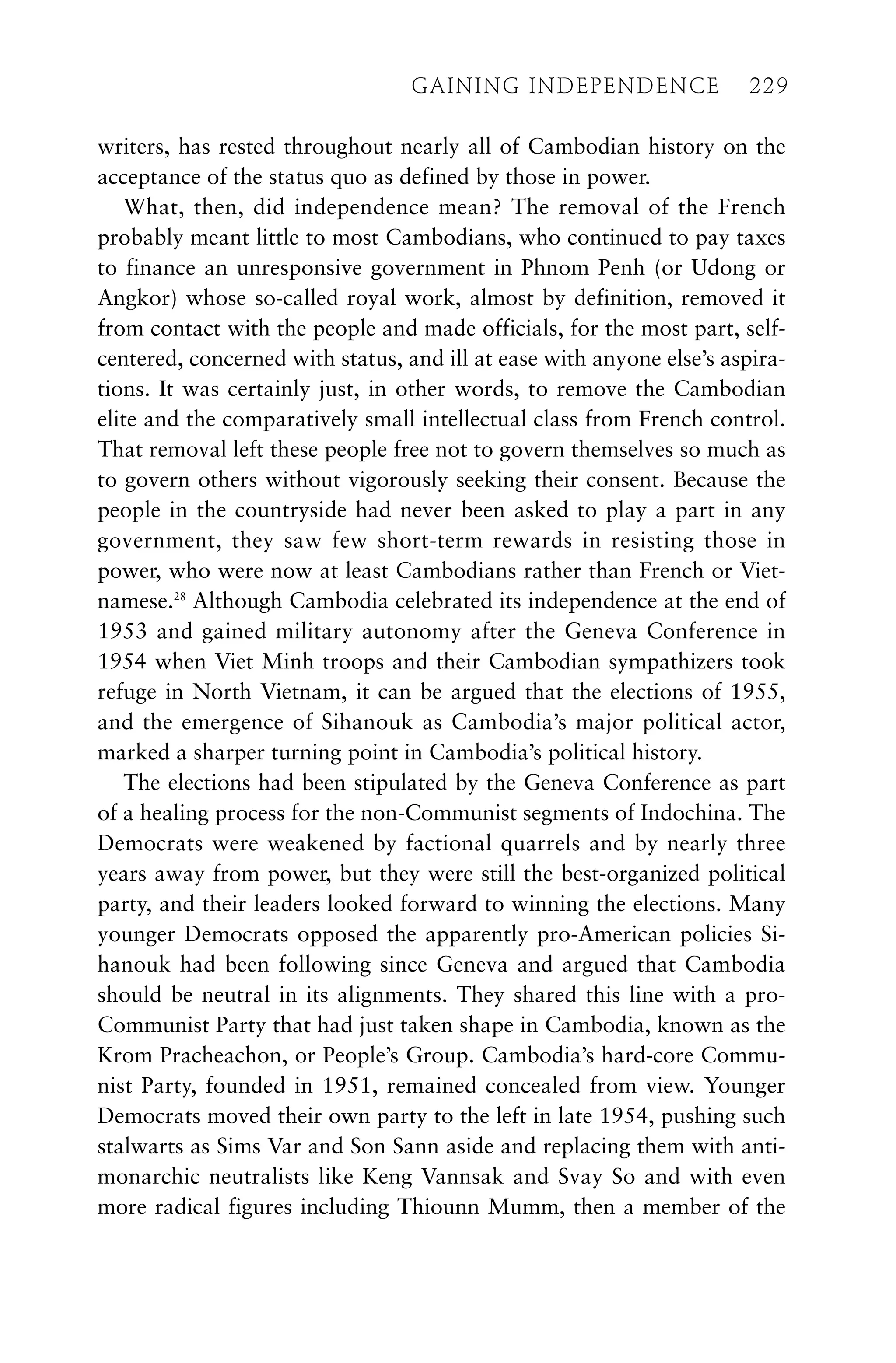 writers, has rested throughout nearly all of Cambodian history on the
acceptance of the status quo as defined by those in power.
What, then, did independence mean? The removal of the French
probably meant little to most Cambodians, who continued to pay taxes
to finance an unresponsive government in Phnom Penh (or Udong or
Angkor) whose so-called royal work, almost by definition, removed it
from contact with the people and made officials, for the most part, self-
centered, concerned with status, and ill at ease with anyone else’s aspira-
tions. It was certainly just, in other words, to remove the Cambodian
elite and the comparatively small intellectual class from French control.
That removal left these people free not to govern themselves so much as
to govern others without vigorously seeking their consent. Because the
people in the countryside had never been asked to play a part in any
government, they saw few short-term rewards in resisting those in
power, who were now at least Cambodians rather than French or Viet-
namese.28
Although Cambodia celebrated its independence at the end of
1953 and gained military autonomy after the Geneva Conference in
1954 when Viet Minh troops and their Cambodian sympathizers took
refuge in North Vietnam, it can be argued that the elections of 1955,
and the emergence of Sihanouk as Cambodia’s major political actor,
marked a sharper turning point in Cambodia’s political history.
The elections had been stipulated by the Geneva Conference as part
of a healing process for the non-Communist segments of Indochina. The
Democrats were weakened by factional quarrels and by nearly three
years away from power, but they were still the best-organized political
party, and their leaders looked forward to winning the elections. Many
younger Democrats opposed the apparently pro-American policies Si-
hanouk had been following since Geneva and argued that Cambodia
should be neutral in its alignments. They shared this line with a pro-
Communist Party that had just taken shape in Cambodia, known as the
Krom Pracheachon, or People’s Group. Cambodia’s hard-core Commu-
nist Party, founded in 1951, remained concealed from view. Younger
Democrats moved their own party to the left in late 1954, pushing such
stalwarts as Sims Var and Son Sann aside and replacing them with anti-
monarchic neutralists like Keng Vannsak and Svay So and with even
more radical figures including Thiounn Mumm, then a member of the
GAINING INDEPENDENCE 229
GAINING INDEPENDENCE 229
 