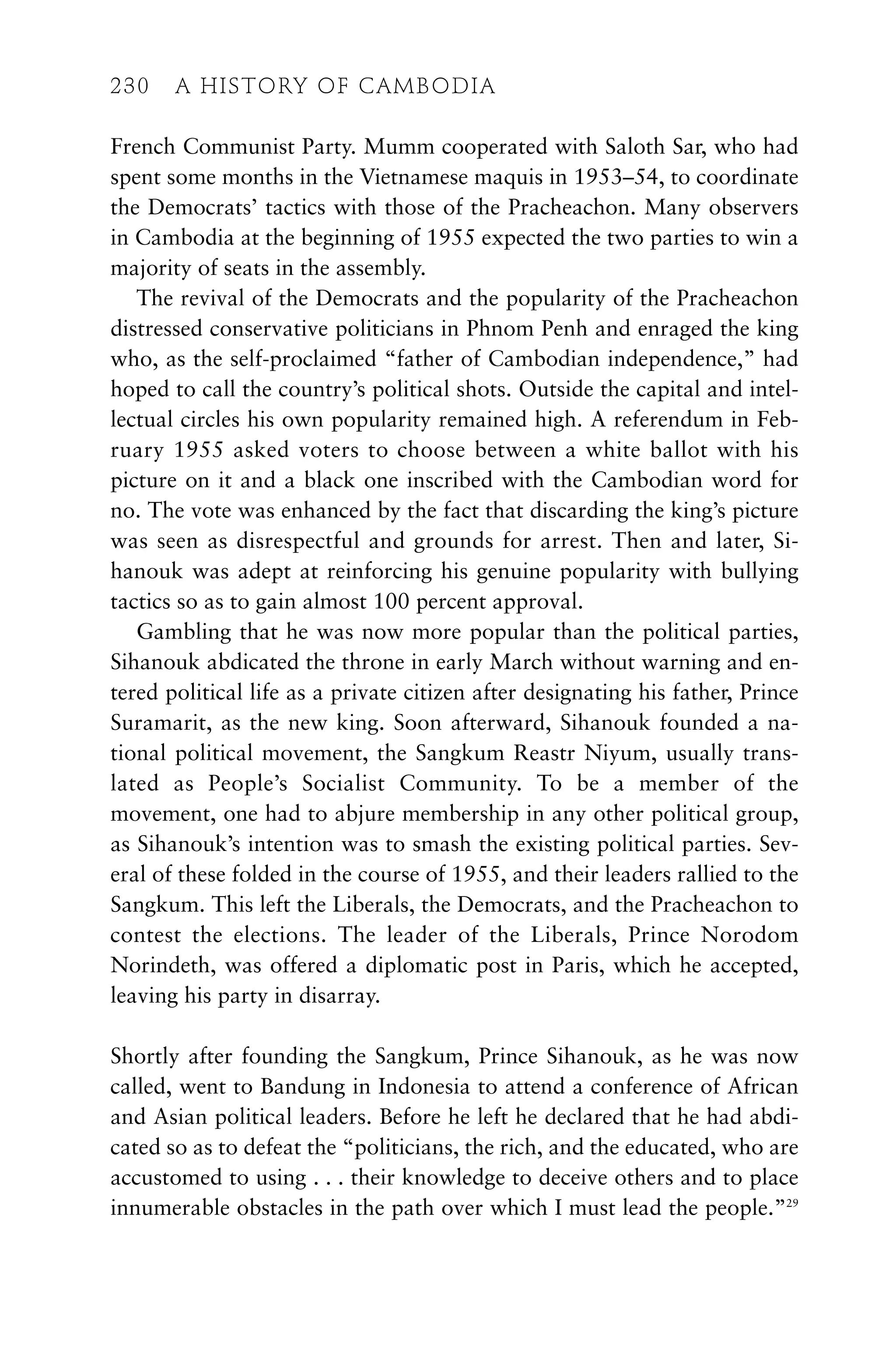 French Communist Party. Mumm cooperated with Saloth Sar, who had
spent some months in the Vietnamese maquis in 1953–54, to coordinate
the Democrats’ tactics with those of the Pracheachon. Many observers
in Cambodia at the beginning of 1955 expected the two parties to win a
majority of seats in the assembly.
The revival of the Democrats and the popularity of the Pracheachon
distressed conservative politicians in Phnom Penh and enraged the king
who, as the self-proclaimed “father of Cambodian independence,” had
hoped to call the country’s political shots. Outside the capital and intel-
lectual circles his own popularity remained high. A referendum in Feb-
ruary 1955 asked voters to choose between a white ballot with his
picture on it and a black one inscribed with the Cambodian word for
no. The vote was enhanced by the fact that discarding the king’s picture
was seen as disrespectful and grounds for arrest. Then and later, Si-
hanouk was adept at reinforcing his genuine popularity with bullying
tactics so as to gain almost 100 percent approval.
Gambling that he was now more popular than the political parties,
Sihanouk abdicated the throne in early March without warning and en-
tered political life as a private citizen after designating his father, Prince
Suramarit, as the new king. Soon afterward, Sihanouk founded a na-
tional political movement, the Sangkum Reastr Niyum, usually trans-
lated as People’s Socialist Community. To be a member of the
movement, one had to abjure membership in any other political group,
as Sihanouk’s intention was to smash the existing political parties. Sev-
eral of these folded in the course of 1955, and their leaders rallied to the
Sangkum. This left the Liberals, the Democrats, and the Pracheachon to
contest the elections. The leader of the Liberals, Prince Norodom
Norindeth, was offered a diplomatic post in Paris, which he accepted,
leaving his party in disarray.
Shortly after founding the Sangkum, Prince Sihanouk, as he was now
called, went to Bandung in Indonesia to attend a conference of African
and Asian political leaders. Before he left he declared that he had abdi-
cated so as to defeat the “politicians, the rich, and the educated, who are
accustomed to using . . . their knowledge to deceive others and to place
innumerable obstacles in the path over which I must lead the people.”29
230 A HISTORY OF CAMBODIA
230 A HISTORY OF CAMBODIA
 