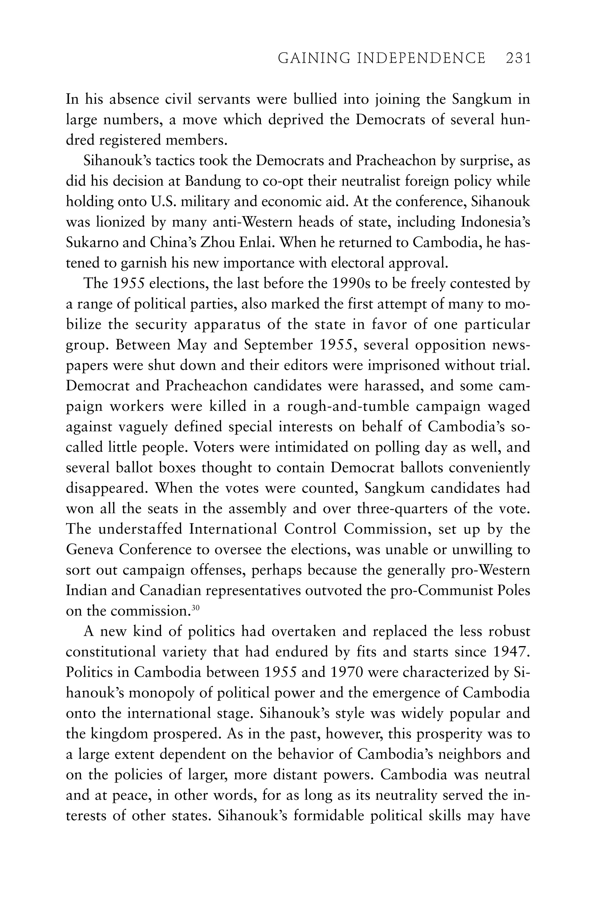 In his absence civil servants were bullied into joining the Sangkum in
large numbers, a move which deprived the Democrats of several hun-
dred registered members.
Sihanouk’s tactics took the Democrats and Pracheachon by surprise, as
did his decision at Bandung to co-opt their neutralist foreign policy while
holding onto U.S. military and economic aid. At the conference, Sihanouk
was lionized by many anti-Western heads of state, including Indonesia’s
Sukarno and China’s Zhou Enlai. When he returned to Cambodia, he has-
tened to garnish his new importance with electoral approval.
The 1955 elections, the last before the 1990s to be freely contested by
a range of political parties, also marked the first attempt of many to mo-
bilize the security apparatus of the state in favor of one particular
group. Between May and September 1955, several opposition news-
papers were shut down and their editors were imprisoned without trial.
Democrat and Pracheachon candidates were harassed, and some cam-
paign workers were killed in a rough-and-tumble campaign waged
against vaguely defined special interests on behalf of Cambodia’s so-
called little people. Voters were intimidated on polling day as well, and
several ballot boxes thought to contain Democrat ballots conveniently
disappeared. When the votes were counted, Sangkum candidates had
won all the seats in the assembly and over three-quarters of the vote.
The understaffed International Control Commission, set up by the
Geneva Conference to oversee the elections, was unable or unwilling to
sort out campaign offenses, perhaps because the generally pro-Western
Indian and Canadian representatives outvoted the pro-Communist Poles
on the commission.30
A new kind of politics had overtaken and replaced the less robust
constitutional variety that had endured by fits and starts since 1947.
Politics in Cambodia between 1955 and 1970 were characterized by Si-
hanouk’s monopoly of political power and the emergence of Cambodia
onto the international stage. Sihanouk’s style was widely popular and
the kingdom prospered. As in the past, however, this prosperity was to
a large extent dependent on the behavior of Cambodia’s neighbors and
on the policies of larger, more distant powers. Cambodia was neutral
and at peace, in other words, for as long as its neutrality served the in-
terests of other states. Sihanouk’s formidable political skills may have
GAINING INDEPENDENCE 231
GAINING INDEPENDENCE 231
 