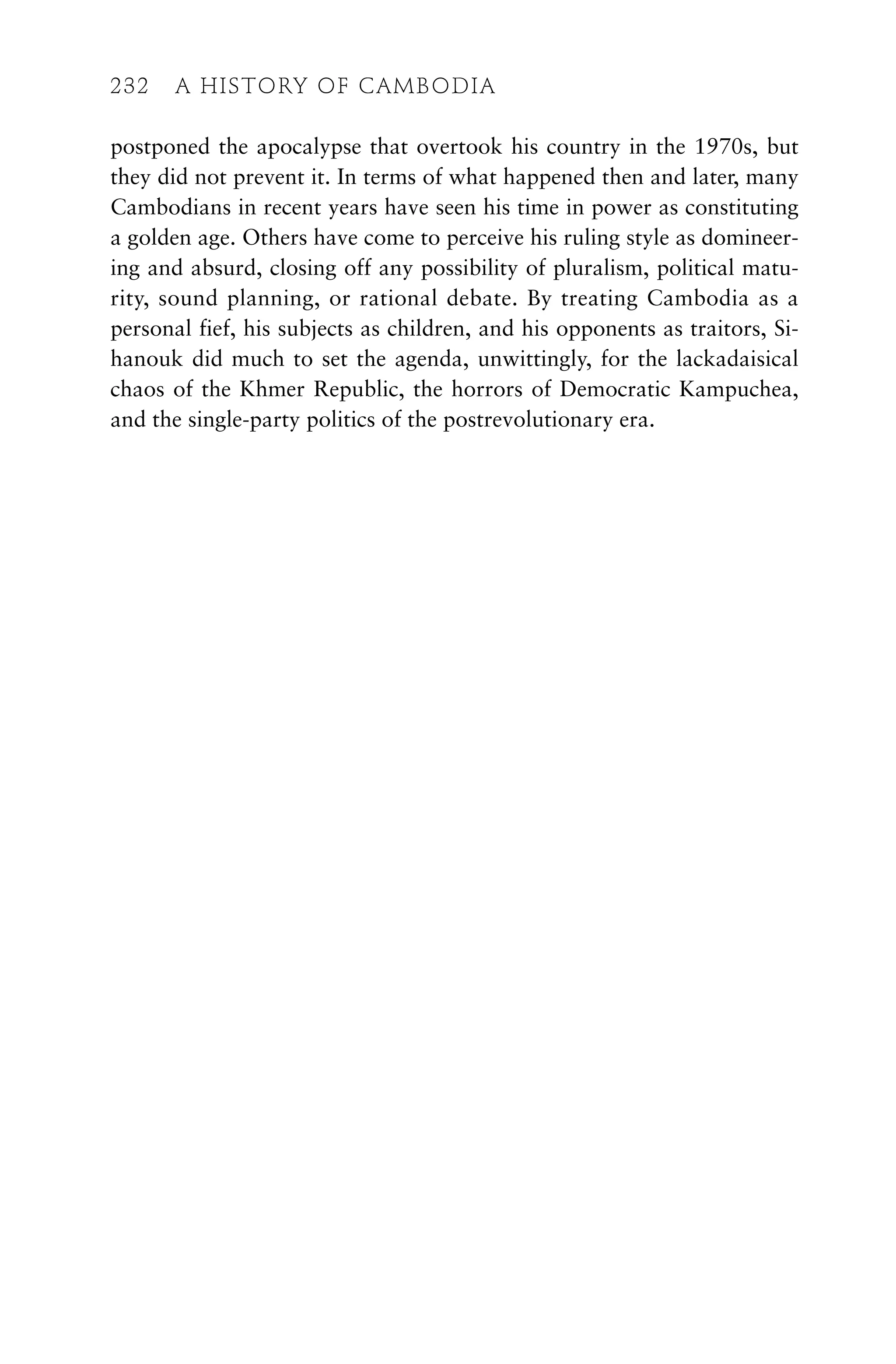 postponed the apocalypse that overtook his country in the 1970s, but
they did not prevent it. In terms of what happened then and later, many
Cambodians in recent years have seen his time in power as constituting
a golden age. Others have come to perceive his ruling style as domineer-
ing and absurd, closing off any possibility of pluralism, political matu-
rity, sound planning, or rational debate. By treating Cambodia as a
personal fief, his subjects as children, and his opponents as traitors, Si-
hanouk did much to set the agenda, unwittingly, for the lackadaisical
chaos of the Khmer Republic, the horrors of Democratic Kampuchea,
and the single-party politics of the postrevolutionary era.
232 A HISTORY OF CAMBODIA
232 A HISTORY OF CAMBODIA
 