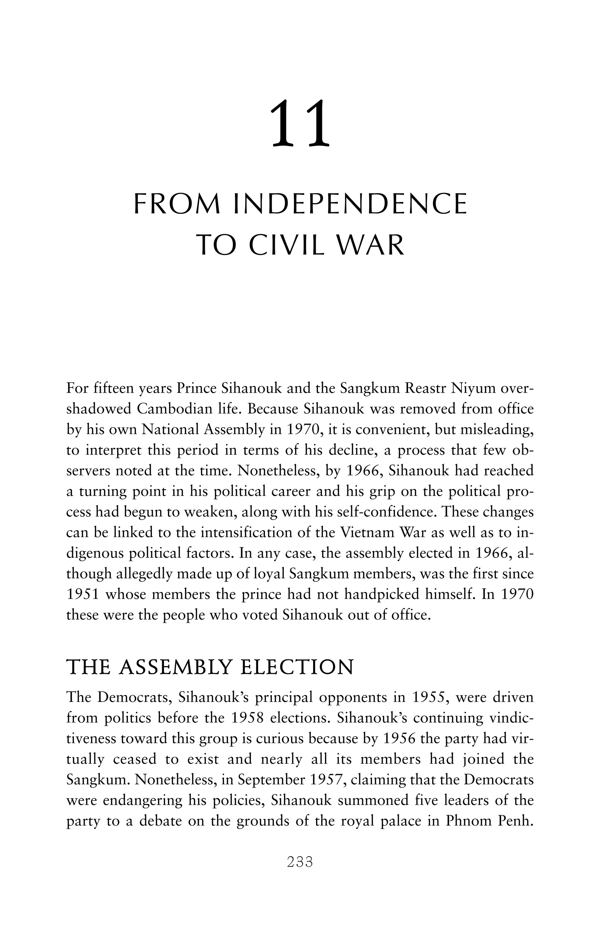 11
FROM INDEPENDENCE
TO CIVIL WAR
For fifteen years Prince Sihanouk and the Sangkum Reastr Niyum over-
shadowed Cambodian life. Because Sihanouk was removed from office
by his own National Assembly in 1970, it is convenient, but misleading,
to interpret this period in terms of his decline, a process that few ob-
servers noted at the time. Nonetheless, by 1966, Sihanouk had reached
a turning point in his political career and his grip on the political pro-
cess had begun to weaken, along with his self-confidence. These changes
can be linked to the intensification of the Vietnam War as well as to in-
digenous political factors. In any case, the assembly elected in 1966, al-
though allegedly made up of loyal Sangkum members, was the first since
1951 whose members the prince had not handpicked himself. In 1970
these were the people who voted Sihanouk out of office.
THE ASSEMBLY ELECTION
The Democrats, Sihanouk’s principal opponents in 1955, were driven
from politics before the 1958 elections. Sihanouk’s continuing vindic-
tiveness toward this group is curious because by 1956 the party had vir-
tually ceased to exist and nearly all its members had joined the
Sangkum. Nonetheless, in September 1957, claiming that the Democrats
were endangering his policies, Sihanouk summoned five leaders of the
party to a debate on the grounds of the royal palace in Phnom Penh.
233
 