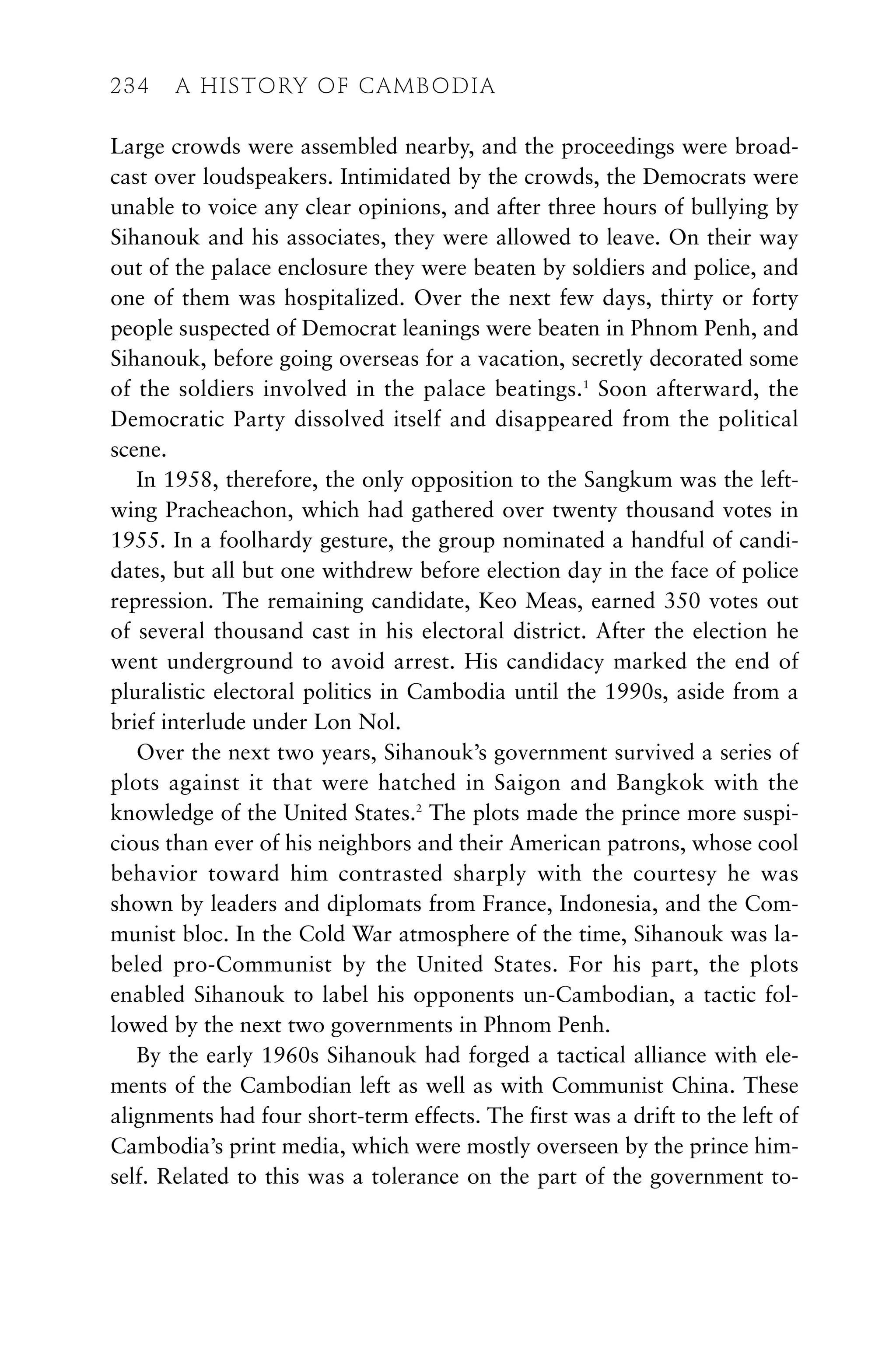 Large crowds were assembled nearby, and the proceedings were broad-
cast over loudspeakers. Intimidated by the crowds, the Democrats were
unable to voice any clear opinions, and after three hours of bullying by
Sihanouk and his associates, they were allowed to leave. On their way
out of the palace enclosure they were beaten by soldiers and police, and
one of them was hospitalized. Over the next few days, thirty or forty
people suspected of Democrat leanings were beaten in Phnom Penh, and
Sihanouk, before going overseas for a vacation, secretly decorated some
of the soldiers involved in the palace beatings.1
Soon afterward, the
Democratic Party dissolved itself and disappeared from the political
scene.
In 1958, therefore, the only opposition to the Sangkum was the left-
wing Pracheachon, which had gathered over twenty thousand votes in
1955. In a foolhardy gesture, the group nominated a handful of candi-
dates, but all but one withdrew before election day in the face of police
repression. The remaining candidate, Keo Meas, earned 350 votes out
of several thousand cast in his electoral district. After the election he
went underground to avoid arrest. His candidacy marked the end of
pluralistic electoral politics in Cambodia until the 1990s, aside from a
brief interlude under Lon Nol.
Over the next two years, Sihanouk’s government survived a series of
plots against it that were hatched in Saigon and Bangkok with the
knowledge of the United States.2
The plots made the prince more suspi-
cious than ever of his neighbors and their American patrons, whose cool
behavior toward him contrasted sharply with the courtesy he was
shown by leaders and diplomats from France, Indonesia, and the Com-
munist bloc. In the Cold War atmosphere of the time, Sihanouk was la-
beled pro-Communist by the United States. For his part, the plots
enabled Sihanouk to label his opponents un-Cambodian, a tactic fol-
lowed by the next two governments in Phnom Penh.
By the early 1960s Sihanouk had forged a tactical alliance with ele-
ments of the Cambodian left as well as with Communist China. These
alignments had four short-term effects. The first was a drift to the left of
Cambodia’s print media, which were mostly overseen by the prince him-
self. Related to this was a tolerance on the part of the government to-
234 A HISTORY OF CAMBODIA
 