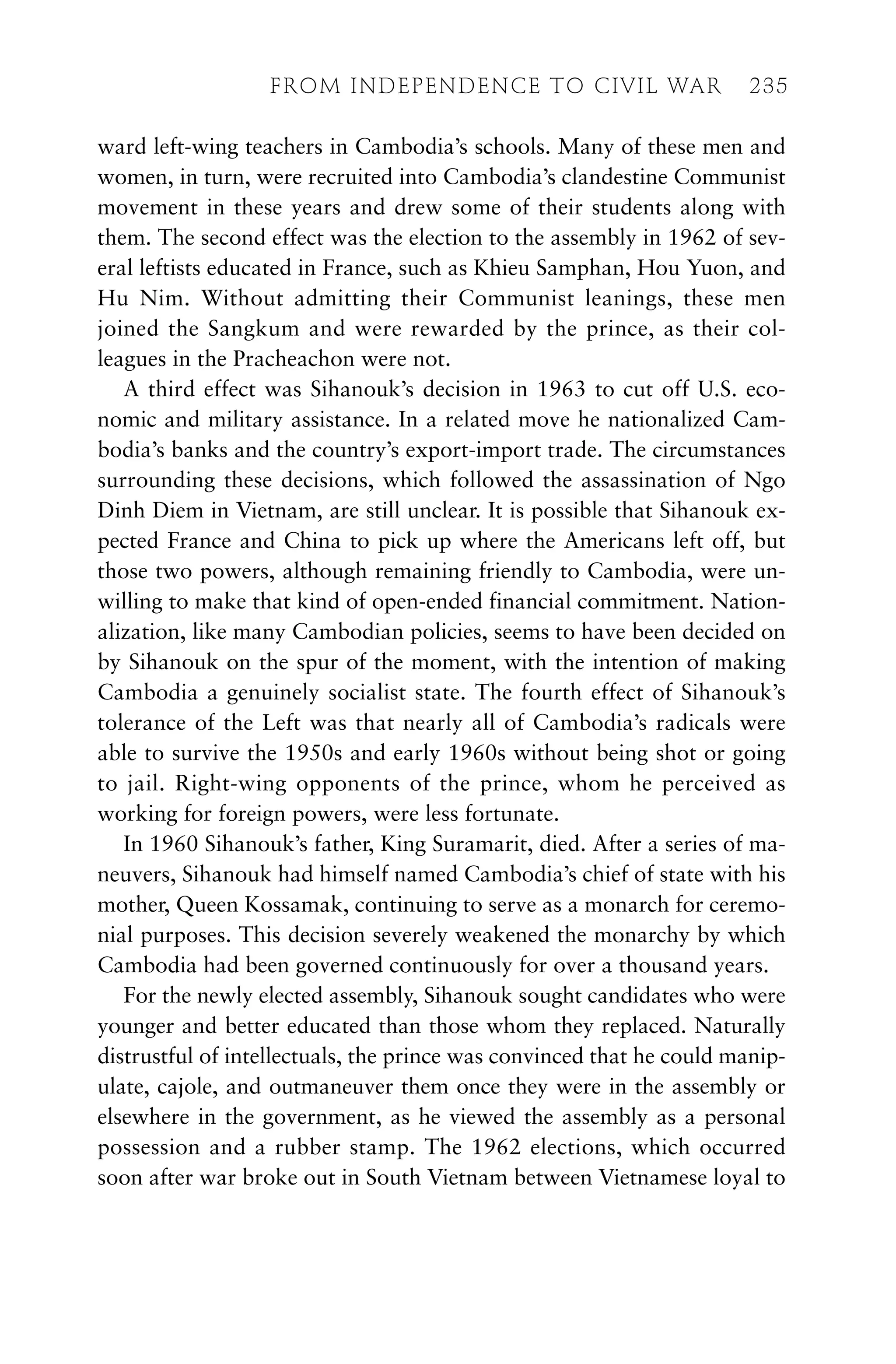 ward left-wing teachers in Cambodia’s schools. Many of these men and
women, in turn, were recruited into Cambodia’s clandestine Communist
movement in these years and drew some of their students along with
them. The second effect was the election to the assembly in 1962 of sev-
eral leftists educated in France, such as Khieu Samphan, Hou Yuon, and
Hu Nim. Without admitting their Communist leanings, these men
joined the Sangkum and were rewarded by the prince, as their col-
leagues in the Pracheachon were not.
A third effect was Sihanouk’s decision in 1963 to cut off U.S. eco-
nomic and military assistance. In a related move he nationalized Cam-
bodia’s banks and the country’s export-import trade. The circumstances
surrounding these decisions, which followed the assassination of Ngo
Dinh Diem in Vietnam, are still unclear. It is possible that Sihanouk ex-
pected France and China to pick up where the Americans left off, but
those two powers, although remaining friendly to Cambodia, were un-
willing to make that kind of open-ended financial commitment. Nation-
alization, like many Cambodian policies, seems to have been decided on
by Sihanouk on the spur of the moment, with the intention of making
Cambodia a genuinely socialist state. The fourth effect of Sihanouk’s
tolerance of the Left was that nearly all of Cambodia’s radicals were
able to survive the 1950s and early 1960s without being shot or going
to jail. Right-wing opponents of the prince, whom he perceived as
working for foreign powers, were less fortunate.
In 1960 Sihanouk’s father, King Suramarit, died. After a series of ma-
neuvers, Sihanouk had himself named Cambodia’s chief of state with his
mother, Queen Kossamak, continuing to serve as a monarch for ceremo-
nial purposes. This decision severely weakened the monarchy by which
Cambodia had been governed continuously for over a thousand years.
For the newly elected assembly, Sihanouk sought candidates who were
younger and better educated than those whom they replaced. Naturally
distrustful of intellectuals, the prince was convinced that he could manip-
ulate, cajole, and outmaneuver them once they were in the assembly or
elsewhere in the government, as he viewed the assembly as a personal
possession and a rubber stamp. The 1962 elections, which occurred
soon after war broke out in South Vietnam between Vietnamese loyal to
FROM INDEPENDENCE TO CIVIL WAR 235
 